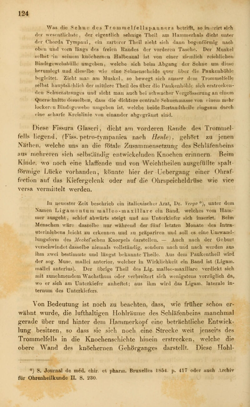 Was die Sehne des Tr o mm e 1 feil spann er 8 betrifft, so irv.erirt sich d'T wesentlichste, der eigentlich sehnige Theil am Hammerhais dicht unter der Chorda Tympani, ein zarterer Theil zieht sich dann bogenförmig- nach oben und vorn längs des freien Randes der vorderen Tasche. Der Muskel selbst 'in seinem knöchernen Halbcanal ist von einer ziemlich reichlichen Bindegewebshülle umgeben, welche sich beim Abgang der Sehne um die.x: herumlegt und dieselbe wie eine Sehnenscheide quer über die Paukenhöhle begleitet. Zieht man am Muskel, so bewegt sich ausser dem Trommelfelle selbst hauptsächlich der mittlere Theil des über die Paukenhöhle sich erstrecken- den Sehnenstranges und sieht man auch bei schwacher Vergrösseruug an einem Querschnitte desselben, dass die dichtere centrale Sehnenmasse von einem mehr lockeren Bindegewebe umgeben ist. welche beide Bestandteile ringsum durch eine scharfe Kreislinie von einander abgegräuzt sind. Diese Fissura Glaseri, dicht am vorderen Rande des Trommel felis liegend, (Fiss. petro-tympanica nach Herde), gehört zu jenen NMthen, welche uns an die fötale Zusammensetzung des Schläfenbeins aus mehreren sich selbständig entwickelnden Knochen erinnern. Beim Kinde, wo noch eine klaffende und von Weichtheilen ausgefüllte spalt förmige Lücke vorhanden, könnte hier der Uebergang einer Ohraf- fection auf das Kiefergelenk oder auf die Ohrspeicheldrüse wie vice versa vermittelt werden. In neuester Zeit beschrieb ein italienischer Arzt, Dr. Verga *), unter dem Namen Ligamentum nialleo -maxil lare ein Band, welches vom Ham- mer ausgeht, schief abwärts steigt und am Unterkiefer sich inserirt. Beim Menschen wäre dasselbe nur während der fünf letzten Monate des Intra- uterinlebens leicht zu erkennen und zu präpariren und soll es eine Urmvand- luugsform des Mi-ehelichen Knorpels darstellen. — Auch nach der Geburt verschwindet dasselbe niemals vollständig, sondern nach und nach werden aus ihm zwei bestimmte und längst bekannte Theile. Aus dem Paukentheil wird der sog. Muse, mallei anterior, welcher in Wirklichkeit ein Band ist (Ligam. mallei anterius). Der übrige Theil des Lig. malleo-inaxillare verdickt sich mit zunehmendem Wachsthuin oder verbreitert sich wenigstens vorzüglich da, wo er sich am Unterkiefer anheftet; aus ihm wird das Ligam. laterale in- ternum des Unterkiefers. Von Bedeutung ist noch zu beachten, dass, wie früher schon er- wähnt wurde, die lufthaltigen Hohlräume des Schläfenbeins manchmal gerade über und hinter dem Hammerkopf eine beträchtliche Entwick- lung besitzen, so dass sie sich noch eine Strecke weit jenseits des Trommelfells in die Knochenschichte hinein erstrecken, welche die obere Wand des knöchernen Gehörganges darstellt. Diese TTohl- *) S. Journal de mid. chir. et pharm. Bruxelles 1*54. p. 417 oder auch Archiv für Ohrenheilkunde II. S. 230.