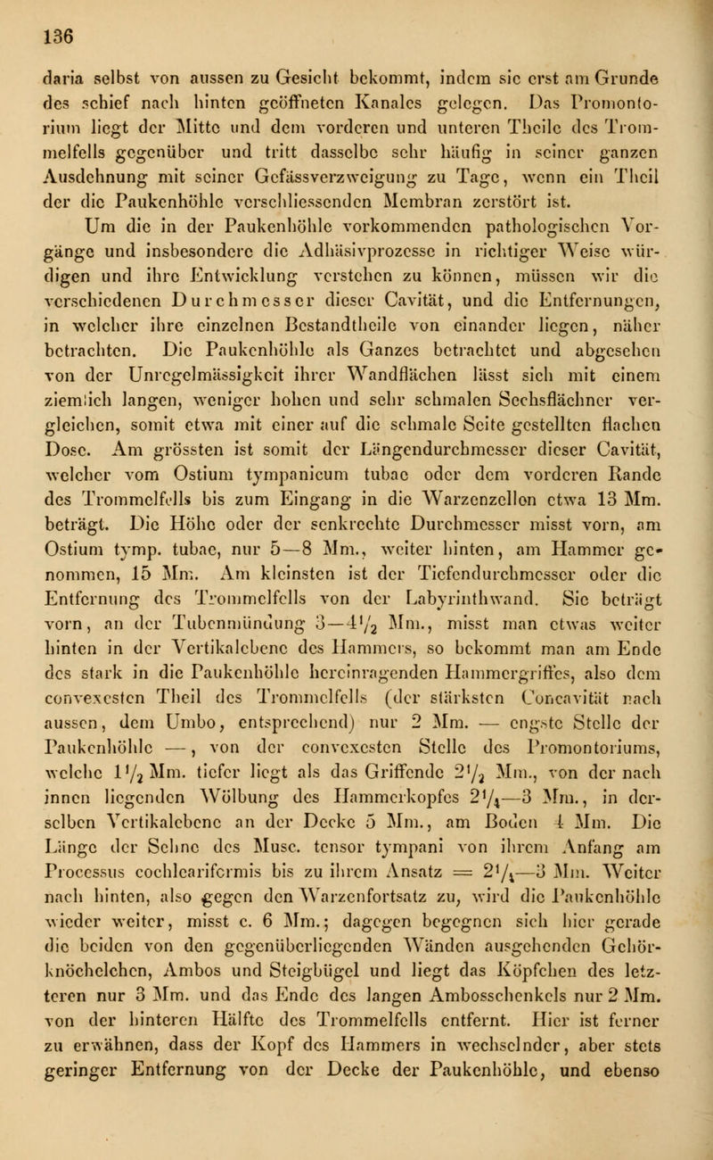 daria selbst von aussen zu Gesicht bekommt, indem sie erst am Grunde des schief nach hinten geöffneten Kanalcs gelegen. Das Promonto- rium liegt der Mitte und dem vorderen und unteren Thcilc des Trom- melfells gegenüber und tritt dasselbe sehr häufig in seiner ganzen Ausdehnung mit seiner Gcfässverzweigung zu Tage, wenn ein Thcil der die Paukenhöhle vcrschliesscndcn Membran zerstört ist. Um die in der Paukenhöhle vorkommenden pathologischen Vor- gänge und insbesondere die Adhäsivprozcsse in richtiger Weise wür- digen und ihre Entwicklung verstehen zu können, müssen wir die verschiedenen Durchmesser dieser Cavität, und die Entfernungen, in welcher ihre einzelnen Bestandteile von einander liegen, näher betrachten. Die Paukenhöhle als Ganzes betrachtet und abgesehen von der Unregelmässigkeit ihrer Wandflächen lässt sich mit einem ziemlich langen, weniger hohen und sehr schmalen Sechsflächncr ver- gleichen, somit etwa mit einer auf die schmale Seite gestellten flachen Dose. Am grössten ist somit der Längendurchmesser dieser Cavität, welcher vom Ostium tympanicum tubac oder dem vorderen Rande des Trommelfells bis zum Eingang in die Warzenzellon etwa 13 Mm. beträgt. Die Höhe oder der senkrechte Durchmesser misst vorn, am Ostium tymp. tubae, nur 5—8 Mm., weiter hinten, am Hammer ge- nommen, 15 Mm. Am kleinsten ist der Tiefendurchmesser oder die Entfernung des Trommelfells von der Labyrinthwand. Sic betrügt vorn, an der Tubcnmünuung 3—472 Mm., misst man etwas weiter hinten in der Vertikalcbenc des Hammers, so bekommt man am Ende des stark in die Paukenhöhle hercinragenden Hammergriffes, also dem convexesten Theii des Trommelfells (der stärksten ConenvitSt nach aussen, dem Umbo, entsprechend) nur 2 Mm. — engste Stelle der Paukenhöhle —, von der convexesten Stelle des Promontoriums, welche iy2Mm. tiefer liegt als das Griffende 2]/2 Mm., von der nach innen liegenden Wölbung des Hammerkopfes 2y4—3 Mm., in der- selben Vertikalcbenc an der Decke 5 Mm., am Boden 4 Mm. Die Länge der Sehne des Muse, tensor tympani von ihrem Anfang am Processus cochlearifcrmis bis zu ihrem Ansatz = 2*/4—3 Mm. Weiter nach hinten, also gegen den Warzenfortsatz zu, wird die Paukenhöhle wieder weiter, misst c. 6 Mm.; dagegen begegnen sich hier gerade die beiden von den gegenüberliegenden Wänden ausgehenden Gehör- knöchelchen, Ambos und Steigbügel und liegt das Köpfchen des letz- teren nur 3 Mm. und das Ende des langen Ambosschenkels nur 2 Mm. von der hinteren Hälfte des Trommelfells entfernt. Hier ist ferner zu erwähnen, dass der Kopf des Hammers in wechselnder, aber stets geringer Entfernung von der Decke der Paukenhöhle, und ebenso