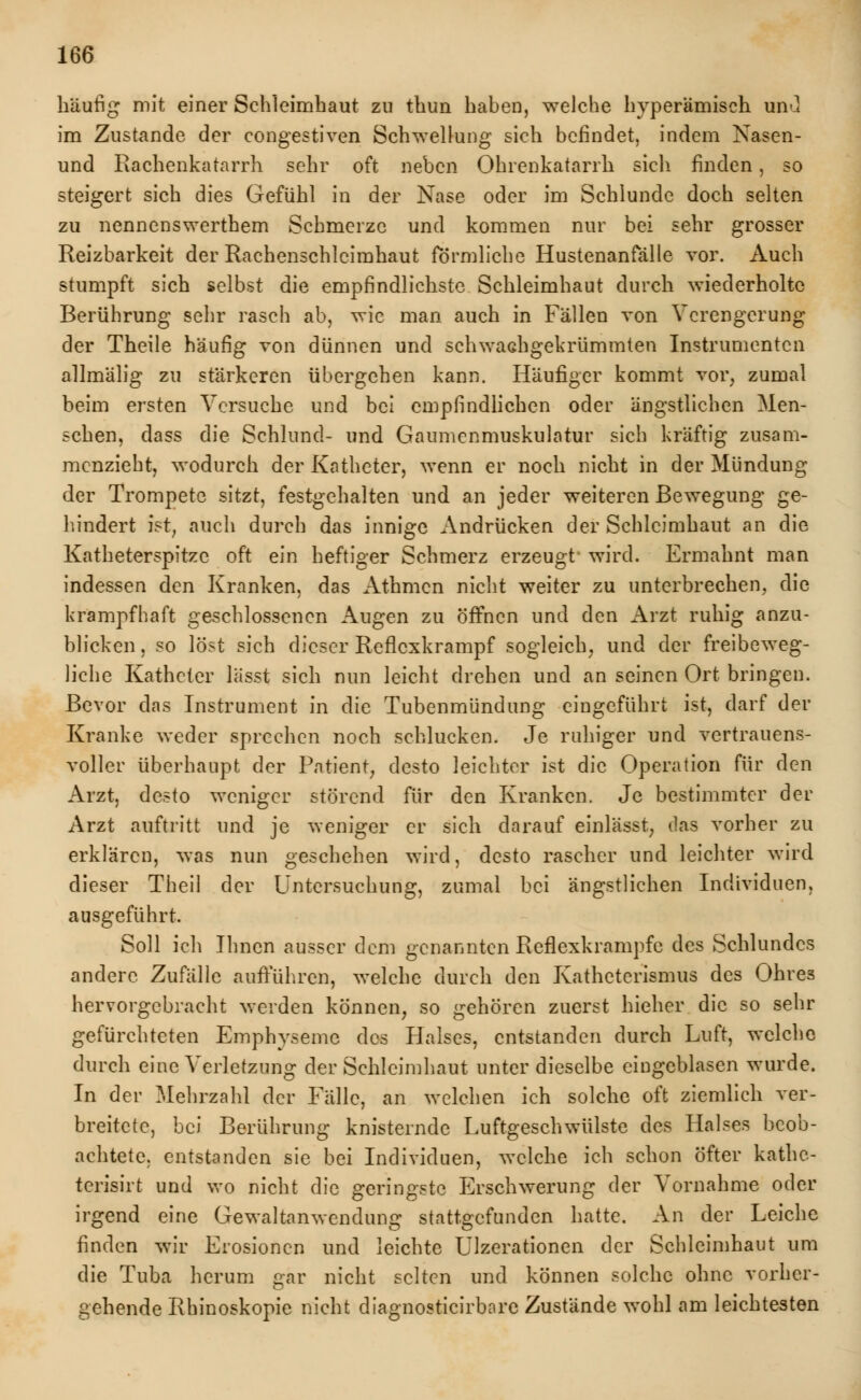 häufig mit einer Schleimhaut zu thun haben, welche hyperämisch unO im Zustande der congestiven Schwellung sich befindet, indem Nasen- und Rachenkatarrh sehr oft neben Obrenkatarrh sich finden, so steigert sich dies Gefühl in der Nase oder im Schlünde doch selten zu nennenswerthem Schmerze und kommen nur bei sehr grosser Reizbarkeit der Rachenschlcimhaut förmliche Hustenanfälle vor. Auch stumpft sich selbst die empfindlichste Schleimhaut durch wiederholte Berührung sehr rasch ab, wie man auch in Fällen von Verengerung der Theile häufig von dünnen und schwachgekrümmten Instrumenten allmälig zu stärkeren übergehen kann. Häufiger kommt vor, zumal beim ersten Versuche und bei empfindlichen oder ängstlichen Men- schen, dass die Schlund- und Gaumenmuskulatur sich kräftig zusam- menzieht, wodurch der Katheter, wenn er noch nicht in der Mündung der Trompete sitzt, festgehalten und an jeder weiteren Bewegung ge- hindert ist, auch durch das innige Andrücken der Schleimhaut an die Katheterspitze oft ein heftiger Schmerz erzeugt wird. Ermahnt man indessen den Kranken, das Athmcn nicht weiter zu unterbrechen, die krampfhaft geschlossenen Augen zu öffnen und den Arzt ruhig anzu- blicken, so löst sich dieser Reflexkrampf sogleich, und der freibeweg- liche Katheter lässt sich nun leicht drehen und an seinen Ort bringen. Bevor das Instrument in die Tubenmündung eingeführt ist, darf der Kranke weder sprechen noch schlucken. Je ruhiger und vertrauens- voller überhaupt der Patient, desto leichter ist die Operation für den Arzt, desto weniger störend für den Kranken. Je bestimmter der Arzt auftritt und je weniger er sich darauf einläset, das vorher zu erklären, was nun geschehen wird, desto rascher und leichter wird dieser Theil der Untersuchung, zumal bei ängstlichen Individuen, ausgeführt. Soll ich Ihnen ausser dem genannten Reflexkrampfe des Schlundes andere Zufälle aufführen, welche durch den Katheterismus des Ohres hervorgebracht werden können, so gehören zuerst hieher die so sehr gefürchteten Emphyseme des Halses, entstanden durch Luft, welche durch eine Verletzung der Schleimhaut unter dieselbe eingeblasen wurde. In der Mehrzahl der Fälle, an welchen ich solche oft ziemlich ver- breitete, bei Berührung knisternde Luftgeschwülste des Halses beob- achtete, entstanden sie bei Individuen, welche ich schon öfter kathe- terisirt und wo nicht die geringste Erschwerung der Vornahme oder irgend eine Gewaltanwendung stattgefunden hatte. An der Leiche finden wir Erosionen und leichte Ulzerationen der Schleimhaut um die Tuba herum gär nicht selten und können solche ohne vorher- gehende Rhinoskopie nicht diagnosticirbarc Zustände wohl am leichtesten