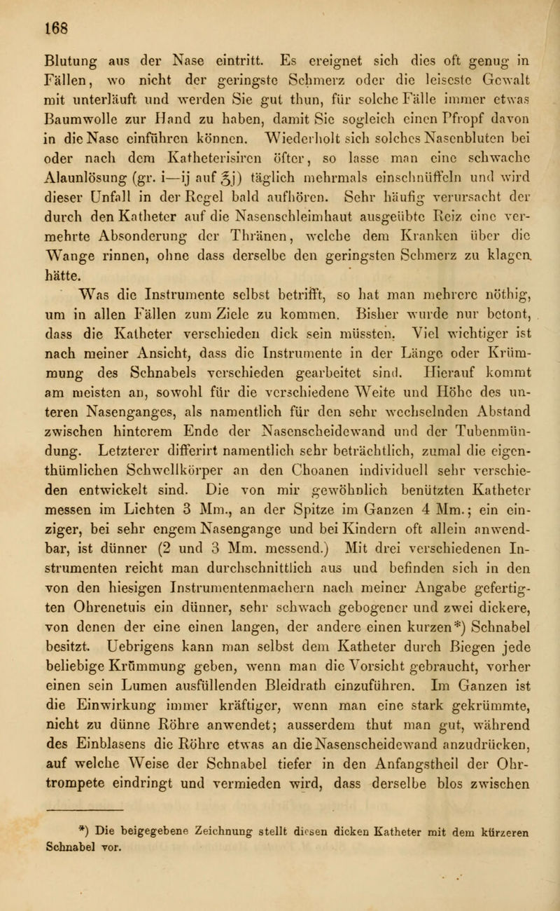 Blutung aus der Nase eintritt. Es ereignet sich dies oft genug in Fällen, wo nicht der geringste Schmerz oder die leiseste Gewalt mit unterläuft und werden Sie gut thun, für solche Fälle immer etwas Baumwolle zur Hand zu haben, damit Sic sogleich einen Pfropf davon in die Nase einführen können. Wiederholt sich solches Nasenbluten bei oder nach dem Katheterisircn öfter, so lasse mnn eine schwache Alaunlösung (gr. i—ijaufjj) täglich mehrmals einschnüffeln und wird dieser Unfall in der Regel bald aufhören. Sehr häufig verursacht der durch den Katheter auf die Nasenschleimhaut ausgeübte Reiz eine ver- mehrte Absonderung der Thränen, welche dem Kranken über die Wange rinnen, ohne dass derselbe den geringsten Schmerz zu klagen hätte. Was die Instrumente selbst betrifft, so hat man mehrere nöthig, um in allen Fällen zum Ziele zu kommen. Bisher wurde nur betont, dass die Katheter verschieden dick sein müssten. Viel wichtiger ist nach meiner Ansicht, dass die Instrumente in der Länge oder Krüm- mung des Schnabels verschieden gearbeitet sind. Hierauf kommt am meisten an, sowohl für die verschiedene Weite und Höhe des un- teren Nasenganges, als namentlich für den sehr wechselnden Abstand zwischen hinterem Ende der Nasenscheidewand und der Tubenmün- dung. Letzterer differirt namentlich sehr beträchtlich, zumal die eigen- tümlichen Schwellkörper an den Choanen individuell sehr verschie- den entwickelt sind. Die von mir gewöhnlich benützten Katheter messen im Lichten 3 Mm., an der Spitze im Ganzen 4 Mm.; ein ein- ziger, bei sehr engem Nasengange und bei Kindern oft allein anwend- bar, ist dünner (2 und 3 Mm. messend.) Mit drei verschiedenen In- strumenten reicht man durchschnittlich aus und befinden sich in den von den hiesigen Instrumentenmachern nach meiner Angabe gefertig- ten Ohrenetuis ein dünner, sehr schwach gebogener und zwei dickere, von denen der eine einen langen, der andere einen kurzen*) Schnabel besitzt. Uebrigens kann man selbst dem Katheter durch Biegen jede beliebige Krümmung geben, wenn man die Vorsicht gebraucht, vorher einen sein Lumen ausfüllenden Bleidrath einzuführen. Im Ganzen ist die Einwirkung immer kräftiger, wenn man eine stark gekrümmte, nicht zu dünne Röhre anwendet; ausserdem thut man gut, während des Einblasens die Röhre etwas an die Nasenscheidewand anzudrücken, auf welche Weise der Schnabel tiefer in den Anfangstheil der Ohr- trompete eindringt und vermieden wird, dass derselbe blos zwischen *) Die beigegebene Zeichnung stellt diesen dicken Katheter mit dem kürzeren Schnabel vor.