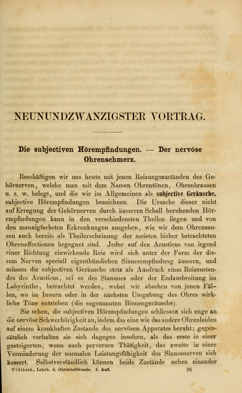 NEUNUNDZWANZIG STER VORTRAG. Die subjectiven Hörempfindungen. — Der nervöse Ohrenschmerz. Beschäftigen wir uns heute mit jenen Reizungszuständcn des Ge- hörnerven, welche man mit dem Namen Ohrentönen, Ohrenbrausen u. s. w. belegt, und die wir im Allgemeinen als Sllbjective Geräusche, subjeetive Hörempfindungen bezeichnen. Die Ursache dieser nicht auf Erregung der Gehörnerven durch äusseren Schall beruhenden Hör- empfindungen kann in den verschiedensten Theilcn liegen und von den mannigfachsten Erkrankungen ausgehen, wie wir dem Ohrensau- sen auch bereits als Theilerscheinung der meisten bisher betrachteten Ohrenaftectionen begegnet sind. Jeder auf den Acusticus von irgend einer Richtung einwirkende Reiz wird sich unter der Form der die- sem Nerven spcciell eigentümlichen Sinnesempfindung äussern, und müssen die subjectiven Geräusche stets als Ausdruck eines Reizzustan- des des Acusticus, sei es des Stammes oder der Endausbreitung im Labyrinthe, betrachtet weiden, wobei wir absehen von jenen Fäl- len, wo im Innern oder in der nächsten Umgebung des Ohres wirk- liche Töne entstehen (die sogenannten Binnengeräusche). Sie sehen, die subjectiven Hörempfindungen schlicssen sich enge an die nervöse Schwerhörigkeit an, indem das eine wie das andere Ohrenleiden auf einem krankhaften Zustande des nervösen Apparates beruht; gegen- sätzlich verhalten sie sich dagegen insofern, als das erste in einer gesteigerten, wenn auch perversen Thätigkeit, das zweite in einer Verminderung der normalen Leistungsfähigkeit des Sinnesnerven sich äussert. Selbstverständlich können beide Zustände neben einander Tröltsoh, Lehrb. d. Ohrenheilkunde 3. Aufl. 26