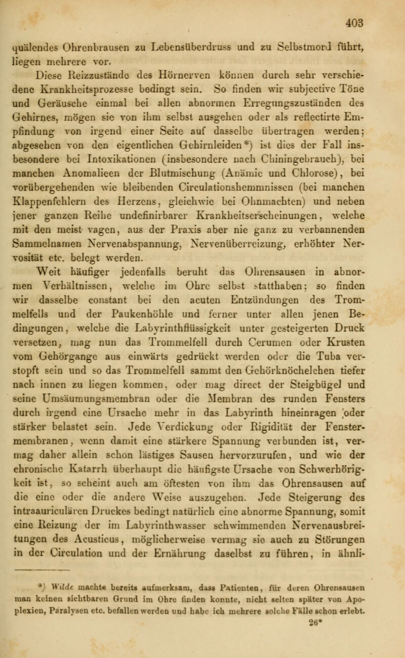 palendes Ohrenbrausen zu Lebensüberdruß und zu Selbstmord führt, liegen mehrere vor. Diese Reizzustände des Hörnerven können durch sehr verschie- dene Krankheitsprozesse bedingt sein. So finden wir subjective Töne und Geräusche einmal bei allen abnormen Erregungszuständen des Gehirnes, mögen sie von ihm selbst ausgehen oder als reflectirte Em- pfindung von irgend einer Seite auf dasselbe übertragen werden abgesehen von den eigentlichen Gehirnleiden*; ist dies der Eall ins besondere bei Intoxikationen (insbesondere nach Chiningebrauch), be manchen Anomalieen der Blutmischung (Anämie und Chlorose), be vorübergehenden wie bleibenden Circulationshemmnissen (bei manchen Klappenfehlern des Herzens. gleichwie bei Ohnmächten) und neben jener ganzen Reihe undefinirbarcr Krankheitserscheinungen, welche mit den meist vagen, aus der Praxis aber nie ganz zu verbannenden Sammelnamen Nervenabspannung, Nervenüberreizung, erhöhter Ner- vosität etc. belegt werden. Weit häufiger jedenfalls beruht das Ohrensausen in abnor- men Verhältnissen, welche im Ohre selbst >tatthaben: so finden wir dasselbe constant bei den acuten Entzündungen des Trom- melfells und der Paukenhöhle und ferner unter allen jenen Be- dingungen , welche die Labyrinthftüssigkcit unter gesteigerten Druck versctzen; mag nun das Trommelfell durch Cerumen oder Krusten vom Gehörgange aus einwärts gedrückt werden oder die Tuba ver- stopft sein und so das Trommelfell sammt den Gehörknöchelchen tiefer nach innen zu liegen kommen, oder mag direct der Steigbügel und ^L'ine Umsäumungsmembran oder die Membran des runden Fensters durch irgend eine Ursache mehr in das Labyrinth hineinragen oder stärker belastet .sein. Jede Verdickung oder Rigidität der Fenster- membranen , wenn damit eine stärkere Spannung veibunden ist, ver- mag daher allein schon lästiges Sausen hervorzurufen, und wie der chronische Katarrh überhaupt die häufigste Ursache von Schwerhörig- keit ist. so scheint auch am öftesten von ihm das Ohrensausen auf die eine oder die andere Weise auszugehen. Jede Steigerung des intraauriculären Druckes bedingt natürlich eine abnorme Spannung, somit eine Reizung der im Lftbyrinthwawer schwimmenden Nervenausbrei- tungen des Acusticus, möglicherweise vermag sie auch zu Störungen in der Circulation und der Ernährung daselbst zu führen, in ähnli- *) Wüdt machte bereite aufmerksam, dass Patienten, für deren Ohrensausen man keinen sichtbaren Grund im Ohre linden konnte, nicht seit, n ipltMT von Apo- plexien, Paralysen etc. befallen weiden und habe ich mehrere solche Fülle schon erlebt. 26*