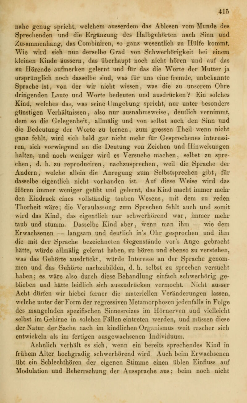 nahe genug spricht, welchem ausserdem das Ablesen vom Munde des Sprechenden und die Ergänzung des Halbgehörten nach Sinn und Zusammenhang, das Combiniren, so ganz wesentlich zu Hülfe kommt. Wie wird sich nun derselbe Grad von Schwerhörigkeit bei einem kleinen Kinde äussern, das überhaupt noch nicht hören und auf das zu Hörende aufmerken gelernt und für das die Worte der Mutter ja ursprünglich noch dasselbe sind, was für uns eine fremde, unbekannte Sprache ist, von der wir nicht wissen, was die zu unserem Ohre dringenden Laute und Worte bedeuten und ausdrücken ? Ein solches Kind, welches das, was seine Umgebung spricht, nur unter besonders günstigen Verhältnissen , also nur ausnahmsweise, deutlich vernimmt, dem so die Gelegenhe;t. allmälig und von selbst auch den Sinn und die Bedeutung der Worte zu lernen, zum grossen Theil wenn nicht ganz fehlt, wird sich bald gar nicht mehr für Gesprochenes interessi- ren; sich vorwiegend an die Deutung von Zeichen und Hinweisungen halten, und noch weniger wird es Versuche machen. selbst zu spre- chen, d. h. zu reproduciren, nachzusprechen, weil die Sprache der Andern, welche allein die Anregung zum Selbstsprechen gibt, für dasselbe eigentlich nicht vorhanden ist. Auf diese Weise wird das Hören immer weniger geübt und gelernt, das Kind macht immer mehr den Eindruck eines vollständig tauben Wesens, mit dem zu reden Thorheit wäre; die Veraulassung zum Sprechen fehlt auch und somit wird das Kind, das eigentlich nur schwerhörend war, immer mehr taub und stumm. Dasselbe Kind aber, wenn man ihm — wie dem Erwachsenen — langsam und deutlich in's Ohr gesprochen und ihm die mit der Sprache bezeichneten Gegenstände vor's Auge gebracht hätte, würde allmälig gelernt haben, zu hören und ebenso zu verstehen, was das Gehörte ausdrückt, würde Interesse an der Sprache genom- men und das Gehörte nachzubilden, d. h. selbst zu sprechen versucht haben; es wäre also durch diese Behandlung einfach schwerhörig ge- blieben und hätte leidlich sich auszudrücken vermocht. Nicht ausser Acht dürfen wir hiebei ferner die materiellen Veränderungen lassen, welche unter der Form der regressiven Metamorphosen jedenfalls in Folge des mangelnden spezifischen Sinnesreizes im Ilornerven und vielleicht selbst im Gehirne in solchen Fällen eintreten werden, und müssen diese der Natur der Sache nach im kindlichen Organismus weit rascher sich entwickeln als im fertigen ausgewachsenen Individuum. Achnlich verhält es sich, wenn ein bereits sprechendes Kind in frühem Alter hochgradig schwerhörend wird. Auch beim Erwachsenen übt ein Schlechthörcn der eigenen Stimme einen üblen Einiluss auf Modulation und Beherrschung der Aussprache aus; beim noch nicht