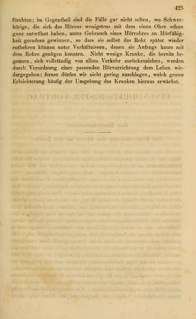 fürchten: im Gegentheil sind die Fälle gar nicht selten, wo Schwer- hörige, die sich des Hörens wenigstens mit dem einen Ohre schon ganz entwöhnt haben, unter Gebrauch eines Hörrohres an Hörfähig- keit geradezu gewinnen, so dass sie selbst das Rohr spater wieder entbehren können unter Verhältnissen, denen sie Anfangs kaum mit dem Rohre genügen konnten. Nicht wenige Kranke, die bereits be- gannen , sich vollständig von allem Verkehr zurückzuziehen , werden durch Verordnung einer passenden Hörvorrichtung dem Leben wie- dergegeben ; ferner dürfen wir nicht gering anschlagen, welch grosse Erleichterung häufig der Umgebung des Kranken hieraus erwächst.