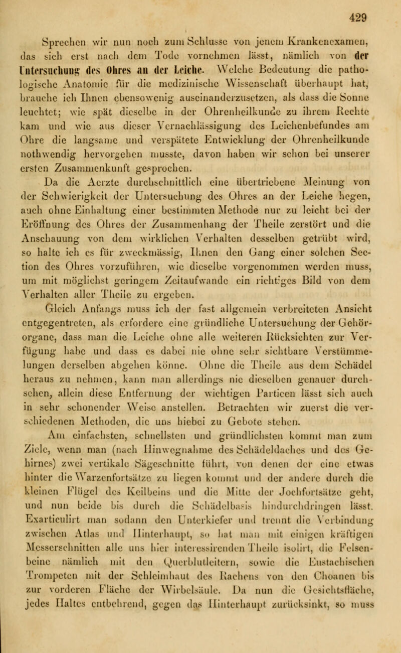 Sprechen wir nun noch zum Schlüsse von jenem Krankenexamen, «.las sich erst nach dem Tode vornehmen iässt, nämlich von der Untersuchung des Ohres an der Lekhe. Welche Bedeutung die patho- logische Anatomie für die medizinische Wissenschaft überhaupt hat, brauche ich Ihnen ebensowenig auseinanderzusetzen, als dass die Sonne leuchtet; wie spät dieselbe in der Ohrenheilkunde zu ihrem Rechte kam und wie aus dieser Vernachlässigung des Leichenbefundes am Ohre die langsame und verspätete Entwicklung der Ohrenheilkunde nothwendig hervorgehen musste, davon haben wir schon bei unserer ersten Zusammenkunft gesprochen. Da die Aerzte durchschnittlich eine übertriebene Meinung von der Schwierigkeit der Untersuchung des Ohres an der Leiche hegen, auch ohne Einhaltung einer bestimmten Methode nur zu leicht bei der Eröffnung des Ohres der Zusammenhang der Theile zerstört und die Anschauung von dem wirklichen Verhalten desselben getrübt wird, so halte ich es für zweckmässig, Ihnen den Gang einer solchen Sec- tion des Ohres vorzuführen, wie dieselbe vorgenommen werden muss, um mit möglichst geringem Zeitaufwandc ein richtiges Bild von dem Verhalten aller Theile zu ergeben. Gleich Anfangs muss ich der fast allgemein verbreiteten Ansicht entgegentreten, als erfordere eine gründliche Untersuchung der Gehör- organe, dass man die Leiche ohne alle weiteren Rücksichten zur Ver- fügung habe und dass es dabei nie ohne sehr sichtbare Verstümme- lungen derselben abgehen könne. Ohne die Theile aus dem Schädel heraus zu nehmen, kann man allerdings nie dieselben genauer durch- sehen, allein diese Entfernung der wichtigen Partieen lässt sich auch in sehr schonender Weise anstellen. Betrachten wir zuerst die ver- schiedenen Methoden, die uns hiebei zu Gebote stehen. Am einfachsten, schnellsten und gründlichsten kommt man zum Ziele, wenn man (nach Hinwcgnahme des Schädeldaches und des Ge- hirnes) zwei vertikale Sägeschnitte führt, vun denen der eine etwas hinter die Warzenfortsätze zu liegen kommt und der andere durch die kleinen Flügel des Keilbeins und die Mitte der Jochfortsätzc geht, und nun beide bis durch die Schädelbasis hindurchdringen iKsst. Exarticulirt man sodann den Unterkiefer und trennt die Verbindung zwischen Atlas und Hinterhaupt, so hat man mit einigen kräftigen Messerschnitten alle uns hier interessirenden Theile isolirt, die Felsen- beine nämlich mit den Querblutleitern, sowie die Eustachischen Trompeten mit der Schleimhaut des Lachens von den Vhoancn bis zur vorderen Fläche der Wirbelsäule. Da nun die Gcsichtsflachc, jedes Haltes entbehrend, gegen das Hinterhaupt zurücksinkt, so mwa