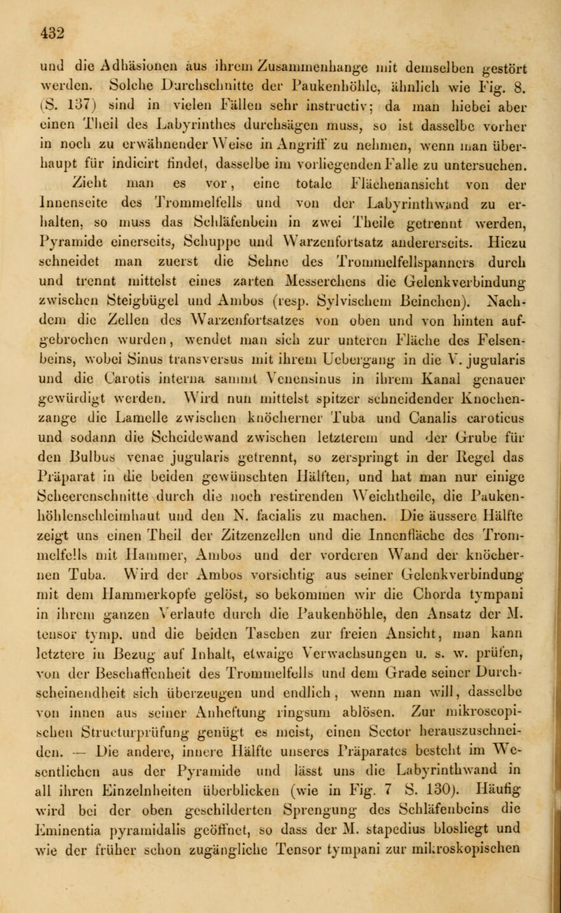 und die Adhäsionen aus ihrem Zusammenhange mit demselben gestört werden. Solche Durchschnitte der Paukenhöhle, ähnlich wie Fig. 8. iS. 137) sind in vielen Fällen sehr instructiv; da man hiebet aber einen Theil des Labyrinthes durchsägen muss, so ist dasselbe vorher in noch zu erwähnender Weise in Angriff zu nehmen, wenn man über- haupt für indicirt rindet, dasselbe im vorliegenden Falle zu untersuchen. Zieht man es vor, eine totale Flächenansicht von der Innenseite des Trommelfells und von der Labyrinthwand zu er- halten, so muss das Schläfenbein in zwei Theile getrennt werden, Pyramide einerseits, Schuppe und Warzenfortsatz andererseits. Hiezu schneidet man zuerst die Sehne des Trommelfellspanners durch und trennt mittelst eines zarten Messerehcns die Gelenkverbindung zwischen Steigbügel und Ambos (resp. Sylvischem ßeinchen). Nach- dem die Zellen des Warzenfortsatzes von oben und von hinten auf- gebrochen wurden, wendet man sich zur unteren Fläche des Felsen- beins, wobei Sinus transversus mit ihrem Uebergang in die V. jugularis und die Carotis interna saniml Ycnensinus in ihrem Kanal genauer gewürdigt werden. Wird nun mittelst spitzer sehneidender Knochen- zange die Lamelle zwischen knöcherner Tuba und Canalis caroticus und sodann die Scheidewand zwischen letzterem und der Grube für den Bulbus venae jugularis getrennt, so zerspringt in der Regel das Präparat in die beiden gewünschten Hälften, und hat man nur einige Scheercnschnitte durch die noch restirenden Weichtheile, die Pauken- höhlensehleimhaut und den N. facialis zu machen. Die äussere Hälfte zeigt uns einen Theil der Zitzenzellen und die Innenfläche des Trom- melfells mit Hammer, Ambos und der vorderen Wand der knöcher- nen Tuba. Wird der Ambos vorsichtig aus seiner Gelenkverbindung mit dem Hammerkopfe gelöst, so bekommen wir die Chorda tympani in ihrem ganzen Verlaute durch die Paukenhöhle, den Ansatz der M. tensor tymp. und die beiden Taschen zur freien Ansicht, man kann letztere in Bezug auf Inhalt, etwaige Verwachsungen u. s. w. prüfen, von der Beschaffenheit des Trommelfells und dem Grade seiner Durch- scheinendheit sich überzeugen und endlich, wenn man will, dasselbe von innen aus seiner Anheftung ringsum ablösen. Zur mikroscopi- schen Struetiirprüfung genügt es meist, einen Scctor herauszuschnei- den. — Die andere, innere Hälfte unseres Präparates besteht im We- sentlichen aus der Pyramide und lässt uns die Labyrinthwand in all ihren Einzelnheiten überblicken (wie in Fig. 7 S. 130). Häufig wird bei der oben geschilderten Sprengung des Schläfenbeins die Lminentia pyramidalis geöffnet, so dass der M. stapedius biosliegt und wie der früher schon zugängliche Tensor tympani zur mikroskopischen