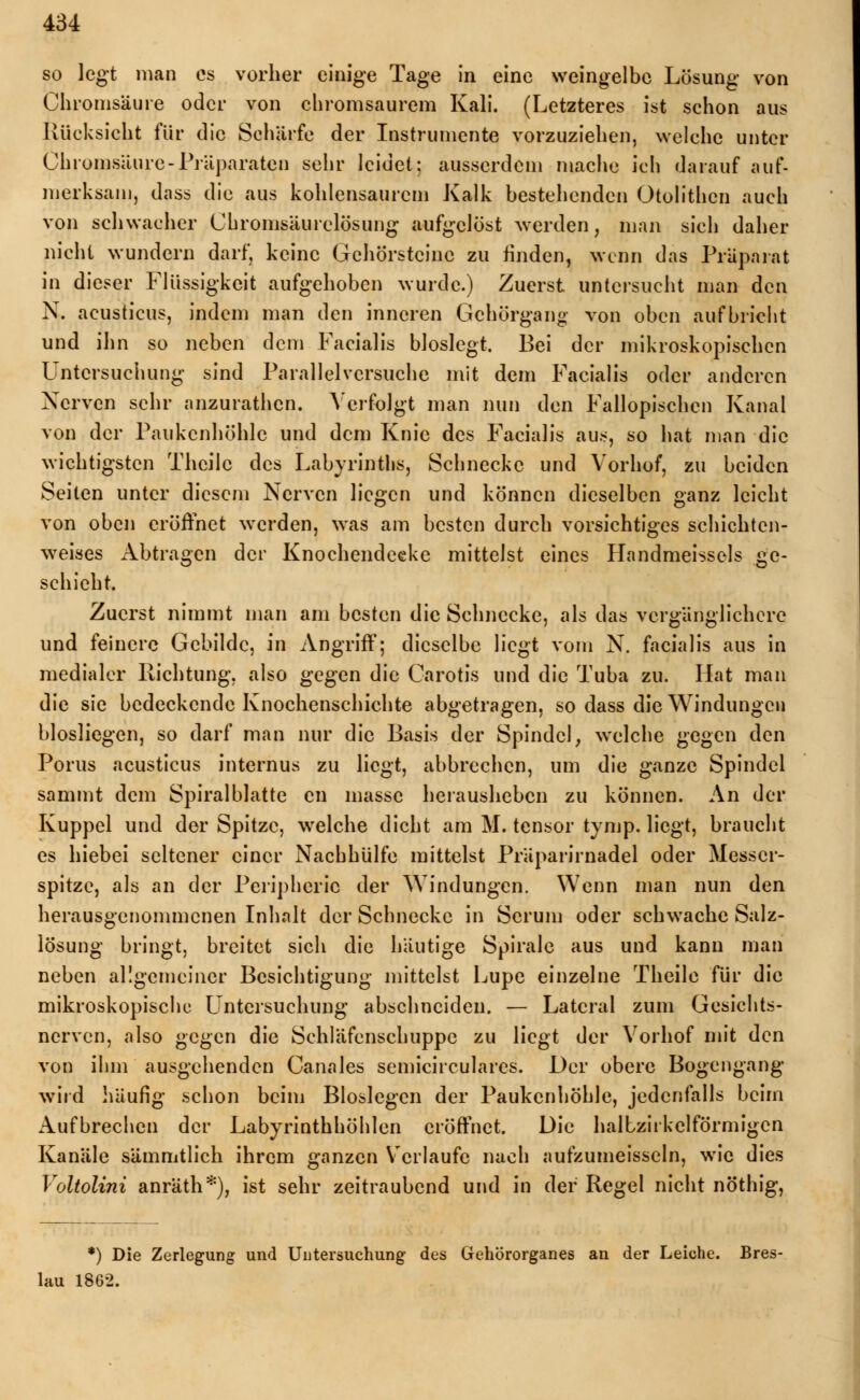 so legt man es vorher einige Tage in eine weingelbe Lösung von Chromsäure oder von chromsaurem Kali. (Letzteres ist schon aus Rücksicht für die Schärfe der Instrumente vorzuziehen, welche unter Chromsäure-Präparaten sehr leidet: ausserdem mache ich darauf auf- merksam, dass die aus kohlensaurem Kalk bestehenden Otolithcn auch von schwacher Chromsäurclösung aufgelöst werden, man sich daher nicht wundern darf, keine Gehörstcinc zu finden, wenn das Präparat in dieser Flüssigkeit aufgehoben wurde.) Zuerst untersucht man den N. acusticus, indem man den inneren Gehörgang von oben aufbricht und ihn so neben dem Facialis bioslegt. Bei der mikroskopischen Untersuchung sind Parallelversuche mit dem Facialis oder anderen Nerven sehr anzurathen. Verfolgt man nun den Fallopischcn Kanal von der Paukenhöhle und dem Knie des Facialis aus, so hat man die wichtigsten Thcilc des Labyrinths, Schnecke und Vorhof, zu beiden Seiten unter diesem Nerven liegen und können dieselben ganz leicht von oben eröffnet werden, was am besten durch vorsichtiges schichten- weises Abtragen der Knochendeeke mittelst eines Handmeissels ge- schieht. Zuerst nimmt man am besten die Schnecke, als das vergänglichere und feinere Gebilde, in Angriff; dieselbe liegt vom N. facialis aus in medialer Richtung, also gegen die Carotis und die Tuba zu. Hat man die sie bedeckende Knochenschichte abgetragen, so dass die Windungen blosliegen, so darf man nur die Basis der Spindel, welche gegen den Porus acusticus internus zu liegt, abbrechen, um die ganze Spindel sammt dem Spiralblatte cn masse herausheben zu können. An der Kuppel und der Spitze, welche dicht am M. tensor tymp. liegt, braucht es hiebei seltener einer Nachhülfe mittelst Präparirnadel oder Messer- spitze, als an der Peripherie der Windungen. Wenn man nun den herausgenommenen Inhalt der Schnecke in Serum oder schwache Salz- lösung bringt, breitet sich die häutige Spirale aus und kann man neben allgemeiner Besichtigung mittelst Lupe einzelne Theile für die mikroskopische Untersuchung abschneiden. — Lateral zum Gesichts- nerven, also gegen die Schläfenschuppe zu liegt der Vorhof mit den von ihm ausgehenden Canales semicirculares. Der obere Bogengang wird häufig schon beim Bioslegen der Paukenhöhle, jedenfalls beim Aufbrechen der Labyrinthhöhlen eröffnet. Die halbzirkelförmigcn Kanäle sämmtlich ihrem ganzen Verlaufe nach aufzumeisseln, wie dies Voltolini anräth*), ist sehr zeitraubend und in der Regel nicht nöthig, *) Die Zerlegung und Untersuchung des Gehörorganes an der Leiche. Bres- lau 1862.