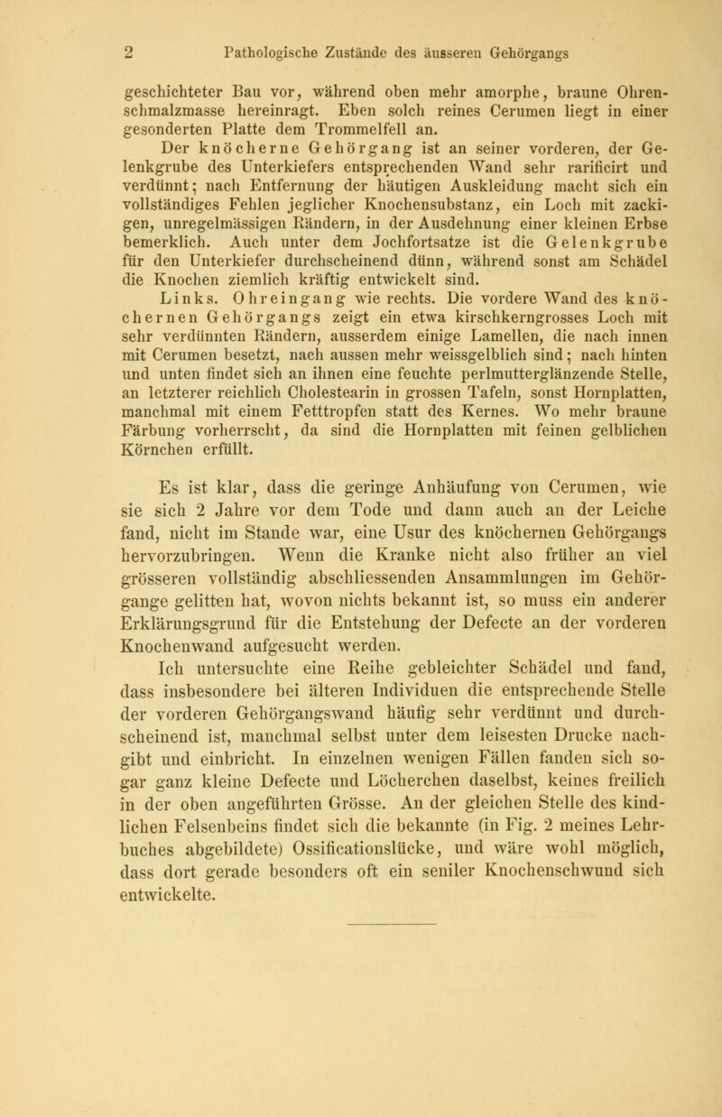 geschichteter Bau vor, während oben mehr amorphe, braune Ohren- schmalzmasse hereinragt. Eben solch reines Cerumen liegt in einer gesonderten Platte dem Trommelfell an. Der knöcherne Gehör gang ist an seiner vorderen, der Ge- lenkgrube des Unterkiefers entsprechenden Wand sehr rarificirt und verdünnt; nach Entfernung der häutigen Auskleidung macht sich ein vollständiges Fehlen jeglicher Knochensubstanz, ein Loch mit zacki- gen, unregelmässigen Rändern, in der Ausdehnung einer kleinen Erbse bemerklich. Auch unter dem Jochfortsatze ist die Gelenkgrube für den Unterkiefer durchscheinend dünn, während sonst am Schädel die Knochen ziemlich kräftig entwickelt sind. Links. Oh reingang wie rechts. Die vordere Wand des k n ö - ehernen Gehörgangs zeigt ein etwa kirschkerngrosses Loch mit sehr verdünnten Rändern, ausserdem einige Lamellen, die nach innen mit Cerumen besetzt, nach aussen mehr weissgelblich sind; nach hinten und unten findet sich an ihnen eine feuchte perlmutterglänzende Stelle, an letzterer reichlich Cholestearin in grossen Tafeln, sonst Hornplatten, manchmal mit einem Fetttropfen statt des Kernes. Wo mehr braune Färbung vorherrscht, da sind die Hornplatten mit feinen gelblichen Körnchen erfüllt. Es ist klar, dass die geringe Anhäufung von Cerumen, wie sie sich 2 Jahre vor dem Tode und dann auch an der Leiche fand, nicht im Stande war, eine Usur des knöchernen Gehörgangs hervorzubringen. Wenn die Kranke nicht also früher an viel grösseren vollständig abschliessenden Ansammlungen im Gehör- gange gelitten hat, wovon nichts bekannt ist, so muss ein anderer Erklärungsgrund für die Entstehung der Defecte an der vorderen Knochen wand aufgesucht werden. Ich untersuchte eine Reihe gebleichter Schädel und fand, dass insbesondere bei älteren Individuen die entsprechende Stelle der vorderen Gehörgangs wand häufig sehr verdünnt und durch- scheinend ist, manchmal selbst unter dem leisesten Drucke nach- gibt und einbricht. In einzelnen wenigen Fällen fanden sich so- gar ganz kleine Defecte und Löcherchen daselbst, keines freilich in der oben angeführten Grösse. An der gleichen Stelle des kind- lichen Felsenbeins findet sich die bekannte (in Fig. 2 meines Lehr- buches abgebildete) Ossificationslücke, und wäre wohl möglich, dass dort gerade besonders oft ein seniler Knochenschwund sich entwickelte.