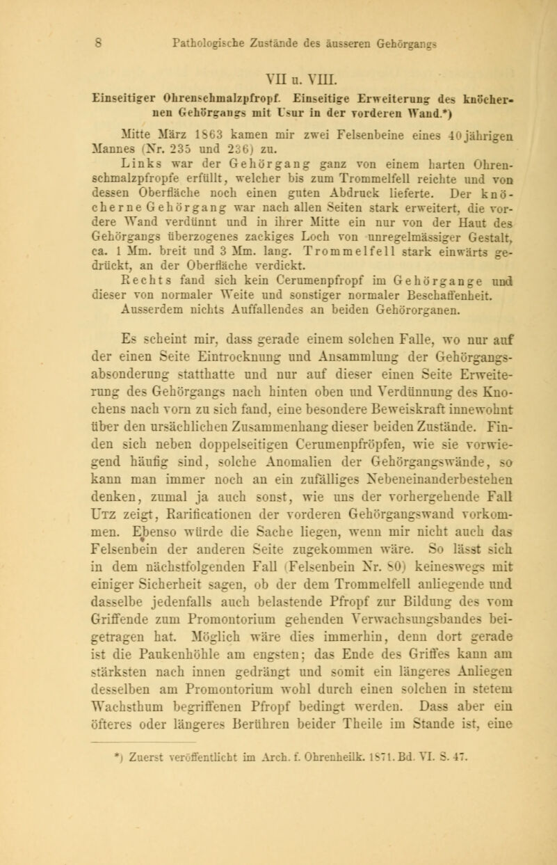 VII IL VIII. Einseitiger Ohren^chnialzpironf. Einseitige Erweiterung- des knöcher- nen Gehürsrantrs mit Csu in der Torderen Wand.*> Mitte März 1S63 kamen mir zwei Felsenbeine eines 40jährigen Mannes (Nr. 235 und 236) zu. Links war der Gehör gang ganz von einem harten Ohren- schmalzpfropfe erfüllt, welcher bis zum Trommelfell reichte und dessen Oberfläche noch einen guten Abdruck lieferte. Der knö- cherne Gehör gang war nach allen Seiten stark erweitert, die For- dere Wand verdünnt und in ihrer Mitte ein nur von der Haut des Gehörgangs überzogenes zackiges Loch von unregelmässiger Gestalt, ca. 1 Mm. breit und 3 Mm. lang. Trommelfell stark einwärts ge- drückt, an der Oberfläche verdickt. Rechts fand sich kein Cerumenpfropf im Gehörgange und dieser von normaler Weite und sonstiger normaler Beschaffenheit. Ausserdem nichts Auffallendes an beiden Gehörorganen. Es scheint mir. dass gerade einem solchen Falle, wo nur auf der einen Seite Eintrocknung und Ansammlung der Gehürgangs- absonderaog statthatte und nur auf dieser einen Seite Erweite- rung des Gehurgangs nach hinten oben und Verdünnung des Kno- chens nach vorn zu sich fand, eine besondere Beweiskraft innewohnt über den ursächlichen Znsammenhang dieser beiden Zustände. Fin- den sich neben doppelseitigen Cernmenpfröpfen, wie gend häufig sind, solche Anomalien der Gehörgangswände, w kann man immer noch an ein zufälliges Nebeneinanderbestehen denken, zumal ja auch sonst, wie uns der vorhergehende Fall Utz zeigt. Rarificationen der vorderen Gehörgangswand vorkom- men. Ebenso würde die Sache liegen, wenn mir nicht auch das Felsenbein der anderen Seite zugekommen wäre. So lässt sieh in dem nächstfolgenden Fall Felsenbein Nr. v,.>< keineswegs mit einiger Sicherheit sagen, oh der dem Trommelfell anliegende und dasselbe jedenfalls auch belastende Pfropf zur Bildung des Griffende zum Promontorium gehenden Verwachsnngsbandefl bei- getragen hat. Möglich wäre dies immerhin, denn dort gerade ist die Paukenhöhle am engsten; das Ende des Griffes kann am stärksten nach innen gedrängt und somit ein längeres Anlieg . desselben am Promontorium wohl durch einen solchen in stetem Wachsthum begriffenen Pfropf bedingt werden Dass aber ein öfteres oder längeres Berühren beider Theile im Stande ist. eine