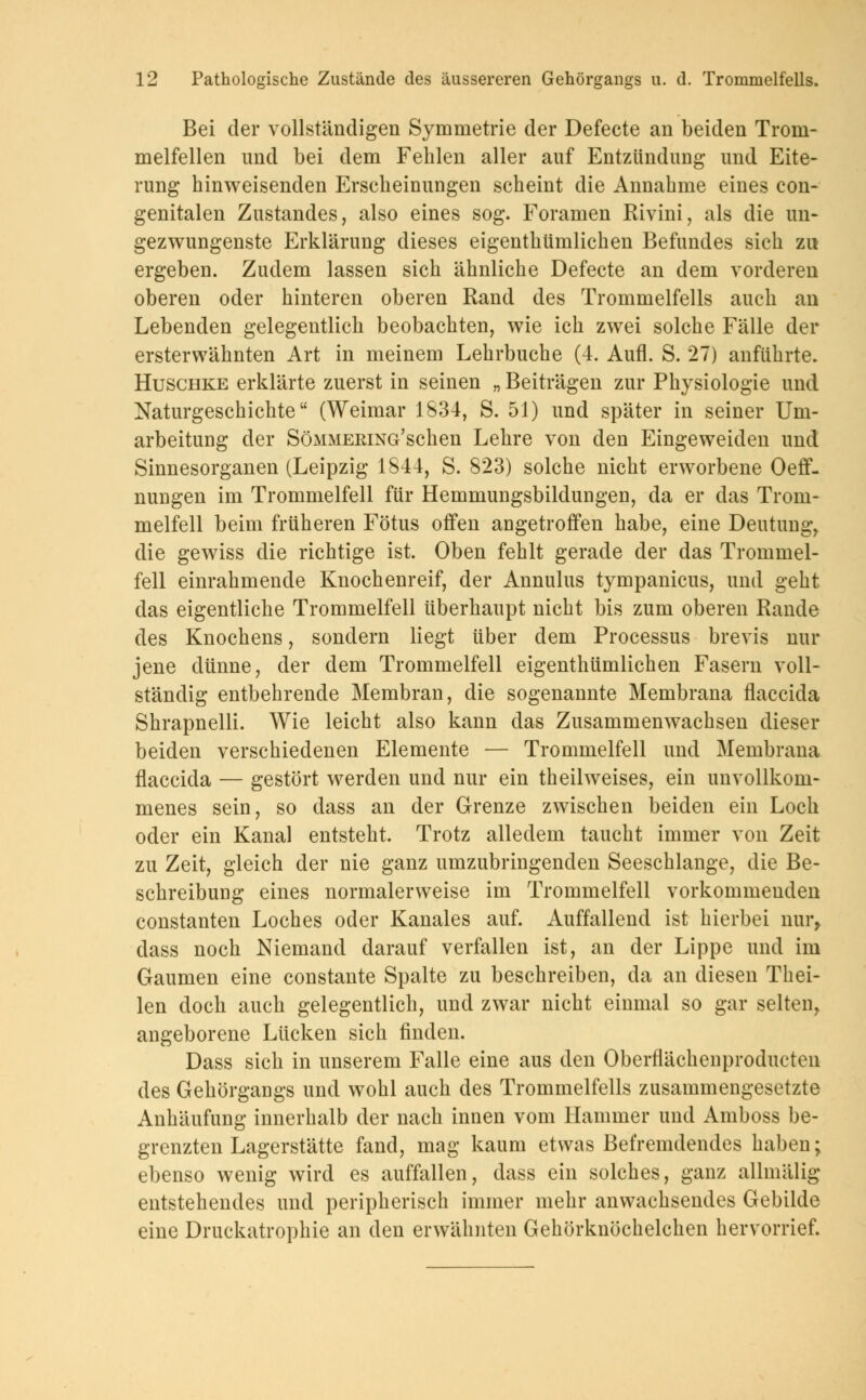 Bei der vollständigen Symmetrie der Defecte an beiden Trom- melfellen und bei dem Fehlen aller auf Entzündung und Eite- rung hinweisenden Erscheinungen scheint die Annahme eines con- genitalen Zustandes, also eines sog. Foramen Rivini, als die un- gezwungenste Erklärung dieses eigenthümlichen Befundes sich zu ergeben. Zudem lassen sich ähnliche Defecte an dem vorderen oberen oder hinteren oberen Rand des Trommelfells auch an Lebenden gelegentlich beobachten, wie ich zwei solche Fälle der ersterwähnten Art in meinem Lehrbuche (4. Aufl. S. 27) anführte. Huschke erklärte zuerst in seinen „ Beiträgen zur Physiologie und Naturgeschichte (Weimar 1834, S. 51) und später in seiner Um- arbeitung der SöMMERiNG'schen Lehre von den Eingeweiden und Sinnesorganen (Leipzig 1844, S. 823) solche nicht erworbene Oeff- nungen im Trommelfell für Hemmungsbildungen, da er das Trom- melfell beim früheren Fötus offen angetroffen habe, eine Deutung, die gewiss die richtige ist. Oben fehlt gerade der das Trommel- fell einrahmende Knochenreif, der Annulus tympanicus, und geht das eigentliche Trommelfell überhaupt nicht bis zum oberen Rande des Knochens, sondern liegt über dem Processus brevis nur jene dünne, der dem Trommelfell eigenthümlichen Fasern voll- ständig entbehrende Membran, die sogenannte Membrana flaccida Shrapnelli. Wie leicht also kann das Zusammenwachsen dieser beiden verschiedenen Elemente — Trommelfell und Membrana flaccida — gestört werden und nur ein theilweises, ein unvollkom- menes sein, so dass an der Grenze zwischen beiden ein Loch oder ein Kanal entsteht. Trotz alledem taucht immer von Zeit zu Zeit, gleich der nie ganz umzubringenden Seeschlange, die Be- schreibung eines normalerweise im Trommelfell vorkommenden constanten Loches oder Kanales auf. Auffallend ist hierbei nur, dass noch Niemand darauf verfallen ist, an der Lippe und im Gaumen eine constante Spalte zu beschreiben, da an diesen Thei- len doch auch gelegentlich, und zwar nicht einmal so gar selten, angeborene Lücken sich finden. Dass sich in unserem Falle eine aus den Oberflächenproducten des Gehörgangs und wohl auch des Trommelfells zusammengesetzte Anhäufung innerhalb der nach innen vom Hammer und Amboss be- grenzten Lagerstätte fand, mag kaum etwas Befremdendes haben; ebenso wenig wird es auffallen, dass ein solches, ganz allmälig entstehendes und peripherisch immer mehr anwachsendes Gebilde eine Druckatrophie an den erwähnten Gehörknöchelchen hervorrief.