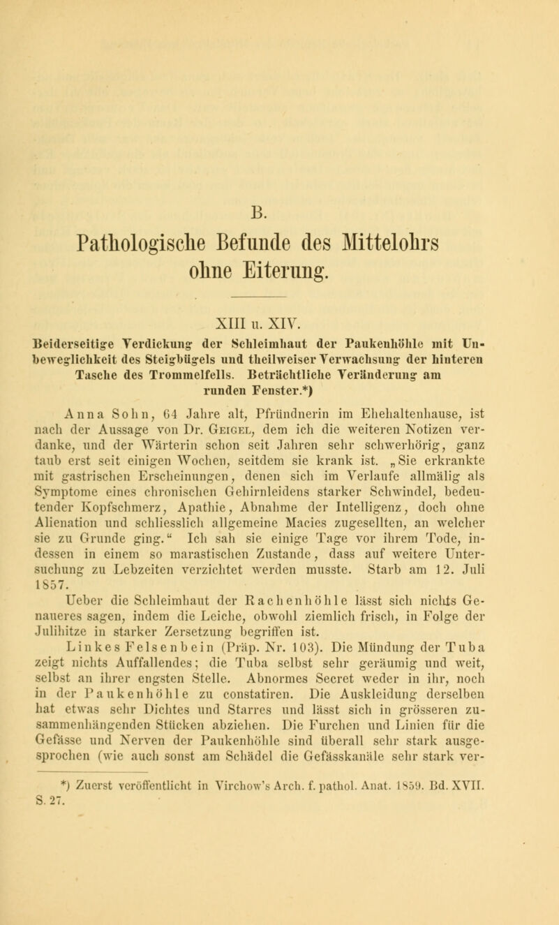 B. Pathologische Befunde des Mittelohrs ohne Eiterung. XIII u. XIY. Beiderseitige Verdickung der Schleimhaut der Paukenhöhle mit Un- foeweglichkeit des Steighügels und theilweiser Verwachsung der hinteren Tasche des Trommelfells. Beträchtliche Veränderung am runden Fenster.*) Anna Sohn, 64 Jahre alt, Pfründnerin im Ehehaltenhause, ist nach der Aussage von Dr. Geigel, dem ich die weiteren Notizen ver- danke, und der Wärterin schon seit Jahren sehr schwerhörig, ganz taub erst seit einigen Wochen, seitdem sie krank ist. „Sie erkrankte mit gastrischen Erscheinungen, denen sich im Verlaufe allmälig als Symptome eines chronischen Gehirnleidens starker Schwindel, bedeu- tender Kopfschmerz, Apathie, Abnahme der Intelligenz, doch ohne Alienation und schliesslich allgemeine Macies zugesellten, an welcher sie zu Grunde ging. Ich sah sie einige Tage vor ihrem Tode, in- dessen in einem so marastischen Zustande, dass auf weitere Unter- suchung zu Lebzeiten verzichtet werden musste. Starb am 12. Juli 1S57. Ueber die Schleimhaut der Rachenhöhle lässt sich niclits Ge- naueres sagen, indem die Leiche, obwohl ziemlich frisch, in Folge der Julihitze in starker Zersetzung begriffen ist. Linkes Felsenbein (Präp. Nr. 103). Die Mündung der Tuba zeigt nichts Auffallendes; die Tuba selbst sehr geräumig und weit, selbst an ihrer engsten Stelle. Abnormes Secret weder in ihr, noch in der Paukenhöhle zu constatiren. Die Auskleidung derselben hat etwas sehr Dichtes und Starres und lässt sich in grösseren zu- sammenhängenden Stücken abziehen. Die Furchen und Linien für die Gefässe und Nerven der Paukenhöhle sind überall sehr stark ausge- sprochen (wie auch sonst am Schädel die Gefässkanäle sehr stark ver- *) Zuerst veröffentlicht in Virchow's Arch. f. pathol. Anat. Isö'J. Bd. XVII. B.27.