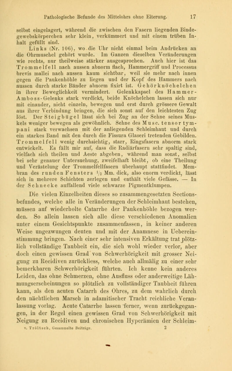 selbst eingelagert, während die zwischen den Fasern liegenden Binde- gewebskörperchen sehr klein, verkümmert und mit einem trüben In- halt gefüllt sind. Links (Nr. 106), wo die Uhr nicht einmal beim Andrücken an die Ohrmuschel gehört wurde. Im Ganzen dieselben Veränderungen wie rechts, nur theilweise stärker ausgesprochen. Auch hier ist das Trommelfell nach aussen abnorm flach, Hammergriff und Processus brevis mallei nach aussen kaum sichtbar, weil sie mehr nach innen gegen die Paukenhöhle zu liegen und der Kopf des Hammers nach aussen durch starke Bänder abnorm fixirt ist. Gehörknöchelchen in ihrer Beweglichkeit vermindert. Gelenkkapsel des Hamm er - Amboss-Gelenks stark verdickt, beide Knöchelchen lassen sich nur mit einander, nicht einzeln, bewegen und erst durch grössere Gewalt aus ihrer Verbindung bringen, die sich sonst auf den leichtesten Zug löst. Der Steigbügel lässt sich bei Zug an der Sehne seines Mus- kels weniger bewegen als gewöhnlich. Sehne des Muse, tensor tym- pani stark verwachsen mit der anliegenden Schleimhaut und durch ein starkes Band mit den durch die Fissura Glaseri tretenden Gebilden. Trommelfell wenig durchsichtig, starr, Ringsfasern abnorm stark entwickelt. Es fällt mir auf, dass die Radiärfasern sehr spaltig sind, vielfach sich theilen und Aeste abgeben, während man sonst, selbst bei sehr genauer Untersuchung, zweifelhaft bleibt, ob eine Theilung und Verästelung der Trommelfellfasern überhaupt stattfindet. Mem- bran des runden Fensters l/2 Mm. dick, also enorm verdickt, lässt sich in mehrere Schichten zerlegen und enthält viele Gefässe. — In der Schnecke auffallend viele schwarze Pigmentklumpen. Die vielen Einzelheiten dieses so zusammengesetzten Sections- befundes, welche alle in Veränderungen der Schleimbaut bestehen, müssen auf wiederholte Catarrhe der Paukenhöhle bezogen wer- den. So allein lassen sich alle diese verschiedenen Anomalien unter einem Gesichtspunkte zusammenfassen, in keiner anderen Weise ungezwungen deuten und mit der Anamnese in Ueberein- stimmung bringen. Nach einer sehr intensiven Erkältung trat plötz- lich vollständige Taubheit ein, die sich wohl wieder verlor, aber doch einen gewissen Grad von Schwerhörigkeit mit grosser Nei- gung zu Recidiven zurückliess, welche auch allmälig zu einer sehr bemerkbaren Schwerhörigkeit führten. Ich kenne kein anderes Leiden, das ohne Schmerzen, ohne Ausfluss oder anderweitige Läh- mungserscheinungen so plötzlich zu vollständiger Taubheit führen kann, als den acuten Catarrh des Ohres, zu dem wahrlich durch den nächtlichen Marsch in adamitischer Tracht reichliche Veran- lassung vorlag. Acute Catarrhe lassen 'ferner, wenn zurückgegan- gen, in der Regel einen gewissen Grad von Schwerhörigkeit mit Neigung zu Recidiven und chronischen Hyperämien der Schleim- v. TröltBch, Gesammelte Beiträge. 2