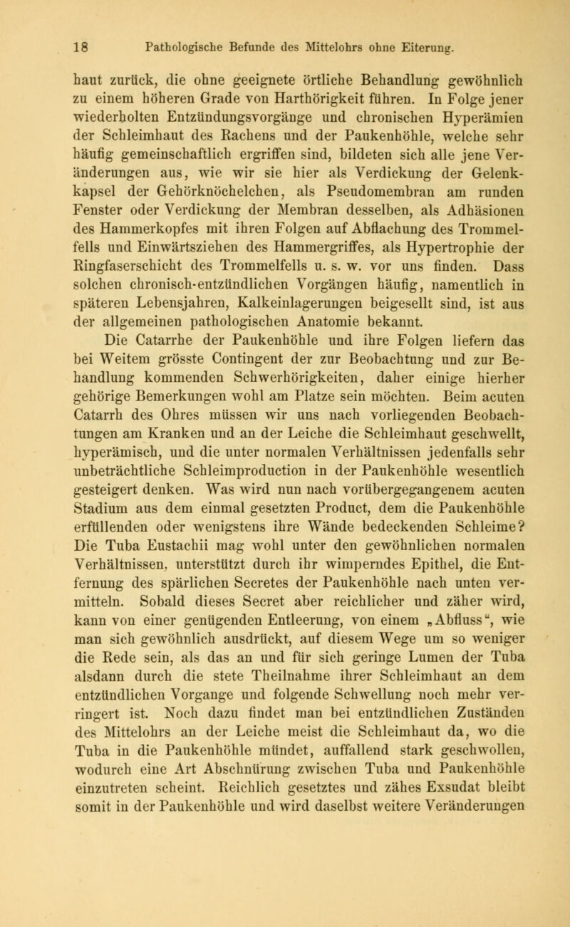 haut zurück, die ohne geeignete örtliche Behandlung gewöhnlich zu einem höheren Grade von Harthörigkeit führen. In Folge jener wiederholten Entzündungsvorgänge und chronischen Hyperämien der Schleimhaut des Rachens und der Paukenhöhle, welche sehr häufig gemeinschaftlich ergriffen sind, bildeten sich alle jene Ver- änderungen aus, wie wir sie hier als Verdickung der Gelenk- kapsel der Gehörknöchelchen, als Pseudomembran am runden Fenster oder Verdickung der Membran desselben, als Adhäsionen des Hammerkopfes mit ihren Folgen auf Abflachung des Trommel- fells und Einwärtsziehen des Hammergriffes, als Hypertrophie der Ringfaserschicht des Trommelfells u. s. w. vor uns finden. Dass solchen chronisch-entzündlichen Vorgängen häufig, namentlich in späteren Lebensjahren, Kalkeinlagerungen beigesellt sind, ist aus der allgemeinen pathologischen Anatomie bekannt. Die Catarrhe der Paukenhöhle und ihre Folgen liefern das bei Weitem grösste Contingent der zur Beobachtung und zur Be- handlung kommenden Schwerhörigkeiten, daher einige hierher gehörige Bemerkungen wohl am Platze sein möchten. Beim acuten Catarrh des Ohres müssen wir uns nach vorliegenden Beobach- tungen am Kranken und an der Leiche die Schleimhaut geschwellt, hyperämisch, und die unter normalen Verhältnissen jedenfalls sehr unbeträchtliche Schleimproduction in der Paukenhöhle wesentlich gesteigert denken. Was wird nun nach vorübergegangenem acuten Stadium aus dem einmal gesetzten Product, dem die Paukenhöhle erfüllenden oder wenigstens ihre Wände bedeckenden Schleime? Die Tuba Eustachii mag wohl unter den gewöhnlichen normalen Verhältnissen, unterstützt durch ihr wimpemdes Epithel, die Ent- fernung des spärlichen Secretes der Paukenhöhle nach unten ver- mitteln. Sobald dieses Secret aber reichlicher und zäher wird, kann von einer genügenden Entleerung, von einem „ Abflussu, wie man sich gewöhnlich ausdrückt, auf diesem Wege um so weniger die Rede sein, als das an und für sich geringe Lumen der Tuba alsdann durch die stete Theilnahme ihrer Schleimhaut an dem entzündlichen Vorgange und folgende Schwellung noch mehr ver- ringert ist. Noch dazu findet man bei entzündlichen Zuständen des Mittelohrs an der Leiche meist die Schleimhaut da, wo die Tuba in die Paukenhöhle mündet, auffallend stark geschwollen, wodurch eine Art Abschnürung zwischen Tuba und Paukenhöhle einzutreten scheint. Reichlich gesetztes und zähes Exsudat bleibt somit in der Paukenhöhle und wird daselbst weitere Veränderungen