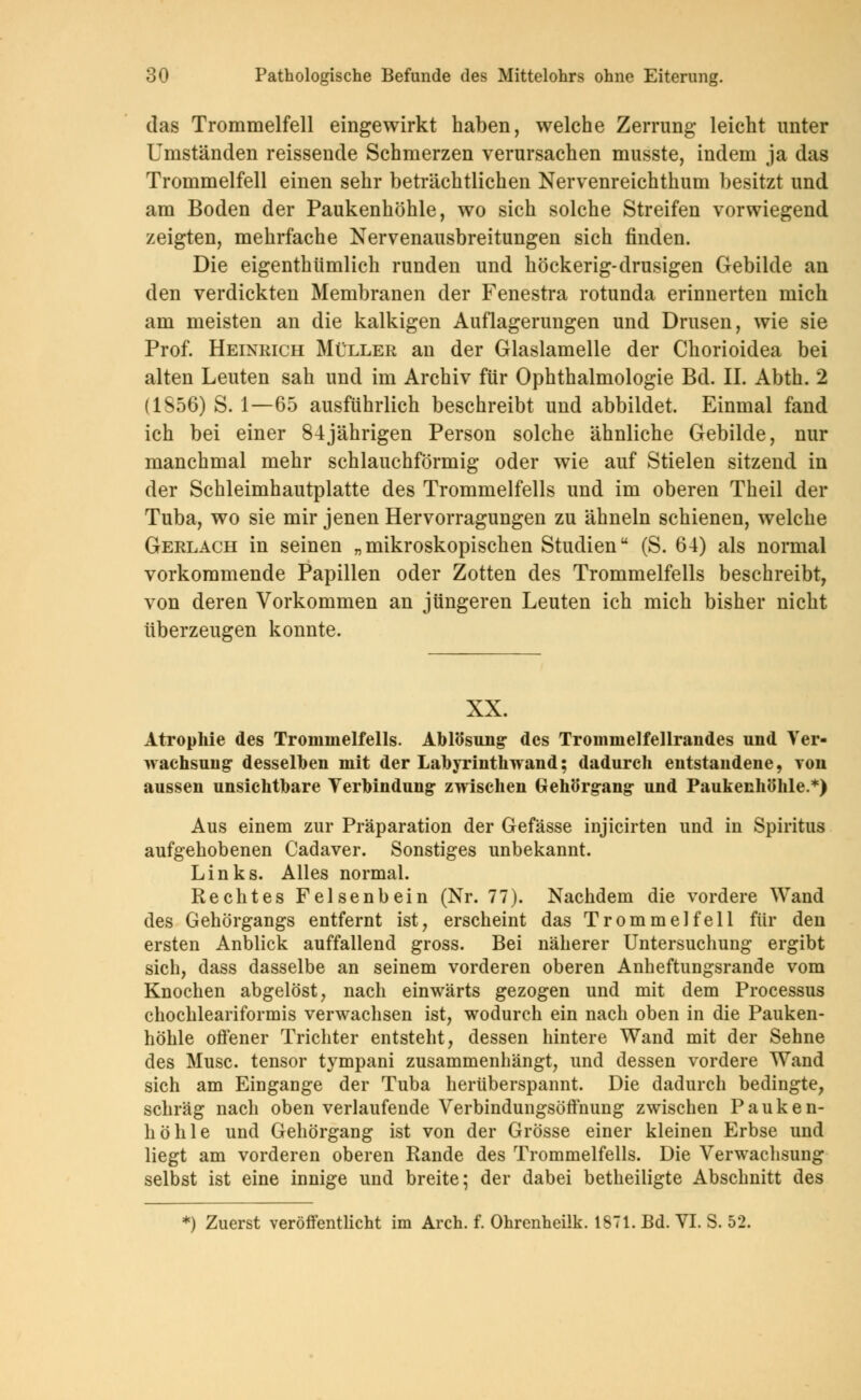das Trommelfell eingewirkt haben, welche Zerrung leicht unter Umständen reissende Schmerzen verursachen musste, indem ja das Trommelfell einen sehr beträchtlichen Nervenreichthum besitzt und am Boden der Paukenhöhle, wo sich solche Streifen vorwiegend zeigten, mehrfache Nervenausbreitungen sich finden. Die eigenthümlich runden und höckerig-drusigen Gebilde an den verdickten Membranen der Fenestra rotunda erinnerten mich am meisten an die kalkigen Auflagerungen und Drusen, wie sie Prof. Heinrich Müller an der Glaslamelle der Chorioidea bei alten Leuten sah und im Archiv für Ophthalmologie Bd. II. Abth. 2 (1856) S. 1—65 ausführlich beschreibt und abbildet. Einmal fand ich bei einer 84jährigen Person solche ähnliche Gebilde, nur manchmal mehr schlauchförmig oder wie auf Stielen sitzend in der Schleimhautplatte des Trommelfells und im oberen Theil der Tuba, wo sie mir jenen Hervorragungen zu ähneln schienen, welche Gerlach in seinen „mikroskopischen Studien (S. 64) als normal vorkommende Papillen oder Zotten des Trommelfells beschreibt, von deren Vorkommen an jüngeren Leuten ich mich bisher nicht überzeugen konnte. XX. Atrophie des Trommelfells. Ablösung des Trommelfellrandes und Ver- wachsung desselben mit der Labyrinthwand; dadurch entstandene, von aussen unsichtbare Verbindung* zwischen Gehörgang- und Paukenhöhle.*) Aus einem zur Präparation der Gefässe injicirten und in Spiritus aufgehobenen Cadaver. Sonstiges unbekannt. Links. Alles normal. Rechtes Felsenbein (Nr. 77). Nachdem die vordere Wand des Gehörgangs entfernt ist, erscheint das Trommelfell für den ersten Anblick auffallend gross. Bei näherer Untersuchung ergibt sich, dass dasselbe an seinem vorderen oberen Anheftungsrande vom Knochen abgelöst, nach einwärts gezogen und mit dem Processus chochleariformis verwachsen ist, wodurch ein nach oben in die Pauken- höhle offener Trichter entsteht, dessen hintere Wand mit der Sehne des Muse, tensor tympani zusammenhängt, und dessen vordere Wand sich am Eingange der Tuba herüberspannt. Die dadurch bedingte, schräg nach oben verlaufende VerbindungsöfYnung zwischen Pauken- höhle und Gehörgang ist von der Grösse einer kleinen Erbse und liegt am vorderen oberen Rande des Trommelfells. Die Verwachsung selbst ist eine innige und breite; der dabei betheiligte Abschnitt des
