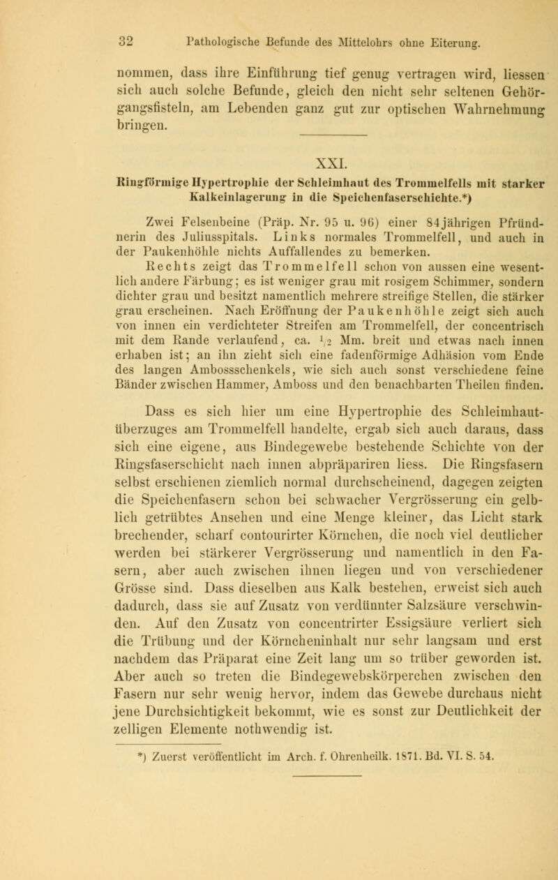 nommen, dass ihre Einführung tief genug vertragen wird, Hessen sich auch solche Befunde, gleich den nicht sehr seltenen Gehör- gangsfisteln, am Lebenden ganz gut zur optischen Wahrnehmung bringen. XXI. Ringförmige Hypertrophie der Schleimhaut des Trommelfells mit starker Kalkeinlag-erimg- in die Speichenfaserschichte.*) Zwei Felsenbeine (Präp. Nr. 95 u. 96) einer 84jährigen Pfriind- nerin des Juliusspitals. Links normales Trommelfell, und auch in der Paukenhöhle nichts Auffallendes zu bemerken. Rechts zeigt das Trommelfell schon von aussen eine wesent- lich andere Färbung; es ist weniger grau mit rosigem Schimmer, sondern dichter grau und besitzt namentlich mehrere streifige Stellen, die stärker grau erscheinen. Nach Eröffnung der Paukenhöhle zeigt sich auch von innen ein verdichteter Streifen am Trommelfell, der concentrisch mit dem Rande verlaufend, ca. l/2 Mm. breit und etwas nach innen erhaben ist; an ihn zieht sich eine fadenförmige Adhäsion vom Ende des langen Ambossschenkels, wie sich auch sonst verschiedene feine Bänder zwischen Hammer, Amboss und den benachbarten Theilen finden. Dass es sich hier um eine Hypertrophie des Schleimhaut- überzuges am Trommelfell handelte, ergab sich auch daraus, dass sich eine eigene, aus Bindegewebe bestehende Schichte von der Ringsfaserschiclit nach innen abpräpariren Hess. Die Ringsfasern selbst erschienen ziemlich normal durchscheinend, dagegen zeigten die Speichenfasern schon bei schwacher Vergrösserung ein gelb- lich getrübtes Ansehen und eine Menge kleiner, das Licht stark brechender, scharf contourirter Körnchen, die noch viel deutlicher werden bei stärkerer Vergrösserung und namentlich in den Fa- sern, aber auch zwischen ihnen liegen und von verschiedener Grösse sind. Dass dieselben aus Kalk bestehen, erweist sich auch dadurch, dass sie auf Zusatz von verdünnter Salzsäure verschwin- den. Auf den Zusatz von concentrirter Essigsäure verliert sich die Trübung und der Körncheninhalt nur sehr langsam und erst nachdem das Präparat eine Zeit lang um so trüber geworden ist. Aber auch so treten die Bindegewebskörperchen zwischen den Fasern nur sehr wenig hervor, indem das Gewebe durchaus nicht jene Durchsichtigkeit bekommt, wie es sonst zur Deutlichkeit der zelligen Elemente nothwendig ist.