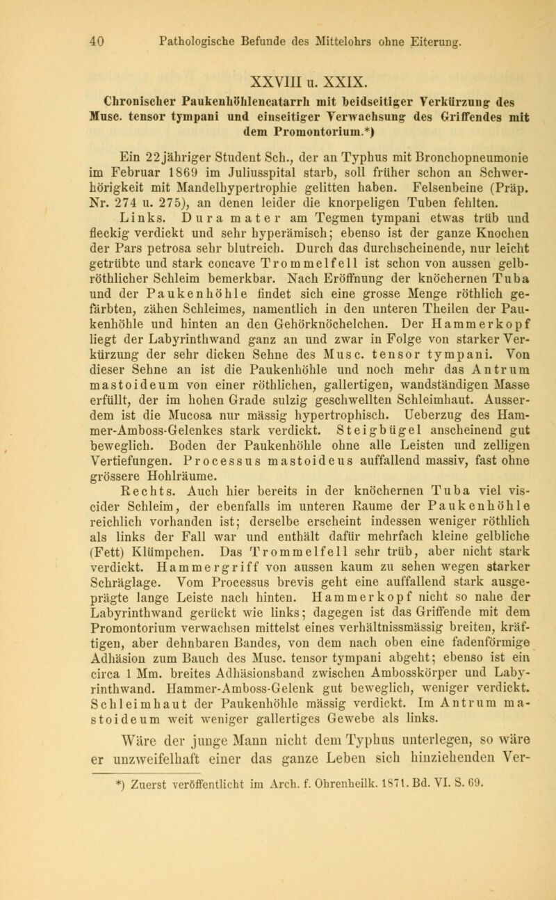 XXVIII u. XXIX. Chronischer Paukenhöhlencatarrh mit beidseitiger Verkürzung des Muse, tensor tympani und einseitiger Verwachsung des Griffendes mit dem Promontorium.*) Ein 22 jähriger Student Seh., der an Typhus mit Bronchopneumonie im Februar 1869 im Juliusspital starb, soll früher schon an Schwer- hörigkeit mit Mandelhypertrophie gelitten haben. Felsenbeine (Präp. Nr. 274 u. 275), an denen leider die knorpeligen Tuben fehlten. Links. Dura mater am Tegmen tympani etwas trüb und fleckig verdickt und sehr hyperämisch; ebenso ist der ganze Knochen der Pars petrosa sehr blutreich. Durch das durchscheinende, nur leicht getrübte und stark coneave Trommelfell ist schon von aussen gelb- röthlicher Schleim bemerkbar. Nach Eröffnung der knöchernen Tuba und der Paukenhöhle findet sich eine grosse Menge röthlich ge- färbten, zähen Schleimes, namentlich in den unteren Theilen der Pau- kenhöhle und hinten an den Gehörknöchelchen. Der Hammer köpf liegt der Labyrinthwand ganz an und zwar in Folge von starker Ver- kürzung der sehr dicken Sehne des Muse, tensor tympani. Von dieser Sehne an ist die Paukenhöhle und noch mehr das Antrum mastoideum von einer röthlichen, gallertigen, wandständigen Masse erfüllt, der im hohen Grade sulzig geschwellten Schleimhaut. Ausser- dem ist die Mucosa nur massig hypertrophisch. Ueberzug des Ham- mer-Amboss-Gelenkes stark verdickt. Steigbügel anscheinend gut beweglich. Boden der Paukenhöhle ohne alle Leisten und zelligen Vertiefungen. Processus mastoideus auffallend massiv, fast ohne grössere Hohlräume. Rechts. Auch hier bereits in der knöchernen Tuba viel vis- eider Schleim, der ebenfalls im unteren Räume der Paukenhöhle reichlich vorhanden ist; derselbe erscheint indessen weniger röthlich als links der Fall war und enthält dafür mehrfach kleine gelbliche (Fett) Klümpchen. Das Trommelfell sehr trüb, aber nicht stark verdickt. Hammergriff von aussen kaum zu sehen wegen starker Schräglage. Vom Processus brevis geht eine auffallend stark ausge- prägte lange Leiste nach hinten. Hammer köpf nicht so nahe der Labyrinthwand gerückt wie links; dagegen ist das Griffende mit dem Promontorium verwachsen mittelst eines verhältnissmässig breiten, kräf- tigen, aber dehnbaren Bandes, von dem nach oben eine fadenförmige Adhäsion zum Bauch des Muse, tensor tympani abgeht; ebenso ist ein circa 1 Mm. breites Adhäsionsband zwischen Ambosskörper und Laby- rinthwand. Hammer-Amboss-Gelenk gut beweglich, weniger verdickt. Schleimhaut der Paukenhöhle massig verdickt. Im Antrum ma- stoideum weit weniger gallertiges Gewebe als links. Wäre der junge Mann nicht dem Typhus unterlegen, so wäre er unzweifelhaft einer das ganze Leben sich hinziehenden Ver-