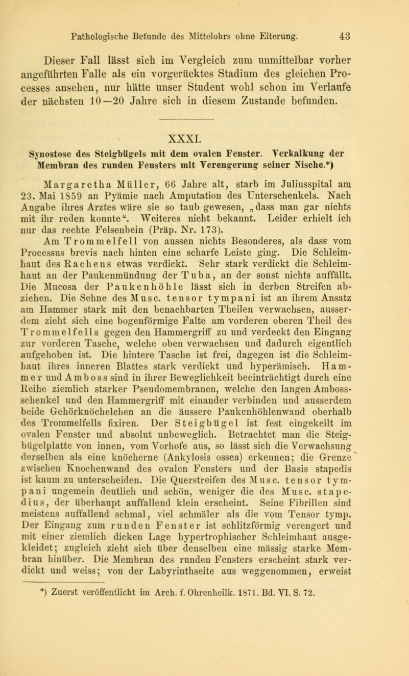 Dieser Fall lässt sich im Vergleich zum unmittelbar vorher angeführten Falle als ein vorgerücktes Stadium des gleichen Pro- cesses ansehen, nur hätte unser Student wohl schon im Verlaufe der nächsten 10—20 Jahre sich in diesem Zustande befunden. XXXI. Synostose des Steigbügels mit dem ovalen Fenster. Verkalkung der Membran des runden Fensters mit Verengerung seiner Nische.*) Margaretha Müller, GG Jahre alt, starb im Juliusspital am 23. Mai 1859 an Pyämie nach Amputation des Unterschenkels. Nach Angabe ihres Arztes wäre sie so taub gewesen, „dass man gar nichts mit ihr reden konnte. Weiteres nicht bekannt. Leider erhielt ich nur das rechte Felsenbein (Präp. Nr. 173). Am Trommelfell von aussen nichts Besonderes, als dass vom Processus brevis nach hinten eine scharfe Leiste ging. Die Schleim- haut des Rachens etwas verdickt. Sehr stark verdickt die Schleim- haut an der Paukenmündung der Tuba, an der sonst nichts auffällt. Die Mucosa der Paukenhöhle lässt sich in derben Streifen ab- ziehen. Die Sehne des Muse, tensor tympani ist an ihrem Ansatz am Hammer stark mit den benachbarten Theilen verwachsen, ausser- dem zieht sich eine bogenförmige Falte am vorderen oberen Theil des Trommelfells gegen den Hammergriff zu und verdeckt den Eingang zur vorderen Tasche, welche oben verwachsen und dadurch eigentlich aufgehoben ist. Die hintere Tasche ist frei, dagegen ist die Schleim- haut ihres inneren Blattes stark verdickt und hyperämisch. Ham- mer und A m b o s s sind in ihrer Beweglichkeit beeinträchtigt durch eine Reihe ziemlich starker Pseudomembranen, welche den langen Amboss- schenkel und den Hammergriff mit einander verbinden und ausserdem beide Gehörknöchelchen an die äussere Paukenhöhlenwand oberhalb des Trommelfells fixiren. Der Steigbügel ist fest eingekeilt im ovalen Fenster und absolut unbeweglich. Betrachtet man die Steig- bügelplatte von innen, vom Vorhofe aus, so lässt sich die Verwachsung derselben als eine knöcherne (Ankylosis ossea) erkennen; die Grenze zwischen Knochenwand des ovalen Fensters und der Basis stapedis ist kaum zu unterscheiden. Die Querstreifen des Muse, tensor tym- pani ungemein deutlich und schön, weniger die des Muse, stape- dius, der überhaupt auffallend klein erscheint. Seine Fibrillen sind meistens auffallend schmal, viel schmäler als die vom Tensor tymp. Der Eingang zum runden Fenster ist schlitzförmig verengert und mit einer ziemlich dicken Lage hypertrophischer Schleimhaut ausge- kleidet; zugleich zieht sich über denselben eine massig starke Mem- bran hinüber. Die Membran des runden Fensters erscheint stark ver- dickt und weiss; von der Labyrinthseite aus weggenommen, erweist