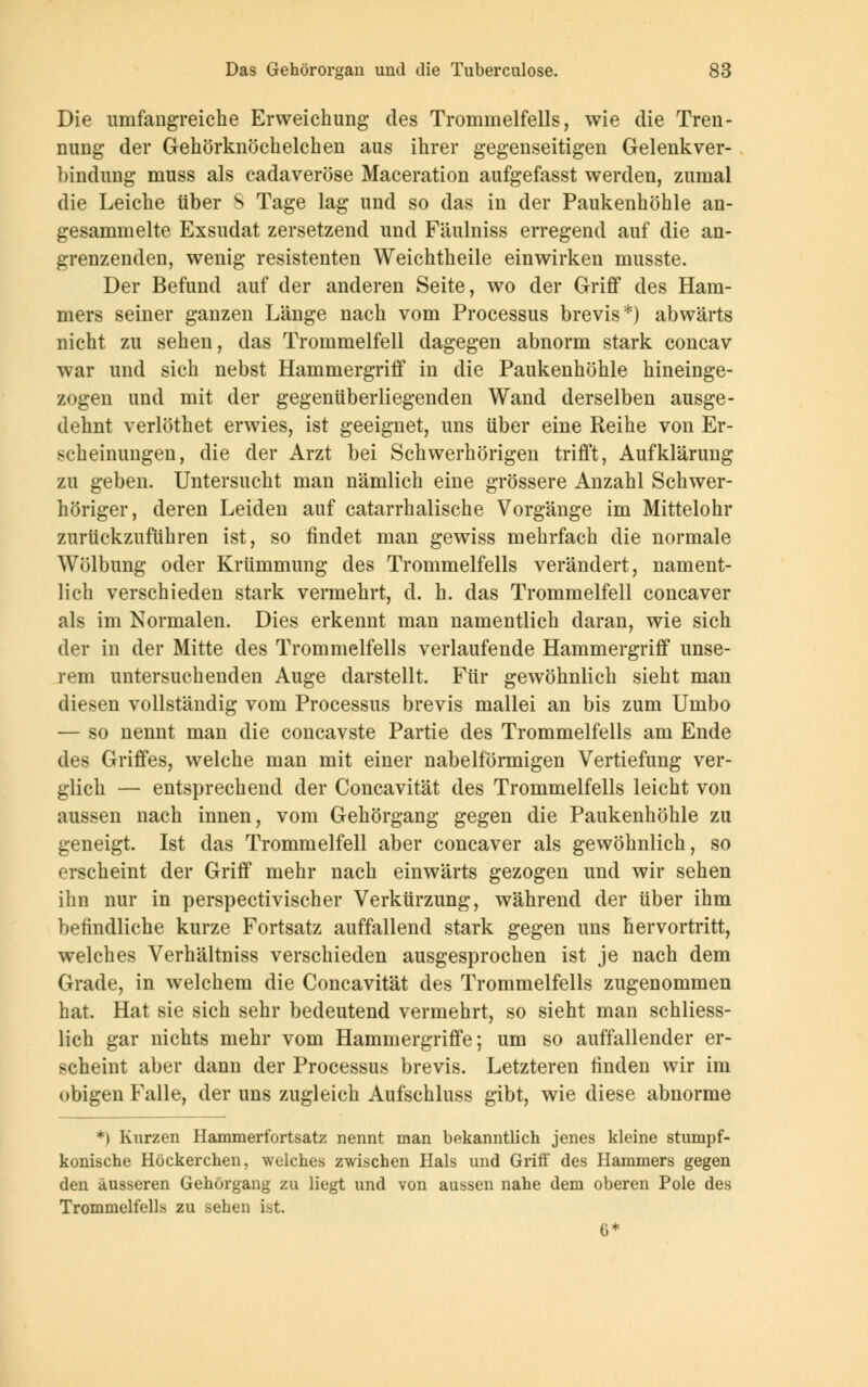 Die umfangreiche Erweichung des Trommelfells, wie die Tren- nung der Gehörknöchelchen aus ihrer gegenseitigen Gelenkver- bindung muss als cadaveröse Maceration aufgefasst werden, zumal die Leiche über S Tage lag und so das in der Paukenhöhle an- gesammelte Exsudat zersetzend und Fäulniss erregend auf die an- grenzenden, wenig resistenten Weichtheile einwirken musste. Der Befund auf der anderen Seite, wo der Griff des Ham- mers seiner ganzen Länge nach vom Processus brevis*) abwärts nicht zu sehen, das Trommelfell dagegen abnorm stark concav war und sich nebst Hammergriff in die Paukenhöhle hineinge- zogen und mit der gegenüberliegenden Wand derselben ausge- dehnt verlöthet erwies, ist geeignet, uns über eine Reihe von Er- scheinungen, die der Arzt bei Schwerhörigen trifft, Aufklärung zu geben. Untersucht man nämlich eine grössere Anzahl Schwer- höriger, deren Leiden auf catarrhalische Vorgänge im Mittelohr zurückzuführen ist, so findet man gewiss mehrfach die normale Wölbung oder Krümmung des Trommelfells verändert, nament- lich verschieden stark vermehrt, d. h. das Trommelfell concaver als im Normalen. Dies erkennt man namentlich daran, wie sich der in der Mitte des Trommelfells verlaufende Hammergriff unse- rem untersuchenden Auge darstellt. Für gewöhnlich sieht man diesen vollständig vom Processus brevis mallei an bis zum Umbo — so nennt man die concavste Partie des Trommelfells am Ende des Griffes, welche man mit einer nabeiförmigen Vertiefung ver- glich — entsprechend der Concavität des Trommelfells leicht von aussen nach innen, vom Gehörgang gegen die Paukenhöhle zu geneigt. Ist das Trommelfell aber concaver als gewöhnlich, so erscheint der Griff mehr nach einwärts gezogen und wir sehen ihn nur in perspectivischer Verkürzung, während der über ihm befindliche kurze Fortsatz auffallend stark gegen uns hervortritt, welches Verhältniss verschieden ausgesprochen ist je nach dem Grade, in welchem die Concavität des Trommelfells zugenommen hat. Hat sie sich sehr bedeutend vermehrt, so sieht man schliess- lich gar nichts mehr vom Hammergriffe; um so auffallender er- scheint aber dann der Processus brevis. Letzteren finden wir im obigen Falle, der uns zugleich Aufschluss gibt, wie diese abnorme *) Kurzen Hammerfortsatz nennt man bekanntlich jenes kleine stumpf- konische Höckerchen, welches zwischen Hals und Grill' des Hammers gegen den äusseren Gehörgang zu liegt und von aussen nahe dem oberen Pole des Trommelfells zu sehen ist. 6*