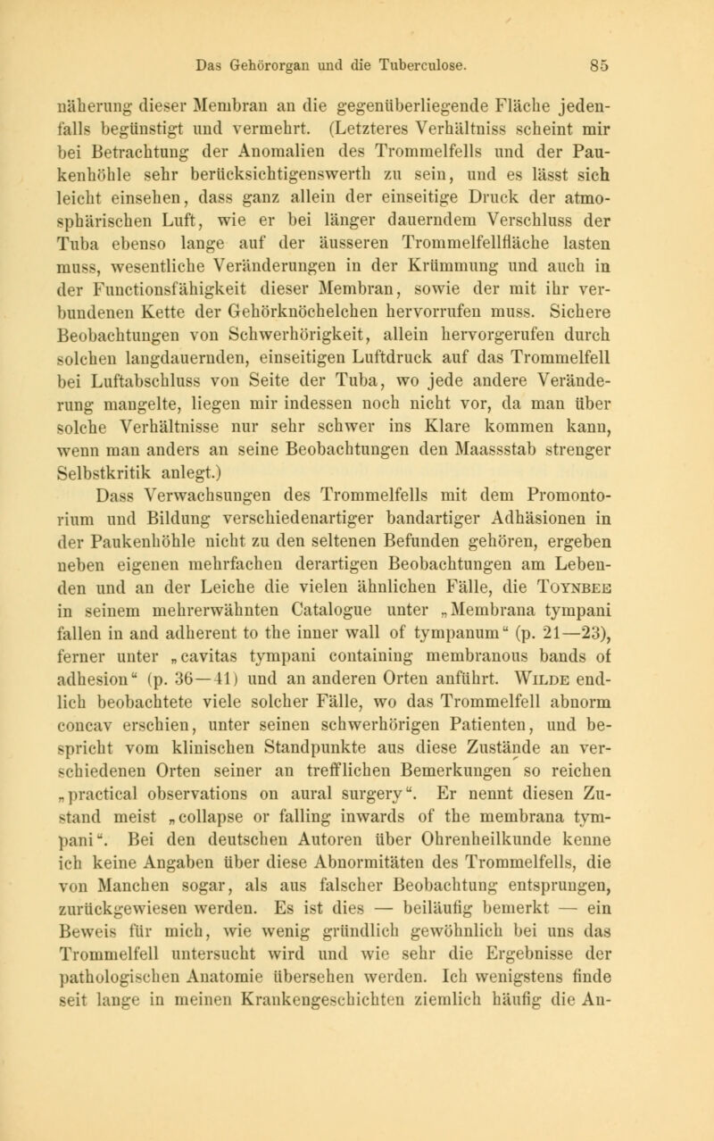 näherung dieser Membran an die gegenüberliegende Fläche jeden- falls begünstigt und vermehrt. (Letzteres Verhältniss scheint mir bei Betrachtung der Anomalien des Trommelfells und der Pau- kenhöhle sehr berücksichtigenswerth zu sein, und es lässt sich leicht einsehen, dass ganz allein der einseitige Druck der atmo- sphärischen Luft, wie er bei länger dauerndem Verschluss der Tuba ebenso lange auf der äusseren Trommelfellfläche lasten muss, wesentliche Veränderungen in der Krümmung und auch in der Functionsfähigkeit dieser Membran, sowie der mit ihr ver- bundenen Kette der Gehörknöchelchen hervorrufen muss. Sichere Beobachtungen von Schwerhörigkeit, allein hervorgerufen durch solchen langdauernden, einseitigen Luftdruck auf das Trommelfell bei Luftabschluss von Seite der Tuba, wo jede andere Verände- rung mangelte, liegen mir indessen noch nicht vor, da man über solche Verhältnisse nur sehr schwer ins Klare kommen kann, wenn man anders an seine Beobachtungen den Maassstab strenger Selbstkritik anlegt.) Dass Verwachsungen des Trommelfells mit dem Promonto- rium und Bildung verschiedenartiger bandartiger Adhäsionen in der Paukenhöhle nicht zu den seltenen Befunden gehören, ergeben neben eigenen mehrfachen derartigen Beobachtungen am Leben- den und an der Leiche die vielen ähnlichen Fälle, die Toynbee in seinem mehrerwähnten Catalogue unter „Membrana tympani fallen in and adherent to the inner wall of tympanum (p. 21—23), ferner unter „cavitas tympani containing membranous bands of adhesion (p. 36—41) und an anderen Orten anführt. Wilde end- lich beobachtete viele solcher Fälle, wo das Trommelfell abnorm concav erschien, unter seinen schwerhörigen Patienten, und be- spricht vom klinischen Standpunkte aus diese Zustände an ver- schiedenen Orten seiner an trefflichen Bemerkungen so reichen „practica] observations on aural surgery. Er nennt diesen Zu- stand meist „collapse or falling inwards of the membrana tym- paniu. Bei den deutschen Autoren über Ohrenheilkunde kenne ich keine Angaben über diese Abnormitäten des Trommelfells, die von Manchen sogar, als aus falscher Beobachtung entsprungen, zurückgewiesen werden. Es ist dies — beiläufig bemerkt — ein Beweis für mich, wie wenig gründlich gewöhnlich bei uns das Trommelfell untersucht wird und wie sehr die Ergebnisse der pathologischen Anatomie übersehen werden. Ich wenigstens finde seit lange in meinen Krankengeschichten ziemlich häufig die An-