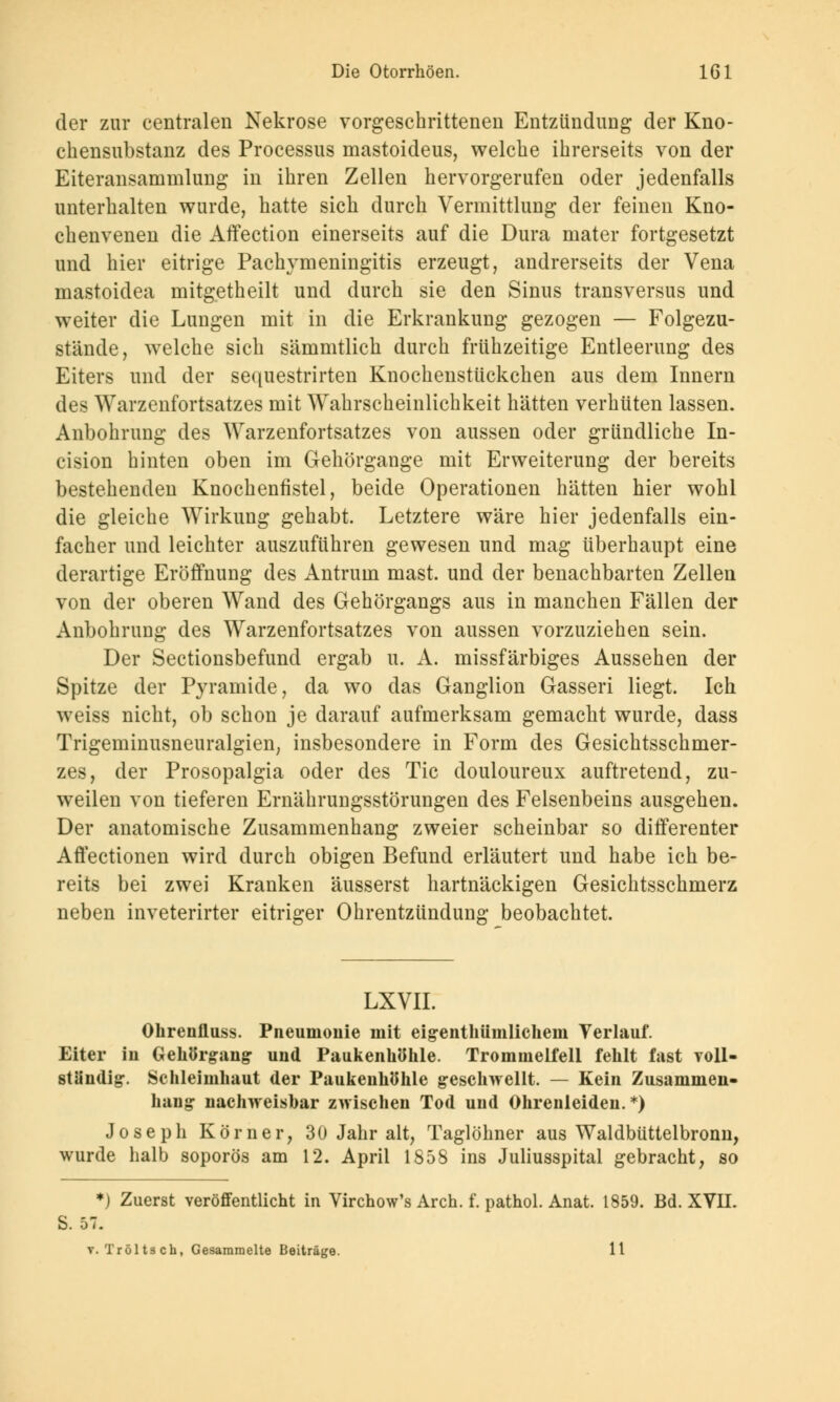 der zur centralen Nekrose vorgeschrittenen Entzündung der Kno- chensubstanz des Processus mastoideus, welche ihrerseits von der Eiteransammlung in ihren Zellen hervorgerufen oder jedenfalls unterhalten wurde, hatte sich durch Vermittlung der feinen Kno- chenvenen die Affection einerseits auf die Dura mater fortgesetzt und hier eitrige Pachymeningitis erzeugt, andrerseits der Vena mastoidea mitgetheilt und durch sie den Sinus transversus und weiter die Lungen mit in die Erkrankung gezogen — Folgezu- stände, welche sich sämmtlich durch frühzeitige Entleerung des Eiters und der sequestrirten Knochenstückchen aus dem Innern des Warzenfortsatzes mit Wahrscheinlichkeit hätten verhüten lassen. Anbohrung des Warzenfortsatzes von aussen oder gründliche In- cision hinten oben im Gehörgange mit Erweiterung der bereits bestehenden Knochenfistel, beide Operationen hätten hier wohl die gleiche Wirkung gehabt. Letztere wäre hier jedenfalls ein- facher und leichter auszuführen gewesen und mag überhaupt eine derartige Eröffnung des Antrurn mast. und der benachbarten Zellen von der oberen Wand des Gehörgangs aus in manchen Fällen der Anbohrung des Warzenfortsatzes von aussen vorzuziehen sein. Der Sectionsbefund ergab u. A. missfärbiges Aussehen der Spitze der Pyramide, da wo das Ganglion Gasseri liegt. Ich weiss nicht, ob schon je darauf aufmerksam gemacht wurde, dass Trigeminusneuralgien, insbesondere in Form des Gesichtsschmer- zes, der Prosopalgia oder des Tic douloureux auftretend, zu- weilen von tieferen Ernährungsstörungen des Felsenbeins ausgehen. Der anatomische Zusammenhang zweier scheinbar so differenter AfYectionen wird durch obigen Befund erläutert und habe ich be- reits bei zwei Kranken äusserst hartnäckigen Gesichtsschmerz neben inveterirter eitriger Ohrentzündung beobachtet. LXVII. Ohrenfluss. Pneumonie mit eigenthümlichem Verlauf. Eiter in Gehörgang und Paukenhöhle. Trommelfell fehlt fast voll- ständig. Schleimhaut der Paukenhöhle geschwellt. — Kein Zusammen- hang nachweisbar zwischen Tod und Ohrenleiden.*) Joseph Körner, 30 Jahr alt, Taglöhner aus Waldbüttelbronn, wurde halb soporös am 12. April 1858 ins Juliusspital gebracht, so *) Zuerst veröffentlicht in Virchow's Aren. f. pathol. Anat. 1859. Bd. XVII. S. 57. v. Tröltsch, Gesammelte Beiträge. 11