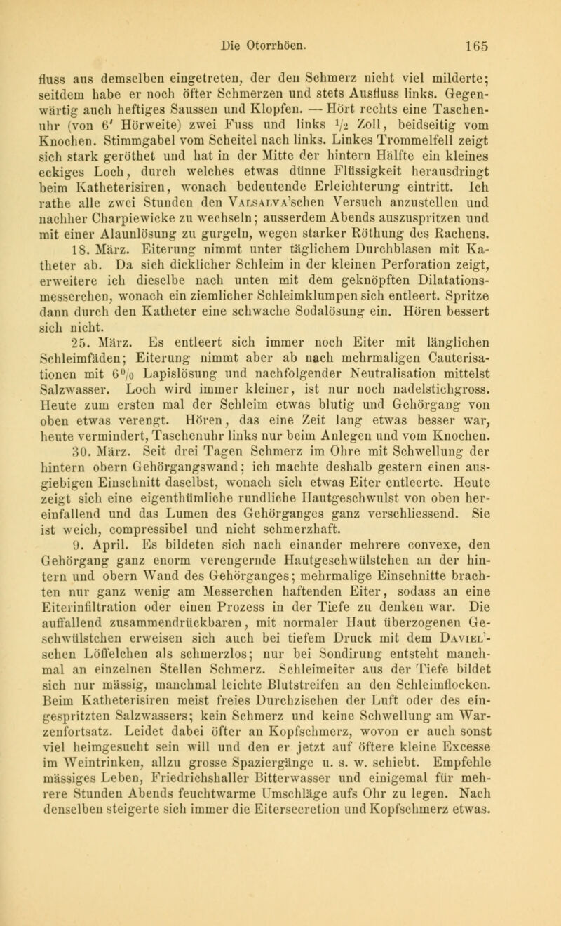 fluss aus demselben eingetreten, der den Schmerz nicht viel milderte; seitdem habe er noch öfter Schmerzen und stets Ausmiss links. Gegen- wärtig auch heftiges Saussen und Klopfen. — Hört rechts eine Taschen- uhr (von 6' Hörweite) zwei Fuss und links l/2 Zoll, beidseitig vom Knochen. Stimmgabel vom Scheitel nach links. Linkes Trommelfell zeigt sich stark geröthet und hat in der Mitte der hintern Hälfte ein kleines eckiges Loch, durch welches etwas dünne Flüssigkeit herausdringt beim Katheterisiren, wonach bedeutende Erleichterung eintritt. Ich rathe alle zwei Stunden den VALSALVA'sclien Versuch anzustellen und nachher Charpiewicke zu wechseln; ausserdem Abends auszuspritzen und mit einer Alaunlösung zu gurgeln, wegen starker Röthung des Rachens. 18. März. Eiterung nimmt unter täglichem Durchblasen mit Ka- theter ab. Da sich dicklicher Schleim in der kleinen Perforation zeigt, erweitere ich dieselbe nach unten mit dem geknöpften Dilatations- messerchen, wonach ein ziemlicher Schleimklumpen sich entleert. Spritze dann durch den Katheter eine schwache Sodalösung ein. Hören bessert sich nicht. 25. März. Es entleert sich immer noch Eiter mit länglichen Schleimfäden; Eiterung nimmt aber ab nach mehrmaligen Cauterisa- tionen mit 6(,/o Lapislösung und nachfolgender Neutralisation mittelst Salzwasser. Loch wird immer kleiner, ist nur noch nadelstichgross. Heute zum ersten mal der Schleim etwas blutig und Gehörgang von oben etwas verengt. Hören, das eine Zeit lang etwas besser war, heute vermindert, Taschenuhr links nur beim Anlegen und vom Knochen. 30. März. Seit drei Tagen Schmerz im Ohre mit Schwellung der hintern obern Gehörgangswand; ich machte deshalb gestern einen aus- giebigen Einschnitt daselbst, wonach sich etwas Eiter entleerte. Heute zeigt sich eine eigentümliche rundliche Hautgeschwulst von oben her- einfallend und das Lumen des Gehörganges ganz verschliessend. Sie ist weich, compressibel und nicht schmerzhaft. 9. April. Es bildeten sich nach einander mehrere convexe, den Gehörgang ganz enorm verengernde Hautgeschwülstchen an der hin- tern und obern Wand des Gehörganges; mehrmalige Einschnitte brach- ten nur ganz wenig am Messerchen haftenden Eiter, sodass an eine Eitelinfiltration oder einen Prozess in der Tiefe zu denken war. Die auffallend zusammendrückbaren, mit normaler Haut überzogenen Ge- schwülstchen erweisen sich auch bei tiefem Druck mit dem Daviel'- schen Löffelchen als schmerzlos; nur bei Sondirung entsteht manch- mal an einzelnen Stellen Schmerz. Schleimeiter aus der Tiefe bildet sich nur massig, manchmal leichte Blutstreifen an den Schleimflocken. Beim Katheterisiren meist freies Durchzischen der Luft oder des ein- gespritzten Salzwassers; kein Schmerz und keine Schwellung am War- zenfortsatz. Leidet dabei öfter an Kopfschmerz, wovon er auch sonst viel heimgesucht sein will und den er jetzt auf öftere kleine Excesse im Weintrinken, allzu grosse Spaziergänge u. s. w. schiebt. Empfehle massiges Leben, Friedrichshaller Bitterwasser und einigemal für meh- rere Stunden Abends feuchtwarme Umschläge aufs Ohr zu legen. Nach denselben steigerte sich immer die Eitersecretion und Kopfschmerz etwas.