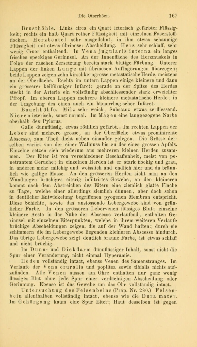 Brusthöhle. Links circa ein Quart icterisch gefärbter Flüssig- keit; rechts ein halb Quart rother Flüssigkeit mit einzelnen Faserstoff- flocken. Herzbeutel sehr ausgedehnt, in ihm etwas schaumige Flüssigkeit mit etwas fibrinöser Abscheidung. Herz sehr schlaff, sehr wenig Cruor enthaltend. In Vena jugularis interna ein langes frisches speckiges Gerinnsel. An der Innenfläche des Herzmuskels in Folge der raschen Zersetzung bereits stark blutige Färbung. Unterer Lappen der linken Lunge mit fibrinösen Auflagerungen überzogen; beide Lappen zeigen zehn kirschkerngrosse metastatische Herde, meistens an der Oberfläche. Rechts im untern Lappen einige kleinere und dann ein grösserer keilförmiger Infarct; gerade an der Spitze des Herdes steckt in der Arterie ein vollständig abschliessender stark erweichter Pfropf. Im oberen Lappen mehrere kleinere metastatische Herde; in der Umgebung des einen auch ein hämorrhagischer Infarct. Bauchhöhle. Milz sehr weich, Substanz etwas zerfliessend. Nieren icterisch, sonst normal. Im Magen eine langgezogene Narbe oberhalb des Pylorus. Galle dünnflüssig, etwas röthlich gefärbt. Im rechten Lappen der Leber sind mehrere grosse, an der Oberfläche etwas prominirente Abscesse, zum Theil dicht neben einander gelegen. Die Grösse der- selben variirt von der einer Wallnuss bis zu der eines grossen Apfels. Einzelne setzen sich wiederum aus mehreren kleinen Herden zusam- men. Der Eiter ist von verschiedener Beschaffenheit, meist von pe- netrantem Gerüche; in einzelnen Herden ist er stark flockig und grau, in anderen mehr milchig und weisslich und endlich hier und da bräun- lich wie gallige Masse. An den grösseren Herden sieht man an den Wandungen brüchiges eiterig infiltrirtes Gewebe, an den kleineren kommt nach dem Abstreichen des Eiters eine ziemlich glatte Fläche zu Tage, welche einer allerdings ziemlich dünnen, aber doch schon in deutlicher Entwickelung begriffenen pyogenen Membran entspricht. Diese Schichte, sowie das anstossende Lebergewebe sind von grün- licher Farbe. In den grösseren Lebervenen flüssiges Blut; einzelne kleinere Aeste in der Nähe der Abscesse verlaufend, enthalten Ge- rinnsel mit einzelnen Eiterpunkten, welche in ihrem weiteren Verlaufe brüchige Abscheidungen zeigen, die auf der Wand haften; durch sie schimmern die im Lebergewebe liegenden kleineren Abscesse hindurch. Das übrige Lebergewebe zeigt deutlich braune Farbe, ist etwas schlaff und nicht brüchig. Im Dünn- und Dickdarm dünnflüssiger Inhalt, sonst nicht die Spur einer Veränderung, nicht einmal Hyperämie. Hoden vollständig intact, ebenso Venen des Samenstranges. Im Verlaufe der Vena cruralis und poplitea sowie tibialis nichts auf- zufinden. Alle Venen aussen am Ohre enthalten nur ganz wenig flüssiges Blut ohne jede Spur einer verdächtigen Abscheidung oder Gerinnung. Ebenso ist das Gewebe um das Ohr vollständig intact. Untersuchung des Felsenbeins (Präp. Nr. 280.) Felsen- bein allenthalben vollständig intact, ebenso wie die Dura mater. Im Gehör gang kaum eine Spur Eiter; Haut desselben ist gegen