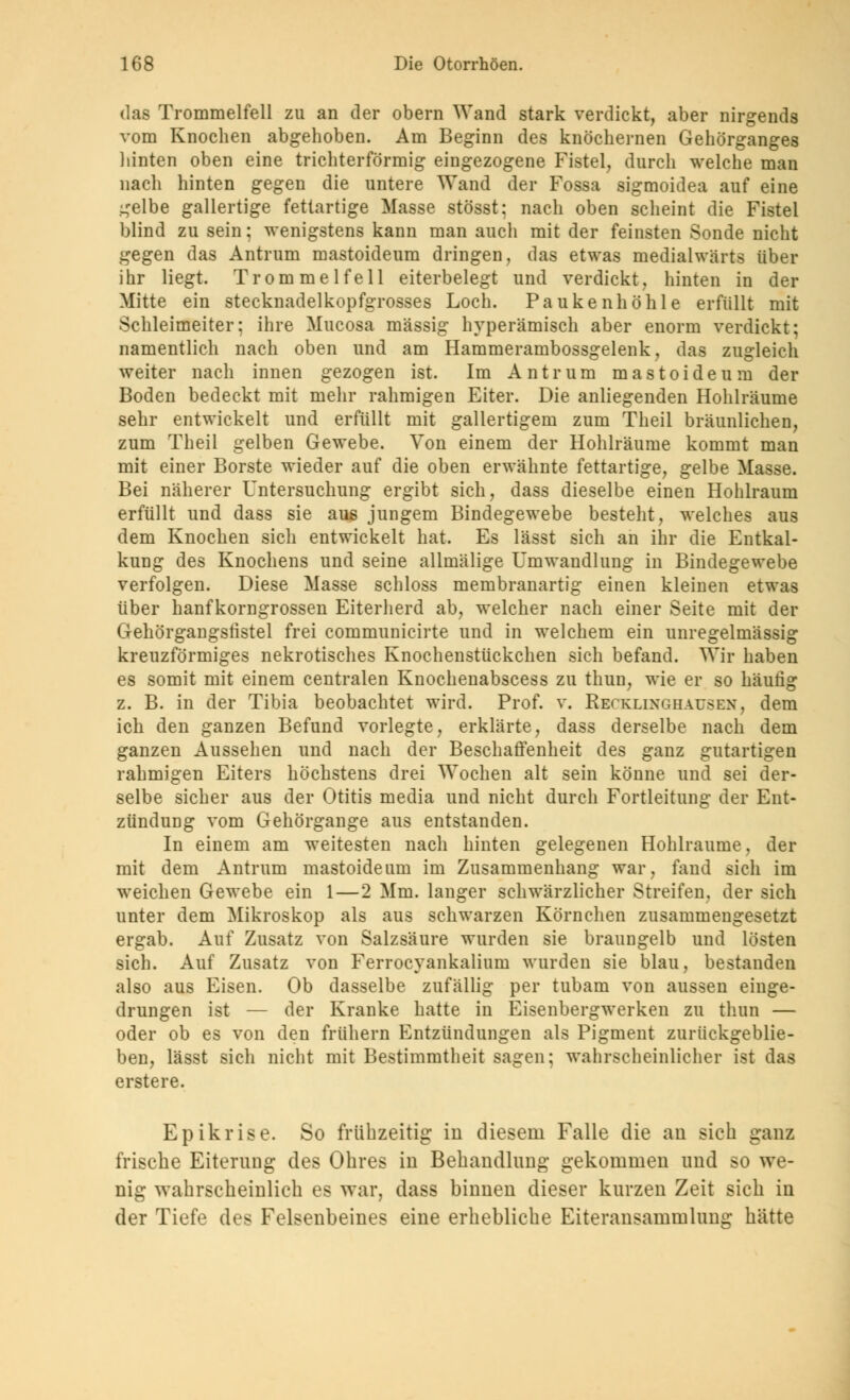 das Trommelfell zu an der obern Wand stark verdickt, aber nirgends vom Knochen abgehoben. Am Beginn des knöchernen Gehörganges hinten oben eine trichterförmig eingezogene Fistel, durch welche man nach hinten gegen die untere Wand der Fossa sigmoidea auf eine .^elbe gallertige fettartige Masse stösst; nach oben scheint die Fistel blind zu sein; wenigstens kann man auch mit der feinsten Sonde nicht gegen das Antrum mastoideum dringen, das etwas medialwärts über ihr liegt. Trommelfell eiterbelegt und verdickt, hinten in der Mitte ein stecknadelkopfgrosses Loch. Paukenhöhle erfüllt mit Schleimeiter: ihre Mucosa massig hyperämisch aber enorm verdickt; namentlich nach oben und am Hammerambossgelenk, das zugleich weiter nach innen gezogen ist. Im Antrum mastoideum der Boden bedeckt mit mehr rahmigen Eiter. Die anliegenden Hohlräume sehr entwickelt und erfüllt mit gallertigem zum Theil bräunlichen, zum Theil gelben Gewebe. Von einem der Hohlräume kommt man mit einer Borste wieder auf die oben erwähnte fettartige, gelbe Masse. Bei näherer Untersuchung ergibt sich, dass dieselbe einen Hohlraum erfüllt und dass sie aus jungem Bindegewebe besteht, welches aus dem Knochen sich entwickelt hat. Es lässt sich an ihr die Entkal- kung des Knochens und seine allmälige Umwandlung in Bindegewebe verfolgen. Diese Masse schloss membranartig einen kleinen etwas über hanfkorngrossen Eiterherd ab, welcher nach einer Seite mit der Gehörgangsfistel frei communicirte und in welchem ein unregelmässig kreuzförmiges nekrotisches Knochenstückchen sich befand. Wir haben es somit mit einem centralen Knochenabscess zu thun, wie er so häufig z. B. in der Tibia beobachtet wird. Prof. v. Recklinghausen, dem ich den ganzen Befund vorlegte, erklärte, dass derselbe nach dem ganzen Aussehen und nach der Beschaffenheit des ganz gutartigen rahmigen Eiters höchstens drei Wochen alt sein könne und sei der- selbe sicher aus der Otitis media und nicht durch Fortleitung der Ent- zündung vom Gehörgange aus entstanden. In einem am weitesten nach hinten gelegenen Hohlräume. der mit dem Antrum mastoideum im Zusammenhang war, fand sich im weichen Gewebe ein 1—2 Mm. langer schwärzlicher Streifen, der sich unter dem Mikroskop als aus schwarzen Körnchen zusammengesetzt ergab. Auf Zusatz von Salzsäure wurden sie braungelb und lösten sich. Auf Zusatz von Ferrocyankalium wurden sie blau, bestanden also aus Eisen. Ob dasselbe zufällig per tubam von aussen einge- drungen ist — der Kranke hatte in Eisenbergwerken zu thun — oder ob es von den frühern Entzündungen als Pigment zurückgeblie- ben, lässt sich nicht mit Bestimmtheit sagen; wahrscheinlicher ist das erstere. Epikrise. So frühzeitig in diesem Falle die an sieh ganz frische Eiterung des Ohres in Behandlung gekommen und so we- nig wahrscheinlich es war, dass binnen dieser kurzen Zeit sich in der Tiefe des Felsenbeines eine erhebliche Eiteransammlung hätte