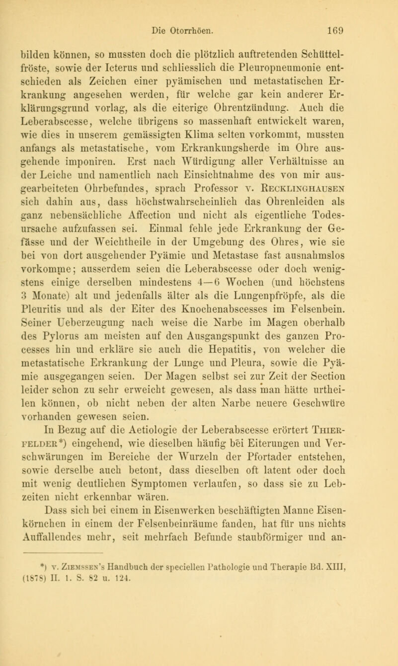 bilden können, so mussten doch die plötzlich auftretenden Schüttel- fröste, sowie der Icterus und schliesslich die Pleuropneumonie ent- schieden als Zeichen einer pyämischen und metastatischen Er- krankung angesehen werden, für welche gar kein anderer Er- klärungsgrund vorlag, als die eiterige Ohrentzündung. Auch die Leberabscesse, welche übrigens so massenhaft entwickelt waren, wie dies in unserem gemässigten Klima selten vorkommt, mussten anfangs als metastatische, vom Erkrankungsherde im Ohre aus- gehende imponiren. Erst nach Würdigung aller Verhältnisse an der Leiche und namentlich nach Einsichtnahme des von mir aus- gearbeiteten Ohrbefundes, sprach Professor v. Recklixghausen sich dahin aus, dass höchstwahrscheinlich das Ohrenleiden als ganz nebensächliche Affection und nicht als eigentliche Todes- ursache aufzufassen sei. Einmal fehle jede Erkrankung der Ge- fässe und der Weichtheile in der Umgebung des Ohres, wie sie bei von dort ausgehender Pyämie und Metastase fast ausnahmslos vorkomme; ausserdem seien die Leberabscesse oder doch wenig- stens einige derselben mindestens 4—6 Wochen (und höchstens 3 Monate) alt und jedenfalls älter als die Lungenpfröpfe, als die Pleuritis und als der Eiter des Knochenabscesses im Felsenbein. Seiner Ueberzeugung nach weise die Narbe im Magen oberhalb des Pylorus am meisten auf den Ausgangspunkt des ganzen Pro- cesses hin und erkläre sie auch die Hepatitis, von welcher die metastatische Erkrankung der Lunge und Pleura, sowie die Pyä- mie ausgegangen seien. Der Magen selbst sei zur Zeit der Section leider schon zu sehr erweicht gewesen, als dass man hätte urthei- len können, ob nicht neben der alten Narbe neuere Geschwüre vorhanden gewesen seien. In Bezug auf die Aetiologie der Leberabscesse erörtert Thier- felder*) eingehend, wie dieselben häufig bei Eiterungen und Ver- schwärungen im Bereiche der Wurzeln der Pfortader entstehen, sowie derselbe auch betont, dass dieselben oft latent oder doch mit wenig deutlichen Symptomen verlaufen, so dass sie zu Leb- zeiten nicht erkennbar wären. Dass sich bei einem in Eisenwerken beschäftigten Manne Eisen- körnchen in einem der Felsenbeinräume fanden, hat für uns nichts Auffallendes mehr, seit mehrfach Befunde staubförmiger und an- *l v. Ziem^ln's Handbuch der speciellen Pathologie und Therapie Bd. XIII, 878) II. 1. 3. 82 u. 124.