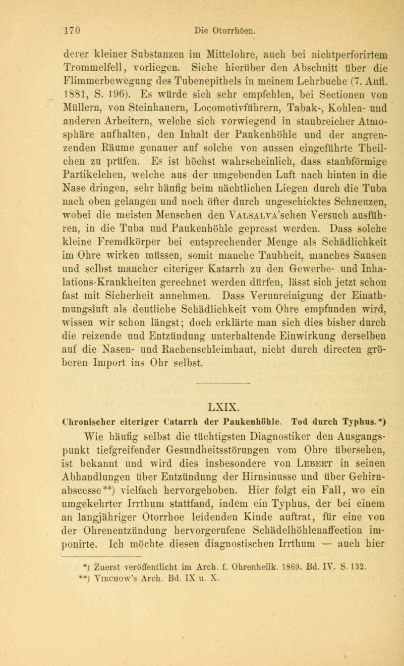 derer kleiner Substanzen im Mittelobre, aucb bei nicbtperforirtem Trommelfell, vorliegen. Siebe hierüber den Abscbnitt über die Flimmerbewegung des Tubeuepitbels in meinem Lebrbucbe (7. Aufl. 1881, S. 196). Es würde sich sehr empfehlen, bei Sectionen von Müllern, von Steinhauern, Locomotivführern, Tabak-, Kohlen- und anderen Arbeitern, welche sich vorwiegend in staubreicher Atmo- sphäre aufhalten, den Inhalt der Paukenhöhle und der angren- zenden Räume genauer auf solche von aussen eingeführte Theil- ehen zu prüfen. Es ist höchst wahrscheinlich, dass staubförmige Partikelchen, welche aus der umgebenden Luft nach hinten in die Nase dringen, sehr häufig beim nächtlichen Liegen durch die Tuba nach oben gelangen und noch öfter durch ungeschicktes Schneuzen, wobei die meisten Menschen den VALSALVA'schen Versuch ausfüh- ren, in die Tuba und Paukenhöhle gepresst werden. Dass solche kleine Fremdkörper bei entsprechender Menge als Schädlichkeit im Ohre wirken müssen, somit manche Taubheit, manches Sausen und selbst mancher eiteriger Katarrh zu den Gewerbe- und Inha- lations-Krankheiten gerechnet werden dürfen, lässt sich jetzt schon fast mit Sicherheit annehmen. Dass Verunreinigung der Einath- mungsluft als deutliche Schädlichkeit vom Ohre empfunden wird, wissen wir schon längst; doch erklärte man sich dies bisher durch die reizende und Entzündung unterhaltende Einwirkung derselben auf die Nasen- und Rachenschleimhaut, nicht durch directen grö- beren Import ins Ohr selbst. LXIX. Chronischer eiteriger Catarrh der Paukenhöhle. Tod durch Typhus*) Wie häufig selbst die tüchtigsten Diagnostiker den Ausgangs- punkt tiefgreifender Gesundheitsstörungen vom Ohre übersehen, ist bekannt und wird dies insbesondere von Lebert in seinen Abhandlungen über Entzündung der Hirnsinusse und über Gehirn- abscesse**) vielfach hervorgehoben. Hier folgt ein Fall, wo ein umgekehrter Irrthum stattfand, indem ein Typhus, der bei einem an langjähriger Otorrhoe leidenden Kinde auftrat, für eine von der Ohrenentzündung hervorgerufene Schädelhöhlenaffection im- ponirte. Ich möchte diesen diagnostischen Irrthum — auch hier *) Zuerst veröffentlicht im Arch. f. Ohrenneilk. 1S69. Bd. IV. S. 132. **) Virchow's Arch. Bd. IX u. X.