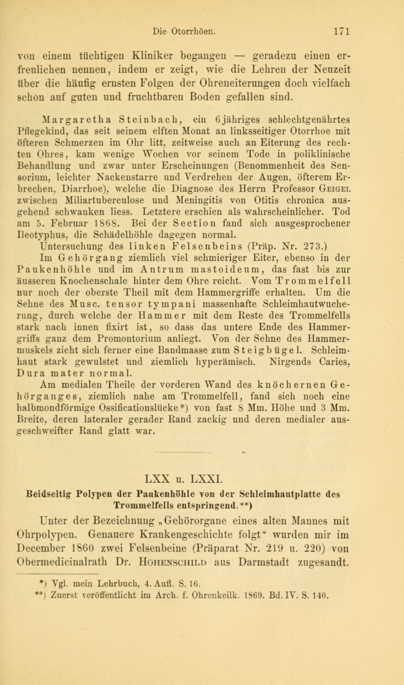 von einem tüchtigen Kliniker begangen — geradezu einen er- freulichen nennen, indem er zeigt, wie die Lehren der Neuzeit über die häufig ernsten Folgen der Ohreneiterungen doch vielfach schon auf guten und fruchtbaren Boden gefallen sind. Margaretha Steinbach, ein 6jähriges schlechtgenährtes Pflegekind, das seit seinem elften Monat an linksseitiger Otorrhoe mit öfteren Schmerzen im Ohr litt, zeitweise auch an Eiterung des rech- ten Ohres, kam wenige Wochen vor seinem Tode in poliklinische Behandlung und zwar unter Erscheinungen (Benommenheit des Sen- sorium, leichter Nackenstarre und Verdrehen der Augen, öfterem Er- brechen, Diarrhoe), welche die Diagnose des Herrn Professor Geigel zwischen Miliartuberculose und Meningitis von Otitis chronica aus- gehend schwanken Hess. Letztere erschien als wahrscheinlicher. Tod am 5. Februar 1868. Bei der Section fand sich ausgesprochener Ueotyphus, die Schädelhöhle dagegen normal. Untersuchung des linken Felsenbeins (Präp. Nr. 273.) Im Gehörgang ziemlich viel schmieriger Eiter, ebenso in der Paukenhöhle und im Antrum mastoideum, das fast bis zur äusseren Knochenschale hinter dem Ohre reicht. Vom Trommelfell nur noch der oberste Theil mit dem Hammergriffe erhalten. Um die Sehne des Muse, tensor tympani massenhafte Schleimhautwuche- rung, durch welche der Hammer mit dem Reste des Trommelfells stark nach innen fixirt ist, so dass das untere Ende des Hammer- griffs ganz dem Promontorium anliegt. Von der Sehne des Hammer- muskels zieht sich ferner eine Bandmasse zum Steigbügel. Schleim- haut stark gewulstet und ziemlich hyperämisch. Nirgends Caries, Dura mater normal. Am medialen Theile der vorderen Wand des knöchernen Ge- hörganges, ziemlich nahe am Trommelfell, fand sich noch eine halbmondförmige Ossificationslücke*) von fast S Mm. Höhe und 3 Mm. Breite, deren lateraler gerader Rand zackig und deren medialer aus- geschweifter Rand glatt war. LXX u. LXXI. Beidseitig: Polypen der Paukenhöhle von der Schleimhautplatte des Trommelfells entspringend. **) Unter der Bezeichnung „Gehörorgane eines alten Mannes mit Ohrpolypen. Genauere Krankengeschichte folgt wurden mir im December 1SG0 zwei Felsenbeine (Präparat Nr. 219 u. 220) von Obermedicinalrath Dr. Hohenschild aus Darmstadt zugesandt. *i Vgl. mein Lehrbuch, 4. Aufl. S. IG. **) Zuerst veröffentlicht im Arch. f. Ohrenkeilk. 1569. Bd. IV. S. 140.