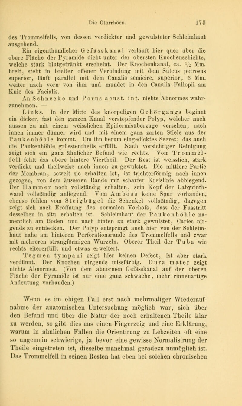 des Trommelfells, von dessen verdickter und gewulsteter Schleimhaut ausgehend. Ein eigenthümlicher Gefässkanal verläuft hier quer über die obere Fläche der Pyramide dicht unter der obersten Knochenschichte, welche stark blutgetränkt erscheint. Der Knochenkanal, ca. l/2 Mm. breit, steht in breiter offener Verbindung mit dem Sulcus petrosus superior, läuft parallel mit dem Canalis semicirc. superior, 3 Mm. weiter nach vorn von ihm und mündet in den Canalis Fallopii am Knie des Facialis. An Schnecke und Porus acust. int. nichts Abnormes wahr- zunehmen. — Links. In der Mitte des knorpeligen Gehörgangs beginnt ein dicker, fast den ganzen Kanal verstopfender Polyp, welcher nach aussen zu mit einem weisslichen Epidermisüberzuge versehen, nach innen immer dünner wird und mit einem ganz zarten Stiele aus der Paukenhöhle kommt. Um ihn herum eingedicktes Secret; das auch die Paukenhöhle grösstenteils erfüllt. Nach vorsichtiger Reinigung zeigt sich ein ganz ähnlicher Befund wie rechts. Vom Trommel- fell fehlt das obere hintere Viertheil. Der Rest ist weisslich, stark verdickt und theilweise nach innen zu gewulstet. Die mittlere Partie der Membran, soweit sie erhalten ist, ist trichterförmig nach innen gezogen, von dem äusseren Rande mit scharfer Kreislinie abbiegend. Der Hammer noch vollständig erhalten, sein Kopf der Labyrinth- wand vollständig anliegend. Vom Amboss keine Spur vorhanden, ebenso fehlen vom Steigbügel die Schenkel vollständig, dagegen zeigt sich nach Eröffnung des normalen Vorhofs, dass der Fusstritt desselben in situ erhalten ist. Schleimhaut der Paukenhöhle na- mentlich am Boden und nach hinten zu stark gewulstet, Caries nir- gends zu entdecken. Der Polyp entspringt auch hier von der Schleim- haut nahe am hinteren Perforationsrande des Trommelfells und zwar mit mehreren strangförmigen Wurzeln. Oberer Theil der Tuba wie rechts eitererfüllt und etwas erweitert. Tegmen tympani zeigt hier keinen Defect, ist aber stark verdünnt. Der Knochen nirgends missfärbig. Dura mater zeigt nichts Abnormes. (Von dem abnormen Gefässkanal auf der oberen Fläche der Pyramide ist nur eine ganz schwache, mehr rinnenartige Andeutung vorhanden.) Wenn es im obigen Fall erst nach mehrmaliger Wiederauf- nahme der anatomischen Untersuchung möglich war, sich über den Befund und über die Natur der noch erhaltenen Theile klar zu werden, so gibt dies uns einen Fingerzeig und eine Erklärung, warum in ähnlichen Fällen die Orientirung zu Lebzeiten oft eine so ungemein schwierige, ja bevor eine gewisse Normalisirung der Theile eingetreten ist, dieselbe manchmal geradezu unmöglich ist. Das Trommelfell in seinen Resten hat eben bei solchen chronischen