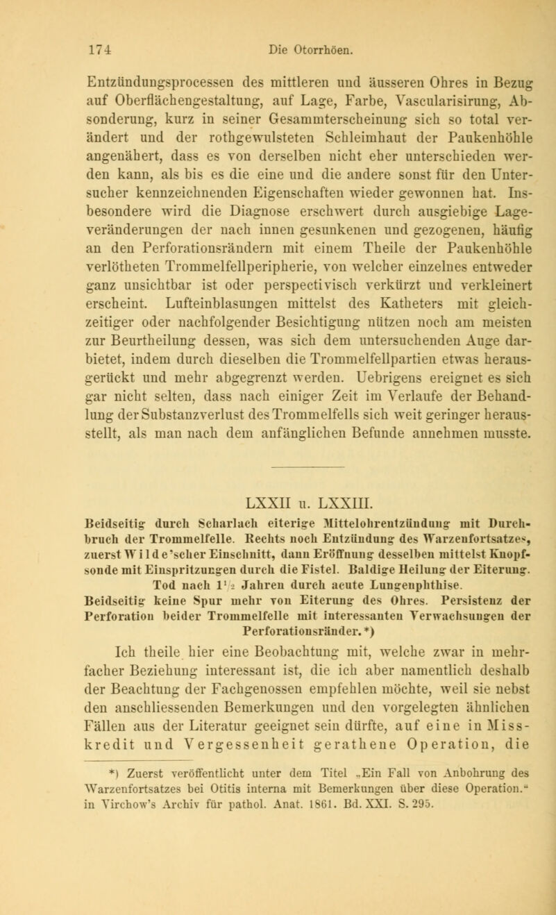 Entzündungsprocessen des mittleren und äusseren Ohres in Bezug auf Oberfläehengestaltung, auf Lage, Farbe, Vascularisirung, Ab- sonderung, kurz in seiner Gesammterscheinung sich so total ver- ändert und der rothgewulsteten Schleimhaut der Paukenhöhle angenähert, dass es von derselben nicht eher unterschieden wer- den kann, als bis es die eine und die andere sonst für den Unter- sucher kennzeichnenden Eigenschaften wieder gewonnen hat. Ins- besondere wird die Diagnose erschwert durch ausgiebige Lage- veränderungen der nach innen gesunkenen und gezogenen, häutig an den Perforationsrändern mit einem Theile der Paukenhöhle verlötheten Trommelfellperipherie, von welcher einzelnes entweder ganz unsichtbar ist oder perspectivisch verkürzt und verkleinert erscheint. Lufteinblasungen mittelst des Katheters mit gleich- zeitiger oder nachfolgender Besichtigung nützen noch am meisten zur Beurtheilung dessen, was sich dem untersuchenden Auge dar- bietet, indem durch dieselben die Trommelfellpartien etwas heraus- gerückt und mehr abgegrenzt werden. Uebrigens ereignet es sich gar nicht selten, dass nach einiger Zeit im Verlaufe der Behand- lung der Substanzverlust des Trommelfells sich weit geringer heraus- stellt, als man nach dem anfänglichen Befunde annehmen musste. LXXII u. LXXIII. Beidseitig- durch Scharlach eiterige Mittelohrentzündung- mit Durch- bruch der Trommelfelle. Rechts noch Entzündung- des Warzeufortsatze-, zuerst Wilde 'scher Einschnitt, dann Eröffnung desselben mittelst Kuopf- sonde mit Einspritzungen durch die Fistel. Baldige Heilung der Eiterung. Tod nach l12 Jahren durch acute Lungeuphthise. Beidseitig keine Spur mehr yoii Eiterung des Ohres. Persistenz der Perforation heider Trommelfelle mit interessanten Verwachsungen der Perforationsränder. *) Ich theile hier eine Beobachtung mit, welche zwar in mehr- facher Beziehung interessant ist, die ich aber namentlich deshalb der Beachtung der Fachgenossen empfehlen möchte, weil sie nebst den anschliessenden Bemerkungen und den vorgelegten ähnlichen Fällen aus der Literatur geeignet sein dürfte, auf eine in Miss kredit und Vergessenheit gerathene Operation, die *) Zuerst veröffentlicht unter dem Titel ..Ein Fall von Anbohrung des Warzenfortsatzes bei Otitis interna mit Bemerkungen über diese Operation.u in Yirchow's Archiv für pathol. Anat. 1861. Bd. XXI. S. 295.