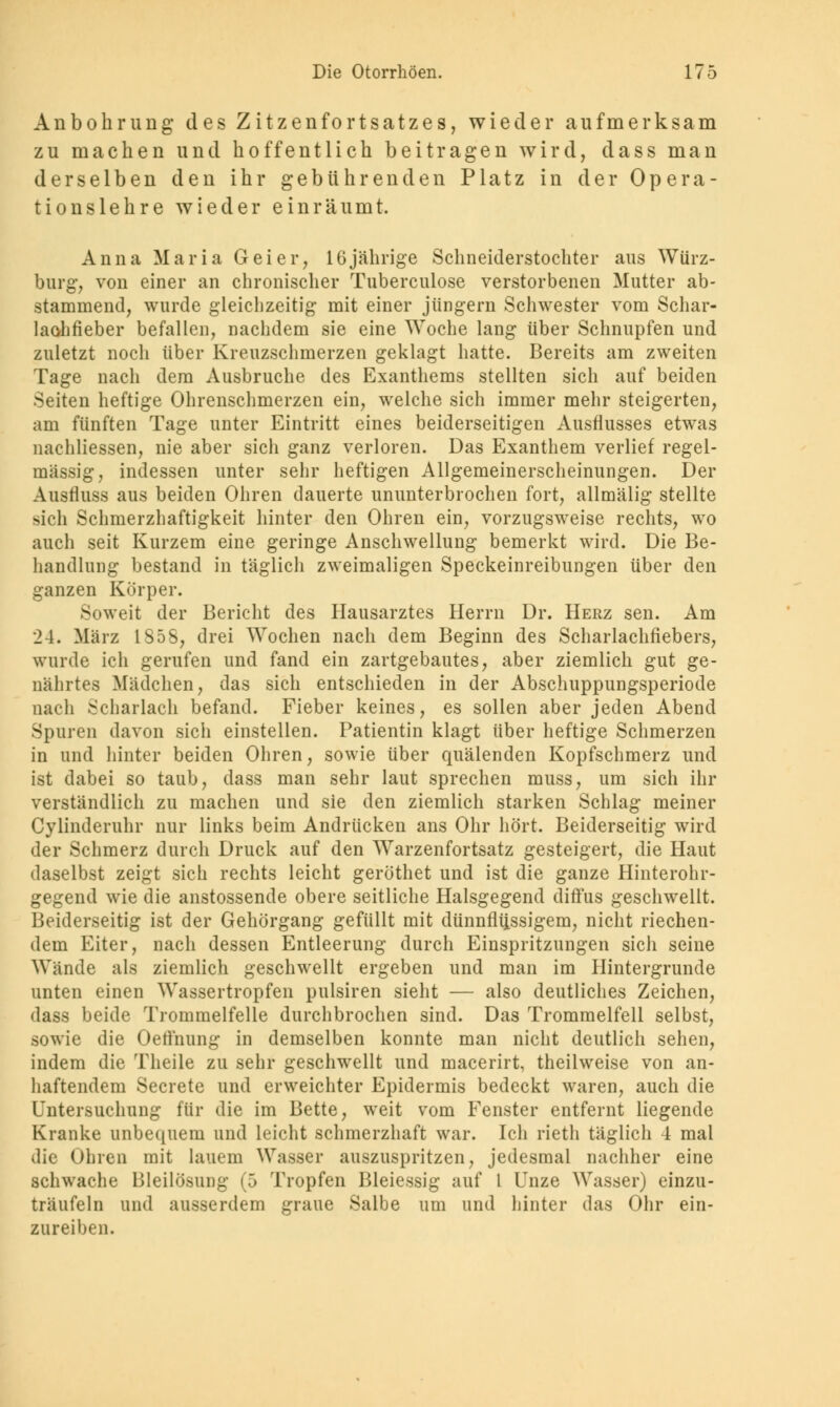 Anbohrung des Zitzenfortsatzes, wieder aufmerksam zu machen und hoffentlich beitragen wird, dass man derselben den ihr gebührenden Platz in der Opera- tionslehre wieder einräumt. Anna Maria Geier, 16jährige Schneiderstochter aus Würz- burg, von einer an chronischer Tuberculose verstorbenen Mutter ab- stammend, wurde gleichzeitig mit einer Jüngern Schwester vom Schar- laohfieber befallen, nachdem sie eine Woche lang über Schnupfen und zuletzt noch über Kreuzschmerzen geklagt hatte. Bereits am zweiten Tage nach dem Ausbruche des Exanthems stellten sich auf beiden Seiten heftige Ohrenschmerzen ein, welche sich immer mehr steigerten, am fünften Tage unter Eintritt eines beiderseitigen Ausflusses etwas nachliessen, nie aber sicli ganz verloren. Das Exanthem verlief regel- mässig, indessen unter sehr heftigen Allgemeinerscheinungen. Der Ausfluss aus beiden Ohren dauerte ununterbrochen fort, allmälig stellte sich Schmerzhaftigkeit hinter den Ohren ein, vorzugsweise rechts, wo auch seit Kurzem eine geringe Anschwellung bemerkt wird. Die Be- handlung bestand in täglich zweimaligen Speckeinreibungen über den ganzen Körper. Soweit der Bericht des Hausarztes Herrn Dr. Herz sen. Am 24. März 1858, drei Wochen nach dem Beginn des Scharlachfiebers, wurde ich gerufen und fand ein zartgebautes, aber ziemlich gut ge- nährtes Mädchen, das sich entschieden in der Abschuppungsperiode nach Scharlach befand. Fieber keines, es sollen aber jeden Abend Spuren davon sich einstellen. Patientin klagt über heftige Schmerzen in und hinter beiden Ohren, sowie über quälenden Kopfschmerz und ist dabei so taub, dass man sehr laut sprechen muss, um sich un- verständlich zu machen und sie den ziemlich starken Schlag meiner Cylinderuhr nur links beim Andrücken ans Ohr hört. Beiderseitig wird der Schmerz durch Druck auf den Warzenfortsatz gesteigert, die Haut daselbst zeigt sich rechts leicht geröthet und ist die ganze Hinterohr- gegend wie die anstossende obere seitliche Halsgegend diffus geschwellt. Beiderseitig ist der Gehörgang gefüllt mit dünnflüssigem, nicht riechen- dem Eiter, nach dessen Entleerung durch Einspritzungen sich seine Wände als ziemlich geschwellt ergeben und man im Hintergrunde unten einen Wassertropfen pulsiren sieht — also deutliches Zeichen, dass beide Trommelfelle durchbrochen sind. Das Trommelfell selbst, sowie die Oetihung in demselben konnte man nicht deutlich sehen, indem die Theile zu sehr geschwellt und macerirt, theilweise von an- haftendem Secrete und erweichter Epidermis bedeckt waren, auch die Untersuchung für die im Bette, weit vom Fenster entfernt liegende Kranke unbequem und leicht schmerzhaft war. Ich rieth täglich 4 mal die Uhren mit lauem Wasser auszuspritzen, jedesmal nachher eine schwache Bleilösung (5 Tropfen Bleiessig auf 1 Unze Wasser) einzu- träufeln und ausserdem graue Salbe um und hinter das Ohr ein- zureiben.