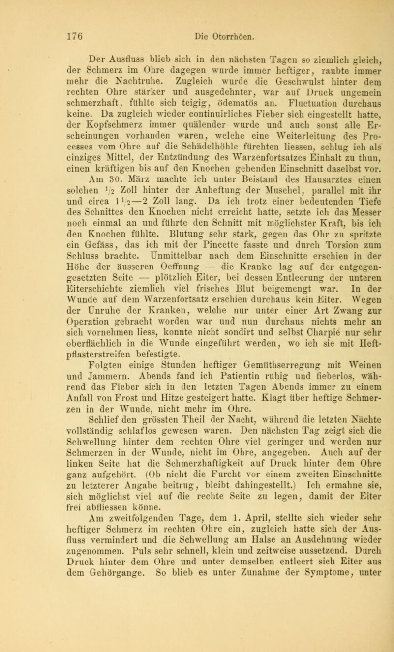Der Ausfluss blieb sich in den nächsten Tagen so ziemlich gleich, der Schmerz im Ohre dagegen wurde immer heftiger, raubte immer mehr die Nachtruhe. Zugleich wurde die Geschwulst hinter dem rechten Ohre stärker und ausgedehnter, war auf Druck ungemein schmerzhaft, fühlte sich teigig, ödematös an. Fluctuation durchaus keine. Da zugleich wieder continuirliches Fieber sich eingestellt hatte, der Kopfschmerz immer quälender wurde und auch sonst alle Er- scheinungen vorhanden waren, welche eine Weiterleitung des Pro- cesses vom Ohre auf die Schädelhöhle fürchten Hessen, schlug ich als einziges Mittel, der Entzündung des Warzenfortsatzes Einhalt zu thun, einen kräftigen bis auf den Knochen gehenden Einschnitt daselbst vor. Am 30. März machte ich unter Beistand des Hausarztes einen solchen > 2 Zoll hinter der Anheftung der Muschel, parallel mit ihr und circa 1*2—2 Zoll lang. Da ich trotz einer bedeutenden Tiefe des Schnittes den Knochen nicht erreicht hatte, setzte ich das Messer noch einmal an und führte den Schnitt mit möglichster Kraft, bis ich den Knochen fühlte. Blutung sehr stark, gegen das Ohr zu spritzte ein Gefäss, das ich mit der Pincette fasste und durch Torsion zum Schluss brachte. Unmittelbar nach dem Einschnitte erschien in der Höhe der äusseren Oeffnung — die Kranke lag auf der entgegen- gesetzten Seite — plötzlich Eiter, bei dessen Entleerung der unteren Eiterschichte ziemlich viel frisches Blut beigemengt war. In der Wunde auf dem Warzenfortsatz erschien durchaus kein Eiter. Wegen der Unruhe der Kranken, welche nur unter einer Art Zwang zur Operation gebracht worden war und nun durchaus nichts mehr an sich vornehmen Hess, konnte nicht sondirt und selbst Charpie nur sehr oberflächlich in die Wunde eingeführt werden, wo ich sie mit Heft- pflasterstreifen befestigte. Folgten einige Stunden heftiger Gemüthserregung mit Weinen und Jammern. Abends fand ich Patientin ruhig und rieberlos, wäh- rend das Fieber sich in den letzten Tagen Abends immer zu einem Anfall von Frost und Hitze gesteigert hatte. Klagt über heftige Schmer- zen in der Wunde, nicht mehr im Ohre. Schlief den grössten Theil der Nacht, während die letzten Nächte vollständig schlaflos gewesen waren. Den nächsten Tag zeigt sich die Schwellung hinter dem rechten Ohre viel geringer und werden nur Schmerzen in der Wunde, nicht im Ohre, angegeben. Auch auf der linken Seite hat die Schmerzhaftigkeit auf Druck hinter dem Ohre ganz aufgehört. (Ob nicht die Furcht vor einem zweiten Einschnitte zu letzterer Angabe beitrug, bleibt dahingestellt.) Ich ermahne sie, sich möglichst viel auf die rechte Seite zu legen, damit der Eiter frei abfliessen könne. Am zweitfolgenden Tage, dem 1. April, stellte sich wieder sehr heftiger Schmerz im rechten Ohre ein, zugleich hatte sich der Aus- fluss vermindert und die Schwellung am Halse an Ausdehnung wieder zugenommen. Puls sehr schnell, klein und zeitweise aussetzend. Durch Druck hinter dem Ohre und unter demselben entleert sich Eiter aus dem Gehörgange. So blieb es unter Zunahme der Symptome, unter