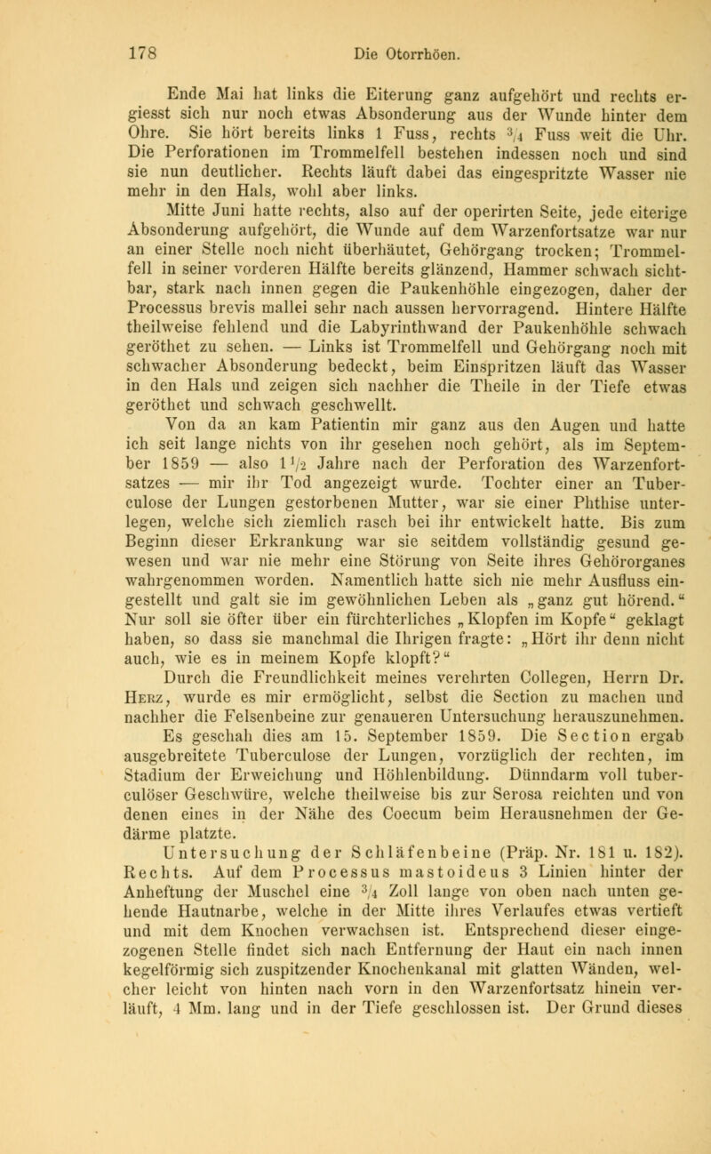 Ende Mai hat links die Eiterung ganz aufgehört und rechts er- giesst sich nur noch etwas Absonderung aus der Wunde hinter dem Ohre. Sie hört bereits links 1 Fuss, rechts :}4 Fuss weit die Uhr. Die Perforationen im Trommelfell bestehen indessen noch und sind sie nun deutlicher. Rechts läuft dabei das eingespritzte Wasser nie mehr in den Hals, wohl aber links. Mitte Juni hatte rechts, also auf der operirten Seite, jede eiterige Absonderung aufgehört, die Wunde auf dem Warzenfortsatze war nur an einer Stelle noch nicht überhäutet, Gehörgang trocken; Trommel- fell in seiner vorderen Hälfte bereits glänzend, Hammer schwach sicht- bar, stark nach innen gegen die Paukenhöhle eingezogen, daher der Processus brevis mallei sehr nach aussen hervorragend. Hintere Hälfte theilweise fehlend und die Labyrinthwand der Paukenhöhle schwach geröthet zu sehen. — Links ist Trommelfell und Gehörgang noch mit schwacher Absonderung bedeckt, beim Einspritzen läuft das Wasser in den Hals und zeigen sich nachher die Theile in der Tiefe etwas geröthet und schwach geschwellt. Von da an kam Patientin mir ganz aus den Augen und hatte ich seit lange nichts von ihr gesehen noch gehört, als im Septem- ber 1859 — also IV2 Jahre nach der Perforation des Warzenfort- satzes — mir ihr Tod angezeigt wurde. Tochter einer an Tuber- culose der Lungen gestorbenen Mutter, war sie einer Phthise unter- legen, welche sich ziemlich rasch bei ihr entwickelt hatte. Bis zum Beginn dieser Erkrankung war sie seitdem vollständig gesund ge- wesen und war nie mehr eine Störung von Seite ihres Gehörorganes wahrgenommen worden. Namentlich hatte sich nie mehr Ausfluss ein- gestellt und galt sie im gewöhnlichen Leben als „ ganz gut hörend. Nur soll sie öfter über ein fürchterliches „Klopfen im Kopfe geklagt haben, so dass sie manchmal die Ihrigen fragte: „ Hört ihr denn nicht auch, wie es in meinem Kopfe klopft? Durch die Freundlichkeit meines verehrten Collegen, Herrn Dr. Herz, wurde es mir ermöglicht, selbst die Section zu machen und nachher die Felsenbeine zur genaueren Untersuchung herauszunehmen. Es geschah dies am 15. September 1859. Die Section ergab ausgebreitete Tuberculose der Lungen, vorzüglich der rechten, im Stadium der Erweichung und Höhlenbildung. Dünndarm voll tuber- culöser Geschwüre, welche theilweise bis zur Serosa reichten und von denen eines in der Nähe des Coecum beim Herausnehmen der Ge- därme platzte. Untersuchung der Schläfenbeine (Präp. Nr. 181 u. 182). Rechts. Auf dem Processus mastoideus 3 Linien hinter der Anheftung der Muschel eine 3/4 Zoll lange von oben nach unten ge- hende Hautnarbe, welche in der Mitte ihres Verlaufes etwas vertieft und mit dem Knochen verwachsen ist. Entsprechend dieser einge- zogenen Stelle findet sich nach Entfernung der Haut ein nach innen kegelförmig sich zuspitzender Knochenkanal mit glatten Wänden, wel- cher leicht von hinten nach vorn in den Warzenfortsatz hinein ver- läuft, 1 Mm. lang und in der Tiefe geschlossen ist. Der Grund dieses