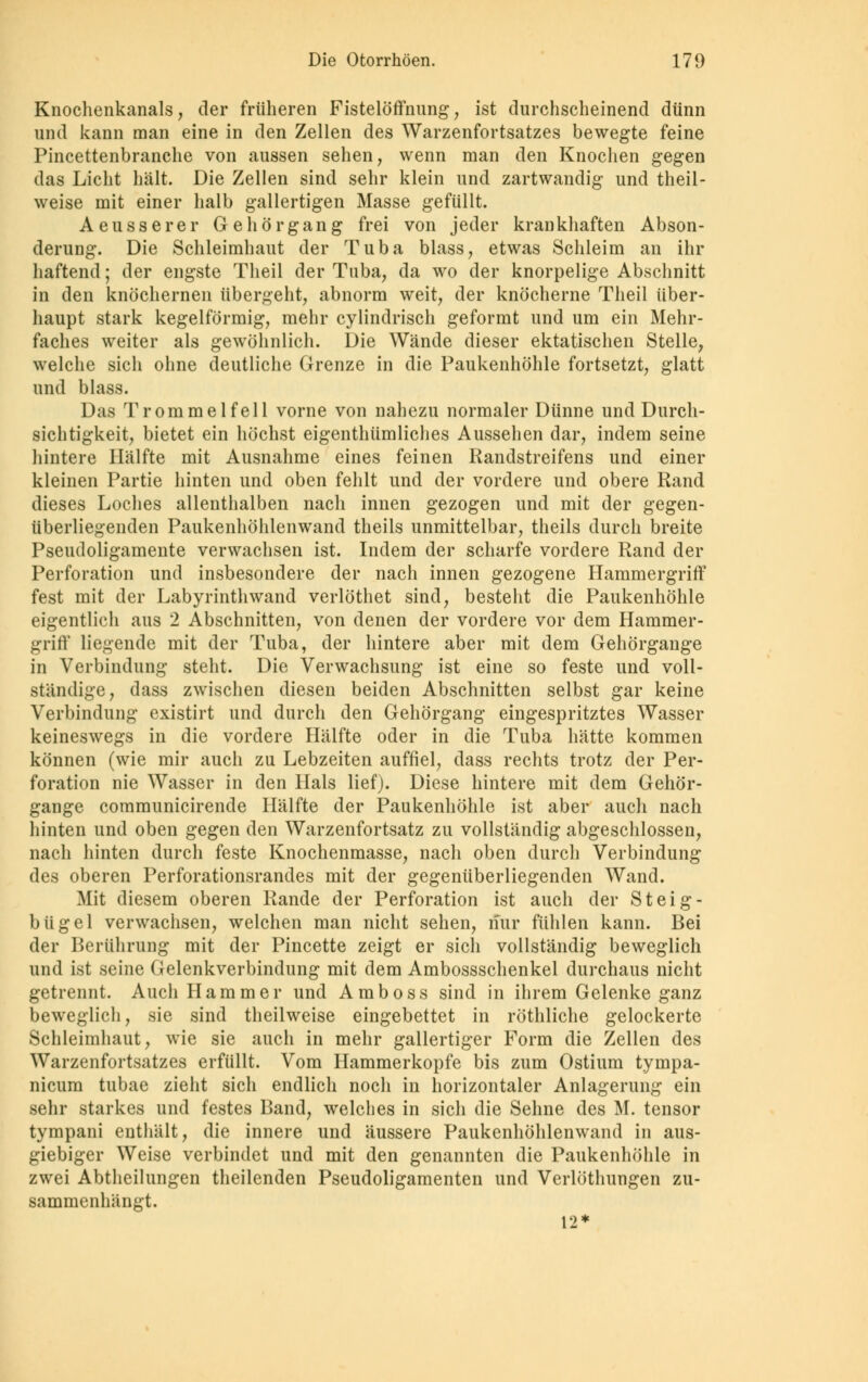 Knochenkanals, der früheren Fistelöffnung, ist durchscheinend dünn und kann man eine in den Zellen des Warzenfortsatzes bewegte feine Pincettenbranche von aussen sehen, wenn man den Knochen gegen das Licht hält. Die Zellen sind sehr klein und zartwandig und theil- weise mit einer halb gallertigen Masse gefüllt. Aeusserer Gehörgang frei von jeder krankhaften Abson- derung. Die Schleimhaut der Tuba blass, etwas Schleim an ihr haftend; der engste Theil der Tuba, da wo der knorpelige Abschnitt in den knöchernen übergeht, abnorm weit, der knöcherne Theil über- haupt stark kegelförmig, mehr cylindrisch geformt und um ein Mehr- faches weiter als gewöhnlich. Die Wände dieser ektatischen Stelle, welche sich ohne deutliche Grenze in die Paukenhöhle fortsetzt, glatt und blass. Das Trommelfell vorne von nahezu normaler Dünne und Durch- sichtigkeit, bietet ein höchst eigenthümliches Aussehen dar, indem seine hintere Hälfte mit Ausnahme eines feinen Randstreifens und einer kleinen Partie hinten und oben fehlt und der vordere und obere Rand dieses Loches allenthalben nach innen gezogen und mit der gegen- überliegenden Paukenhöhlenwand theils unmittelbar, theils durch breite Pseudoligamente verwachsen ist. Indem der scharfe vordere Rand der Perforation und insbesondere der nach innen gezogene Hammergriff fest mit der Labyrinthwand verlöthet sind, besteht die Paukenhöhle eigentlich aus 2 Abschnitten, von denen der vordere vor dem Hammer- griff liegende mit der Tuba, der hintere aber mit dem Gehörgange in Verbindung steht. Die Verwachsung ist eine so feste und voll- stündige, dass zwischen diesen beiden Abschnitten selbst gar keine Verbindung existirt und durch den Gehörgang eingespritztes Wasser keineswegs in die vordere Hälfte oder in die Tuba hätte kommen können (wie mir auch zu Lebzeiten auffiel, dass rechts trotz der Per- foration nie Wasser in den Hals lief). Diese hintere mit dem Gehör- gange communicirende Hälfte der Paukenhöhle ist aber auch nach hinten und oben gegen den Warzenfortsatz zu vollständig abgeschlossen, nach hinten durch feste Knochenmasse, nach oben durch Verbindung des oberen Perforationsrandes mit der gegenüberliegenden Wand. Mit diesem oberen Rande der Perforation ist auch der Steig- bügel verwachsen, welchen man nicht sehen, nur fühlen kann. Bei der Berührung mit der Pincette zeigt er sich vollständig beweglich und ist seine Gelenkverbindung mit dem Ambossschenkel durchaus nicht getrennt. Auch Hammer und Amboss sind in ihrem Gelenke ganz beweglich, sie sind theilweise eingebettet in röthliche gelockerte Schleimhaut, wie sie auch in mehr gallertiger Form die Zellen des Warzenfortsatzes erfüllt. Vom Hammerkopfe bis zum Ostium tyinpa- nicum tubae zieht sich endlich noch in horizontaler Anlagerung ein sehr starkes und festes Band, welches in sich die Sehne des M. tensor tympani enthält, die innere und äussere Paukenhöhlenwand in aus- giebiger Weise verbindet und mit den genannten die Paukenhöhle in zwei Abtheilungen theilenden Pseudoligamenten und Verlöthungen zu- sammenhängt. 12*