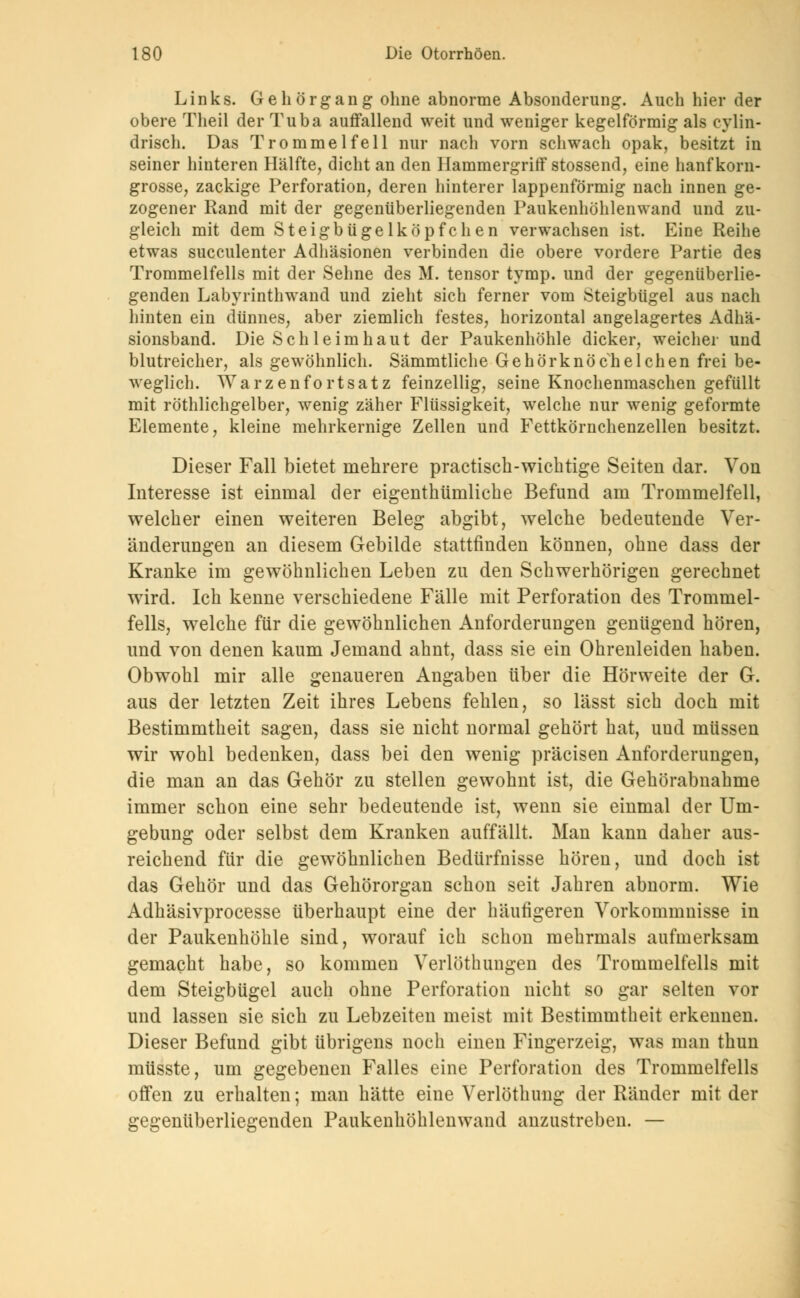 Links. Gehörgang ohne abnorme Absonderung. Auch hier der obere Theil der Tuba auffallend weit und weniger kegelförmig als cylin- drisch. Das Trommelfell nur nach vorn schwach opak, besitzt in seiner hinteren Hälfte, dicht an den Hammergriff stossend, eine hanfkorn- grosse, zackige Perforation, deren hinterer lappenförmig nach innen ge- zogener Rand mit der gegenüberliegenden Paukenhöhlenwand und zu- gleich mit dem Steigbügelköpfchen verwachsen ist. Eine Reihe etwas succulenter Adhäsionen verbinden die obere vordere Partie des Trommelfells mit der Sehne des M. tensor tymp. und der gegenüberlie- genden Labyrinthwand und zieht sich ferner vom Steigbügel aus nach hinten ein dünnes, aber ziemlich festes, horizontal angelagertes Adhä- sionsband. Die Schleimhaut der Paukenhöhle dicker, weicher und blutreicher, als gewöhnlich. Sämmtliche Gehörknöchelchen frei be- weglich. Warzenfortsatz feinzellig, seine Knochenmaschen gefüllt mit röthlichgelber, wenig zäher Flüssigkeit, welche nur wenig geformte Elemente, kleine mehrkernige Zellen und Fettkörnchenzellen besitzt. Dieser Fall bietet mehrere practisch-wichtige Seiten dar. Von Interesse ist einmal der eigentümliche Befund am Trommelfell, welcher einen weiteren Beleg abgibt, welche bedeutende Ver- änderungen an diesem Gebilde stattfinden können, ohne dass der Kranke im gewöhnlichen Leben zu den Schwerhörigen gerechnet wird. Ich kenne verschiedene Fälle mit Perforation des Trommel- fells, welche für die gewöhnlichen Anforderungen genügend hören, und von denen kaum Jemand ahnt, dass sie ein Ohrenleiden haben. Obwohl mir alle genaueren Angaben über die Hörweite der G. aus der letzten Zeit ihres Lebens fehlen, so lässt sich doch mit Bestimmtheit sagen, dass sie nicht normal gehört hat, uud müssen wir wohl bedenken, dass bei den wenig präcisen Anforderungen, die man an das Gehör zu stellen gewohnt ist, die Gehörabnahme immer schon eine sehr bedeutende ist, wenn sie einmal der Um- gebung oder selbst dem Kranken auffällt. Man kann daher aus- reichend für die gewöhnlichen Bedürfnisse hören, und doch ist das Gehör und das Gehörorgan schon seit Jahren abnorm. Wie Adhäsivprocesse überhaupt eine der häufigeren Vorkommnisse in der Paukenhöhle sind, worauf ich schon mehrmals aufmerksam gemacht habe, so kommen Verlöthungen des Trommelfells mit dem Steigbügel auch ohne Perforation nicht so gar selten vor und lassen sie sich zu Lebzeiten meist mit Bestimmtheit erkennen. Dieser Befund gibt übrigens noch einen Fingerzeig, was man thun müsste, um gegebenen Falles eine Perforation des Trommelfells offen zu erhalten; man hätte eine Verlöthung der Ränder mit der gegenüberliegenden Paukenhöhlenwand anzustreben. —