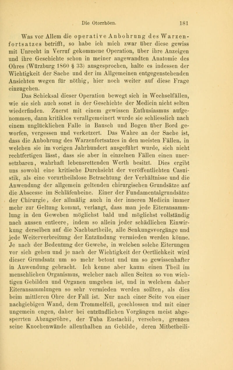 Was vor Allem die operative Anbohrung d es Warzen - fortsatzes betrifft, so habe ich mich zwar über diese gewiss mit Unrecht in Verruf gekommene Operation, über ihre Anzeigen und ihre Geschichte schon in meiner angewandten Anatomie des Ohres (Würzburg 1860 § 33) ausgesprochen, halte es indessen der Wichtigkeit der Sache und der im Allgemeinen entgegenstehenden Ansichten wegen für nöthig, hier noch weiter auf diese Frage einzugehen. Das Schicksal dieser Operation bewegt sich in Wechselfällen, wie sie sich auch sonst in der Geschichte der Medicin nicht selten wiederfinden. Zuerst mit einem gewissen Enthusiasmus aufge- nommen, dann kritiklos verallgemeinert wurde sie schliesslich nach einem unglücklichen Falle in Bausch und Bogen über Bord ge- worfen, vergessen und verketzert. Das Wahre an der Sache ist, dass die Anbohrung des Warzenfortsatzes in den meisten Fällen, in welchen sie im vorigen Jahrhundert ausgeführt wurde, sich nicht rechtfertigen lässt, dass sie aber in einzelnen Fällen einen uner- setzbaren, wahrhaft lebensrettenden Werth besitzt. Dies ergibt uns sowohl eine kritische Durchsicht der veröffentlichten Casui- stik, als eine vorurteilslose Betrachtung der Verhältnisse und die Anwendung der allgemein geltenden chirurgischen Grundsätze auf die Abscesse im Schläfenbeine. Einer der Fundamentalgrundsätze der Chirurgie, der allmälig auch in der inneren Medicin immer mehr zur Geltung kommt, verlangt, dass man jede Eiteransamm- lung in den Geweben möglichst bald und möglichst vollständig nach aussen entleere, indem so allein jeder schädlichen Einwir- kung derselben auf die Nachbartheile, alle Senkungsvorgänge und jede Weiterverbreitung der Entzündung vermieden werden könne. Je nach der Bedeutung der Gewebe, in welchen solche Eiterungen vor sich gehen und je nach der Wichtigkeit der Oertlichkeit wird dieser Grundsatz um so mehr betont und um so gewissenhafter in Anwendung gebracht. Ich kenne aber kaum einen Theil im menschlichen Organismus, welcher nach allen Seiten so von wich- tigen Gebilden und Organen umgeben ist, und in welchem daher Eiteransammlungen so sehr vermieden werden sollten, als dies beim mittleren Ohre der Fall ist. Nur nach einer Seite von einer nachgiebigen Wand, dem Trommelfell, geschlossen und mit einer ungemein engen, daher bei entzündlichen Vorgängen meist abge- sperrten Abzugsröhre, der Tuba Eustachii, versehen, grenzen seine Knochenwände allenthalben an Gebilde, deren Mitbetheili-