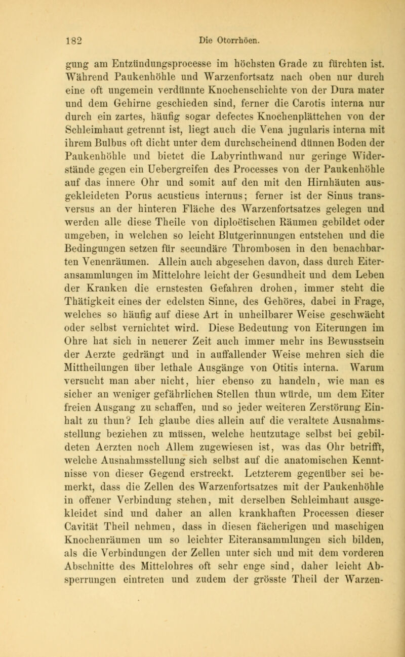 gung am Entzündungsprocesse im höchsten Grade zu fürchten ist. Während Paukenhöhle und Warzenfortsatz nach oben nur durch eine oft ungemein verdünnte Knochenschichte von der Dura mater und dem Gehirne geschieden sind, ferner die Carotis interna nur durch ein zartes, häufig sogar defectes Knochenplättchen von der Schleimhaut getrennt ist, liegt auch die Vena jugularis interna mit ihrem Bulbus oft dicht unter dem durchscheinend dünnen Boden der Paukenhöhle und bietet die Labyrinth wand nur geringe Wider- stände gegen ein Uebergreifen des Processes von der Paukenhöhle auf das innere Ohr und somit auf den mit den Hirnhäuten aus- gekleideten Porus acusticus internus; ferner ist der Sinus trans- versa an der hinteren Fläche des Warzenfortsatzes gelegen und werden alle diese Theile von diploetischen Räumen gebildet oder umgeben, in welchen so leicht Blutgerinnungen entstehen und die Bedingungen setzen für secundäre Thrombosen in den benachbar- ten Venenräumen. Allein auch abgesehen davon, dass durch Eiter- ansammlungen im Mittelohre leicht der Gesundheit und dem Leben der Kranken die ernstesten Gefahren drohen, immer steht die Thätigkeit eines der edelsten Sinne, des Gehöres, dabei in Frage, welches so häufig auf diese Art in unheilbarer Weise geschwächt oder selbst vernichtet wird. Diese Bedeutung von Eiterungen im Ohre hat sich in neuerer Zeit auch immer mehr ins Bewusstsein der Aerzte gedrängt und in auffallender Weise mehren sich die Mittheilungen über lethale Ausgänge von Otitis interna. Warum versucht man aber nicht, hier ebenso zu handeln, wie man es sicher an weniger gefährlichen Stellen thun würde, um dem Eiter freien Ausgang zu schaffen, und so jeder weiteren Zerstörung Ein- halt zu thun? Ich glaube dies allein auf die veraltete Ausnahms- stellung beziehen zu müssen, welche heutzutage selbst bei gebil- deten Aerzten noch Allem zugewiesen ist, was das Ohr betrifft, welche Ausnahmsstellung sich selbst auf die anatomischen Kennt- nisse von dieser Gegend erstreckt. Letzterem gegenüber sei be- merkt, dass die Zellen des Warzenfortsatzes mit der Paukenhöhle in offener Verbindung stehen, mit derselben Schleimhaut ausge- kleidet sind und daher an allen krankhaften Processen dieser Cavität Theil nehmen, dass in diesen fächerigen und maschigen Knochenräumen um so leichter Eiteransammlungen sich bilden, als die Verbindungen der Zellen unter sich und mit dem vorderen Abschnitte des Mittelohres oft sehr enge sind, daher leicht Ab- sperrungen eintreten und zudem der grösste Theil der Warzen-