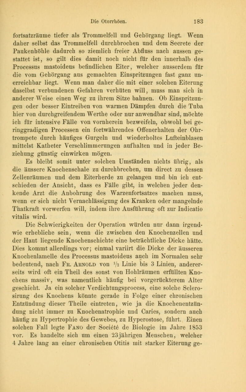 fortsatzräume tiefer als Trommelfell und Gehörgang liegt. Wenn daher selbst das Trommelfell durchbrochen und dem Secrete der Paukenhöhle dadurch so ziemlich freier Abfluss nach aussen ge- stattet ist, so gilt dies damit noch nicht für den iunerhalb des Processus mastoideus befindlichen Eiter, welcher ausserdem für die vom Gehörgaug aus gemachten Einspritzungen fast ganz un- erreichbar liegt. Wenn man daher die mit einer solchen Eiterung daselbst verbundenen Gefahren verhüten will, muss man sich in anderer Weise einen Weg zu ihrem Sitze bahnen. Ob Einspritzun- gen oder besser Eintreiben von warmen Dämpfen durch die Tuba hier von durchgreifendem Werthe oder nur anwendbar sind, möchte ich für intensive Fälle von vornherein bezweifeln, obwohl bei ge- ringgradigen Processen ein fortwährendes Offenerhalten der Ohr- trompete durch häufiges Gurgeln und wiederholtes Lufteinblasen mittelst Katheter Verschlimmerungen aufhalten und in jeder Be- ziehung günstig einwirken mögen. Es bleibt somit unter solchen Umständen nichts übrig, als die äussere Knochenschale zu durchbrechen, um direct zu dessen Zellenräumen und dem Eiterherde zu gelangen und bin ich ent- schieden der Ansicht, dass es Fälle gibt, in welchen jeder den- kende Arzt die Anbohrung des Warzenfortsatzes machen muss, wenn er sich nicht Vernachlässigung des Kranken oder mangelnde Thatkraft vorwerfen will, indem ihre Ausführung oft zur Indicatio vitalis wird. Die Schwierigkeiten der Operation würden nur dann irgend- wie erhebliche sein, wenn die zwischen den Knochenzellen und der Haut liegende Knochenschichte eine beträchtliche Dicke hätte. Dies kommt allerdings vor; einmal variirt die Dicke der äusseren Knochenlamelle des Processus mastoideus auch im Normalen sehr bedeutend, nach Fr. Arnold von lh Linie bis 3 Linien, anderer- seits wird oft ein Theil des sonst von Hohlräumen erfüllten Kno- chens massiv, was namentlich häufig bei vorgerückterem Alter geschieht. Ja ein solcher Verdichtungsprocess, eine solche Sclero- sirung des Knochens könnte gerade in Folge einer chronischen Entzündung dieser Theile eintreten, wie ja die Knochenentzün- dung nicht immer zu Knochenatrophie und Caries, sondern auch häufig zu Hypertrophie des Gewebes, zu Hyperostose, führt. Einen solchen Fall legte Fano der Societe de Biologie im Jahre 1853 vor. Es handelte sich um einen 23jährigen Menschen, welcher 4 Jahre lang an einer chronischen Otitis mit starker Eiterung ge-
