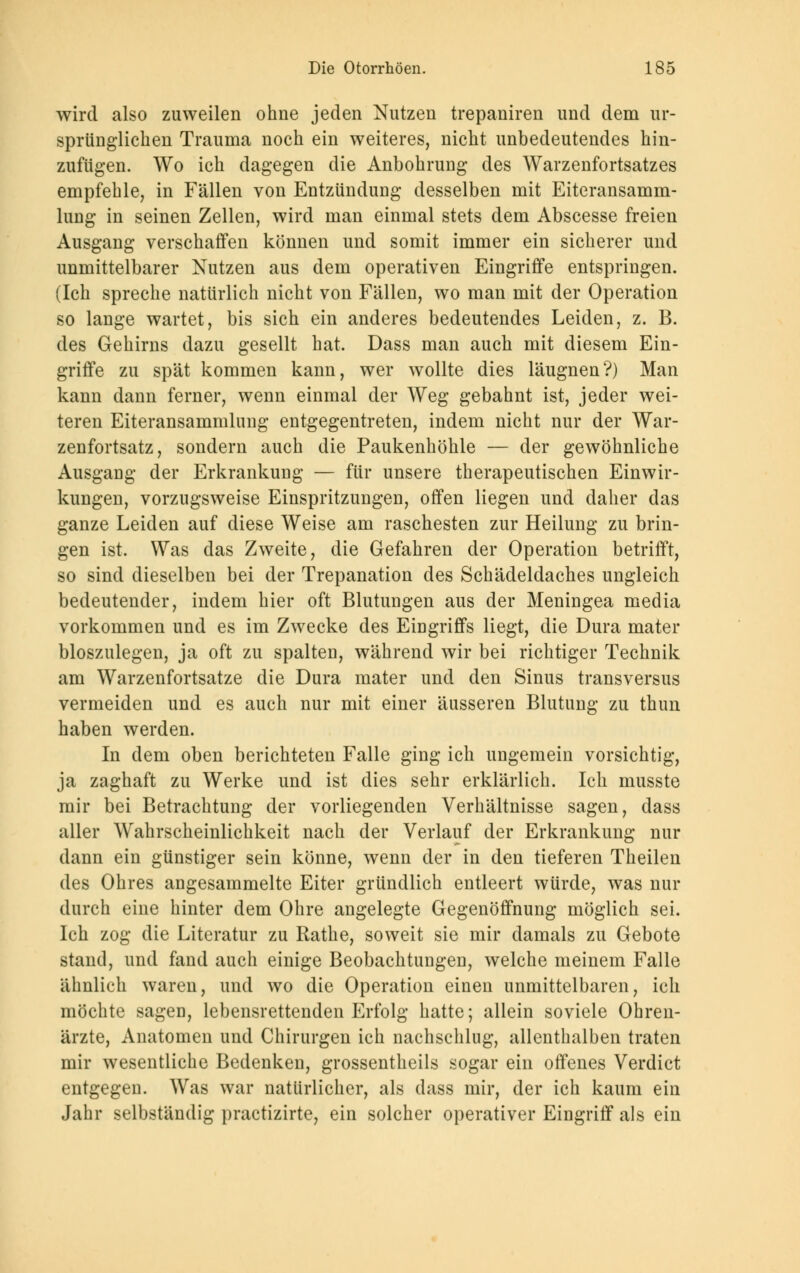 wird also zuweilen ohne jeden Nutzen trepaniren und dem ur- sprünglichen Trauma noch ein weiteres, nicht unbedeutendes hin- zufügen. Wo ich dagegen die Anbohrung des Warzenfortsatzes empfehle, in Fällen von Entzündung desselben mit Eiteransamm- lung in seinen Zellen, wird man einmal stets dem Abscesse freien Ausgang verschaffen können und somit immer ein sicherer und unmittelbarer Nutzen aus dem operativen Eingriffe entspringen. (Ich spreche natürlich nicht von Fällen, wo man mit der Operation so lange wartet, bis sich ein anderes bedeutendes Leiden, z. B. des Gehirns dazu gesellt hat. Dass man auch mit diesem Ein- griffe zu spät kommen kann, wer wollte dies läugnen?) Man kann dann ferner, wenn einmal der Weg gebahnt ist, jeder wei- teren Eiteransammlung entgegentreten, indem nicht nur der War- zenfortsatz, sondern auch die Paukenhöhle — der gewöhnliche Ausgang der Erkrankung — für unsere therapeutischen Einwir- kungen, vorzugsweise Einspritzungen, offen liegen und daher das ganze Leiden auf diese Weise am raschesten zur Heilung zu brin- gen ist. Was das Zweite, die Gefahren der Operation betrifft, so sind dieselben bei der Trepanation des Schädeldaches ungleich bedeutender, indem hier oft Blutungen aus der Meningea media vorkommen und es im Zwecke des Eingriffs liegt, die Dura mater bioszulegen, ja oft zu spalten, während wir bei richtiger Technik am Warzenfortsatze die Dura mater und den Sinus transversus vermeiden und es auch nur mit einer äusseren Blutung zu thun haben werden. In dem oben berichteten Falle ging ich ungemein vorsichtig, ja zaghaft zu Werke und ist dies sehr erklärlich. Ich musste mir bei Betrachtung der vorliegenden Verhältnisse sagen, dass aller Wahrscheinlichkeit nach der Verlauf der Erkrankung nur dann ein günstiger sein könne, wenn der in den tieferen Theilen des Ohres angesammelte Eiter gründlich entleert würde, was nur durch eine hinter dem Ohre angelegte Gegenöffnung möglich sei. Ich zog die Literatur zu Rathe, soweit sie mir damals zu Gebote stand, und fand auch einige Beobachtungen, welche meinem Falle ähnlich waren, und wo die Operation einen unmittelbaren, ich möchte sagen, lebensrettenden Erfolg hatte; allein soviele Ohren- ärzte, Anatomen und Chirurgen ich nachschlug, allenthalben traten mir wesentliche Bedenken, grossentheils sogar ein offenes Verdict entgegen. Was war natürlicher, als dass mir, der ich kaum ein Jahr selbständig practizirte, ein solcher operativer Eingriff als ein