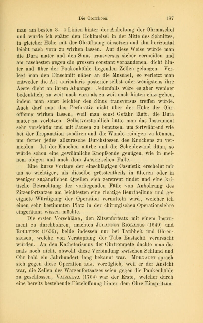 man am besten 3—4 Linien hinter der Anheftung der Ohrmuschel und würde ich später den Hohlmeisel in der Mitte des Schnittes, in gleicher Höhe mit der Ohröffnung einsetzen und ihn horizontal leicht nach vorn zu wirken lassen. Auf diese Weise würde man die Dura mater und den Sinus transversus sicher vermeiden und am raschesten gegen die grossen constant vorhandenen, dicht hin- ter und über der Paukenhöhle liegenden Zellen gelangen. Ver- legt man den Einschnitt näher an die Muschel, so verletzt man entweder die Art. auricularis posterior selbst oder wenigstens ihre Aeste dicht an ihrem Abgange. Jedenfalls wäre es aber weniger bedenklich, zu weit nach vorn als zu weit nach hinten einzugehen, indem man sonst leichter den Sinus transversus treffen würde. Auch darf man das Perforativ nicht über der Höhe der Ohr- öffnung wirken lassen, weil man sonst Gefahr läuft, die Dura mater zu verletzen. Selbstverständlich hätte man das Instrument sehr vorsichtig und mit Pausen zu benutzen, um fortwährend wie bei der Trepanation sondiren und die Wunde reinigen zu können, um ferner jedes allzurasche Durchstossen des Knochens zu ver- meiden. Ist der Knochen mürbe und die Scheidewand dünn, so würde schon eine gewöhnliche Knopfsonde genügen, wie in mei- nem obigen und auch dem jASSER'schen Falle. Eine kurze Vorlage der einschlägigen Casuistik erscheint mir um so wichtiger, als dieselbe grösstenteils in älteren oder in weniger zugänglichen Quellen sich zerstreut findet und eine kri- tische Betrachtung der vorliegenden Fälle von Anbohrung des Zitzenfortsatzes am leichtesten eine richtige Beurtheilung und ge- eignete Würdigung der Operation vermitteln wird, welcher ich einen sehr bestimmten Platz in der chirurgischen Operationslehre eingeräumt wissen möchte. Die ersten Vorschläge, den Zitzenfortsatz mit einem Instru- ment zu durchbohren, machten Johannes Riolanus (1649) und Rollfink (1(356), beide indessen nur bei Taubheit und Ohren- sausen, welche von Verstopfung der Tuba Eustachii verursacht würden. An den Katheterismus der Ohrtrompete dachte man da- mals noch nicht, obwohl diese Verbindung zwischen Schlund und Ohr bald ein Jahrhundert lang bekannt war. Morgagni sprach sich gegen diese Operation aus, vorzüglich, weil er der Ansicht war, die Zellen des Warzenfortsatzes seien gegen die Paukenhöhle zu geschlossen, Valsalva (1704) war der Erste, welcher durch eine bereits bestehende Fistelöffnung hinter dem Ohre Einspritzun-