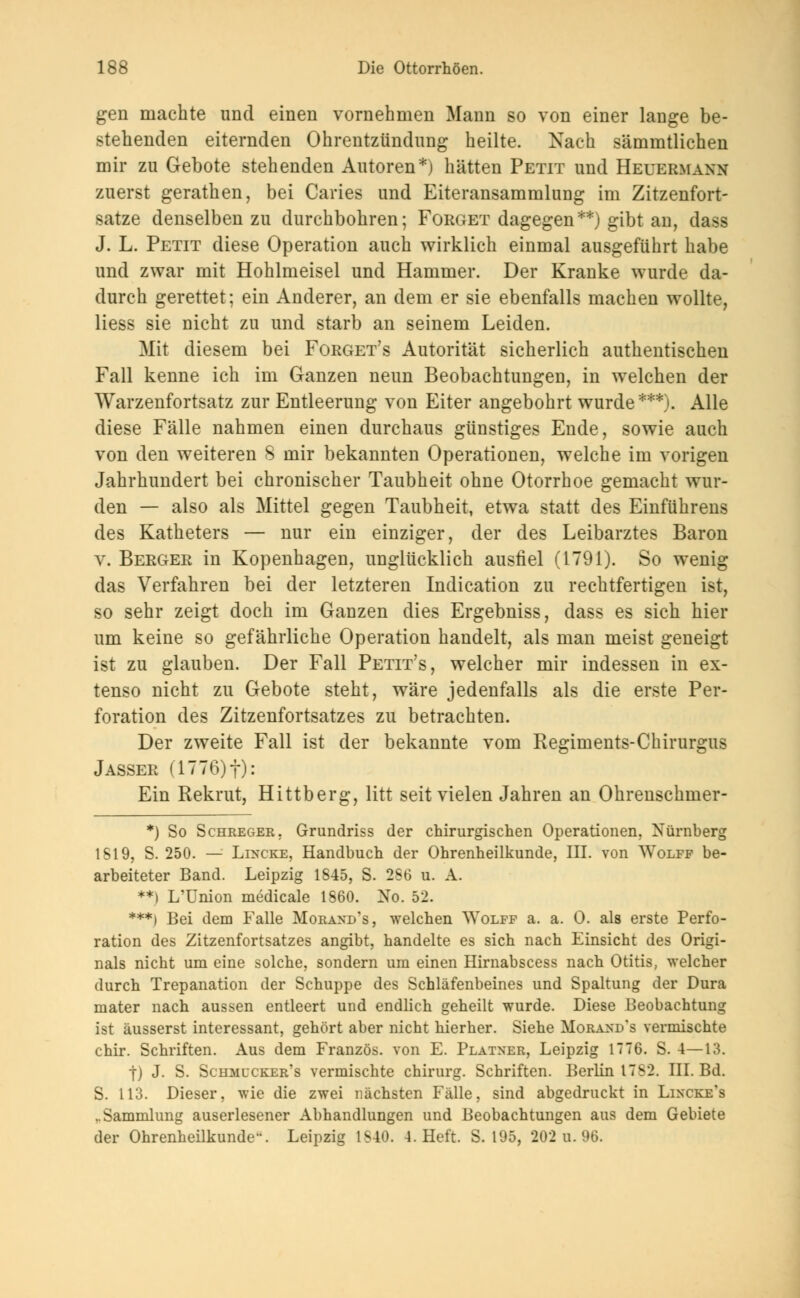 gen machte und einen vornehmen Mann so von einer lange be- stehenden eiternden Ohrentzündimg heilte. Nach sämmtlichen mir zu Gebote stehenden Autoren*) hätten Petit und Heuermann zuerst gerathen, bei Caries und Eiteransammluug im Zitzenfort- satze denselben zu durchbohren; Forget dagegen**) gibt an, dass J. L. Petit diese Operation auch wirklich einmal ausgeführt habe und zwar mit Hohlmeisel und Hammer. Der Kranke wurde da- durch gerettet; ein Anderer, an dem er sie ebenfalls machen wollte, Hess sie nicht zu und starb an seinem Leiden. Mit diesem bei Forget's Autorität sicherlich authentischen Fall kenne ich im Ganzen neun Beobachtungen, in welchen der Warzenfortsatz zur Entleerung von Eiter angebohrt wurde***). Alle diese Fälle nahmen einen durchaus günstiges Ende, sowie auch von den weiteren S mir bekannten Operationen, welche im vorigen Jahrhundert bei chronischer Taubheit ohne Otorrhoe gemacht wur- den — also als Mittel gegen Taubheit, etwa statt des Einführens des Katheters — nur ein einziger, der des Leibarztes Baron v. Berger in Kopenhagen, unglücklich ausfiel (1791). So wenig das Verfahren bei der letzteren Indication zu rechtfertigen ist, so sehr zeigt doch im Ganzen dies Ergebniss, dass es sich hier um keine so gefährliche Operation handelt, als man meist geneigt ist zu glauben. Der Fall Petit's, welcher mir indessen in ex- tenso nicht zu Gebote steht, wäre jedenfalls als die erste Per- foration des Zitzenfortsatzes zu betrachten. Der zweite Fall ist der bekannte vom Regiments-Chirurgus Jasser (1776)f): Ein Rekrut, Hittberg, litt seit vielen Jahren an Ohrenschmer- *) So Schreger, Grundriss der chirurgischen Operationen, Nürnberg 1819, S. 250. — Lincke, Handbuch der Ohrenheilkunde, III. von Wolff be- arbeiteter Band. Leipzig 1845, S. 2S6 u. A. **) L'Union medicale 1860. No. 52. ***) Bei dem Falle Morand's, welchen Wolff a. a. 0. als erste Perfo- ration des Zitzenfortsatzes angibt, handelte es sich nach Einsicht des Origi- nals nicht um eine solche, sondern um einen Hirnabscess nach Otitis, welcher durch Trepanation der Schuppe des Schläfenbeines und Spaltung der Dura mater nach aussen entleert und endlich geheilt wurde. Diese Beobachtung ist äusserst interessant, gehört aber nicht hierher. Siehe Morand's vermischte chir. Schriften. Aus dem Französ. von E. Platner, Leipzig 1776. S. 4—13. j) J. S. Scumlcker's vermischte Chirurg. Schriften. Berlin 17S2. III. Bd. S. 113. Dieser, wie die zwei nächsten Fälle, sind abgedruckt in Lincke's ,.Sammlung auserlesener Abhandlungen und Beobachtungen aus dem Gebiete der Ohrenheilkunde. Leipzig 1S40. 4. Heft. S. 195, 202 u. 96.