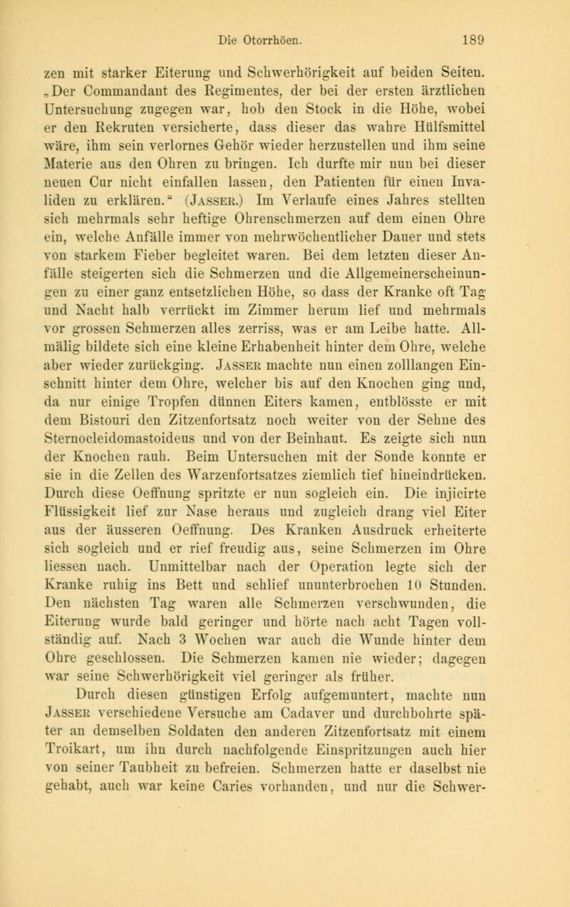 zen mit starker Eiterung und Schwerhörigkeit auf beiden Seiten. „Der Commandant des Regimentes, der bei der ersten ärztlichen Untersuchung zugegen war, hob den Stock in die Höhe, wobei er den Rekruten versicherte, dass dieser das wahre Hülfsmittel wäre, ihm sein verlornes Gehör wieder herzustellen und ihm seine Materie aus den Ohren zu bringen. Ich durfte mir nun bei dieser neuen Cur nicht einfallen lassen, den Patienten für einen Inva- liden zu erklären. (Jasser.) Im Verlaufe eines Jahres stellten sich mehrmals sehr heftige Ohrenschmerzen auf dem einen Ohre ein, welche Anfälle immer von mehrwöchentlicher Dauer und stets von starkem Fieber begleitet waren. Bei dem letzten dieser An- fälle steigerten sich die Schmerzen und die Allgemeinerscheinun- gen zu einer ganz entsetzlichen Höhe, so dass der Kranke oft Tag und Nacht halb verrückt im Zimmer herum lief und mehrmals vor grossen Schmerzen alles zerriss, was er am Leibe hatte. All- mälig bildete sich eine kleine Erhabenheit hinter dem Ohre, welche aber wieder zurückging. Jasser machte nun einen zolllangen Ein- schnitt hinter dem Ohre, welcher bis auf den Knochen ging und, da nur einige Tropfen dünnen Eiters kamen, entblösste er mit dem Bistouri den Zitzenfortsatz noch weiter von der Sehne des Sternocleidomastoideus und von der Beinhaut. Es zeigte sich nun der Knochen rauh. Beim Untersuchen mit der Sonde konnte er sie in die Zellen des Warzenfortsatzes ziemlich tief hineindrücken. Durch diese Oeffnung spritzte er nun sogleich ein. Die injicirte Flüssigkeit lief zur Nase heraus und zugleich drang viel Eiter aus der äusseren Oeffnung. Des Kranken Ausdruck erheiterte sich sogleich und er rief freudig aus, seine Schmerzen im Ohre Hessen nach. Unmittelbar nach der Operation legte sich der Kranke ruhig ins Bett und schlief ununterbrochen 10 Stunden. Den nächsten Tag waren alle Schmerzen verschwunden, die Eiterung wurde bald geringer und hörte nach acht Tagen voll- ständig auf. Nach 3 Wochen war auch die Wunde hinter dem Ohre geschlossen. Die Schmerzen kamen nie wieder; dagegen war seine Schwerhörigkeit viel geringer als früher. Durch diesen günstigen Erfolg aufgemuntert, machte nun Jasser verschiedene Versuche am Cadaver und durchbohrte spä- ter an demselben Soldaten den anderen Zitzenfortsatz mit einem Troikart, um ihn durch nachfolgende Einspritzungen auch hier von seiner Taubheit zu befreien. Schmerzen hatte er daselbst nie gehabt, auch war keine Caries vorhanden, und nur die Schwer-