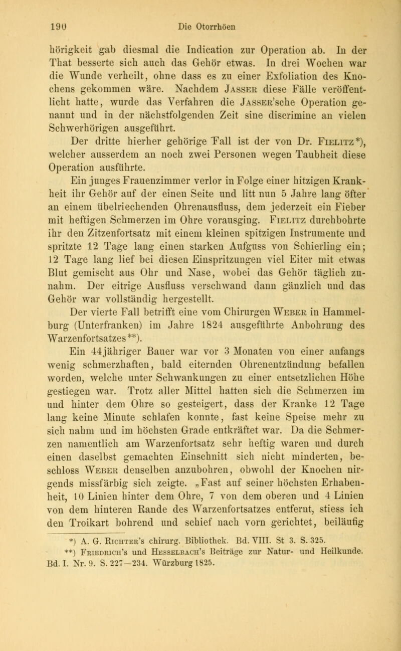 hörigkeit gab diesmal die Indication zur Operation ab. In der That besserte sich auch das Gehör etwas. In drei Wochen war die Wunde verheilt, ohne dass es zu einer Exfoliation des Kno- chens gekommen wäre. Nachdem Jasser diese Fälle veröffent- licht hatte, wurde das Verfahren die jASSER'sche Operation ge- nannt und in der nächstfolgenden Zeit sine discrimine an vielen Schwerhörigen ausgeführt. Der dritte hierher gehörige Tall ist der von Dr. Fielitz*), welcher ausserdem an noch zwei Personen wegen Taubheit diese Operation ausführte. Ein junges Frauenzimmer verlor in Folge einer hitzigen Krank- heit ihr Gehör auf der einen Seite und litt nun 5 Jahre lang öfter an einem übelriechenden Ohrenausfluss, dem jederzeit ein Fieber mit heftigen Schmerzen im Ohre vorausging. Fielitz durchbohrte ihr den Zitzenfortsatz mit einem kleinen spitzigen Instrumente und spritzte 12 Tage lang einen starken Aufguss von Schierling ein; 12 Tage lang lief bei diesen Einspritzungen viel Eiter mit etwas Blut gemischt aus Ohr und Nase, wobei das Gehör täglich zu- nahm. Der eitrige Ausfluss verschwand dann gänzlich und das Gehör war vollständig hergestellt. Der vierte Fall betrifft eine vom Chirurgen Weber in Hammel- burg (Unterfranken) im Jahre 1824 ausgeführte Anbohrung des Warzenfortsatzes **). Ein 44jähriger Bauer war vor 3 Monaten von einer anfangs wenig schmerzhaften, bald eiternden Ohrenentzündung befallen worden, welche unter Schwankungen zu einer entsetzlichen Höhe gestiegen war. Trotz aller Mittel hatten sich die Schmerzen im und hinter dem Ohre so gesteigert, dass der Kranke 12 Tage lang keine Minute schlafen konnte, fast keine Speise mehr zu sich nahm und im höchsten Grade entkräftet war. Da die Schmer- zen namentlich am Warzenfortsatz sehr heftig waren und durch einen daselbst gemachten Einschnitt sich nicht minderten, be- schloss Weber denselben anzubohren, obwohl der Knochen nir- gends missfärbig sich zeigte. „ Fast auf seiner höchsten Erhaben- heit, 10 Linien hinter dem Ohre, 7 von dem oberen und 4 Linien von dem hinteren Rande des Warzenfortsatzes entfernt, stiess ich den Troikart bohrend und schief nach vorn gerichtet, beiläufig *) A. G. Richter's Chirurg. Bibliothek. Ed. VIII. St 3. S. 325. **) Friedrich's und Hesselbach's Beiträge zur Natur- und Heilkunde. Bd. I. Nr. <). S. 227-234. Würzburg 1825.