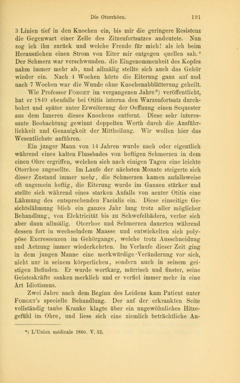 3 Linien tief in den Knochen ein, bis mir die geringere Resistenz die Gegenwart einer Zelle des Zitzenfortsatzes andeutete. Nun zog ich ihn zurück und welche Freude für mich! als ich beim Herausziehen einen Strom von Eiter mir entgegen quellen sah. Der Schmerz war verschwunden, die Eingenommenheit des Kopfes nahm immer mehr ab, und allmälig stellte sich auch das Gehör wieder ein. Nach 4 Wochen hörte die Eiterung ganz auf und nach 7 Wochen war die Wunde ohne Knochenabblätterung geheilt. Wie Professor Forget im vergangenen Jahre*) veröffentlicht, hat er 1849 ebenfalls bei Otitis interna den Warzenfortsatz durch- bohrt und später unter Erweiterung der Oeffnung einen Sequester aus dem Inneren dieses Knochens entfernt. Diese sehr interes- sante Beobachtung gewinnt doppelten Werth durch die Ausführ- lichkeit und Genauigkeit der Mittheilung. Wir wollen hier das Wesentlichste anführen. Ein junger Mann von 14 Jahren wurde nach oder eigentlich während eines kalten Flussbades von heftigen Schmerzen in dem einen Ohre ergriffen, welchen sich nach einigen Tagen eine leichte Otorrhoe zugesellte. Im Laufe der nächsten Monate steigerte sich dieser Zustand immer mehr, die Schmerzen kamen anfallsweise oft ungemein heftig, die Eiterung wurde im Ganzen stärker und stellte sich während eines starken Anfalls von acuter Otitis eine Lähmung des entsprechenden Facialis ein. Diese einseitige Ge- sichtslähmung blieb ein ganzes Jahr lang trotz aller möglicher Behandlung, von Elektricität bis zu Schwefelbädern, verlor sich aber dann allmälig. Otorrhoe und Schmerzen dauerten während dessen fort in wechselndem Maasse und entwickelten sich poly- pöse Excrescenzen im Gehörgange, welche trotz Ausschneidung und Aetzung immer wiederkehrten. Im Verlaufe dieser Zeit ging in dem jungen Manne eine merkwürdige -Veränderung vor sich, nicht nur in seinem körperlichen, sondern auch in seinem gei- stigen Befinden. Er wurde wortkarg, mürrisch und finster, seine Geisteskräfte sanken merklich und er verfiel immer mehr in eine Art Idiotismus. Zwei Jahre nach dem Beginn des Leidens kam Patient unter Fokget's specielle Behandlung. Der auf der erkrankten Seite vollständig taube Kranke klagte über ein ungewöhnliches Hitze- gefühl im Ohre, und Hess sich eine ziemlich beträchtliche An- *) L'ünion medicale 166U. V. 52.