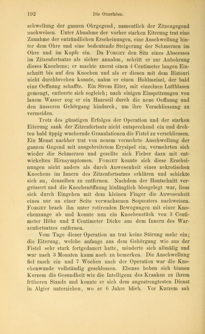 Schwellung der ganzen Ohrgegend, namentlich der Zitzengegend nachweisen. Unter Abnahme der vorher starken Eiterung trat eine Zunahme der entzündlichen Erscheinungen, eine Anschwellung hin- ter dem Ohre und eine bedeutende Steigerung der Schmerzen im Ohre und im Kopfe ein. Da Forget den Sitz eines Abscesses im Zitzenfortsatze als sicher annahm, schritt er zur Anbohrung dieses Knochens; er machte zuerst einen 4 Centimeter langen Ein- schnitt bis auf den Knochen und als er diesen mit dem Bistouri nicht durchbrechen konnte, nahm er einen Hohlmeisel, der bald eine Oeffnung schaffte. Ein Strom Eiter, mit einzelnen Luftblasen gemengt, entleerte sich sogleich; nach einigen Einspritzungen von lauem Wasser zog er ein Haarseil durch die neue Oeffnung und den äusseren Gehörgang hindurch, um ihre Verschliessung zu vermeiden. Trotz des günstigen Erfolges der Operation und der starken Eiterung sank der Zitzenfortsatz nicht entsprechend ein und droh- ten bald üppig wuchernde Granulationen die Fistel zu verschliessen. Ein Monat nachher trat von neuem vermehrte Anschwellung der ganzen Gegend mit ausgebreitetem Erysipel ein, vermehrten sich wieder die Schmerzen und gesellte sich Fieber dazu mit ent- wickelten Hirnsymptomen. Forget konnte sich diese Erschei- nungen nicht anders als durch Anwesenheit eines nekrotischen Knochens im Innern des Zitzenfortsatzes erklären und schickte sich an, denselben zu entfernen. Nachdem der Hautschnitt ver- größert und die Knochenöffnung hinlänglich blosgelegt war, Hess sich durch Eingehen mit dem kleinen Finger die Anwesenheit eines nur an einer Seite verwachsenen Sequesters nachweisen. Forget brach ihn unter rotirenden Bewegungen mit einer Kno- chenzange ab und konnte nun ein Knochenstück von 3 Centi- meter Höhe und 2 Centimeter Dicke aus dem Innern des War- zenfortsatzes entfernen. Vom Tage dieser Operation an trat keine Störung mehr ein; die Eiterung, welche anfangs aus dem Gehörgang wie aus der Fistel sehr stark fortgedauert hatte, minderte sich allmälig und war nach 3 Monaten kaum noch zu bemerken. Die Anschwellung fiel rasch ein und 7 Wochen nach der Operation war die Kno- chenwunde vollständig geschlossen. Ebenso hoben sich binnen Kurzem die Gesundheit wie die Intelligenz des Kranken zu ihrem früheren Stande und konnte er sich dem angestrengtesten Dienst in Algier unterziehen, wo er (> Jahre blieb. Vor Kurzem sah
