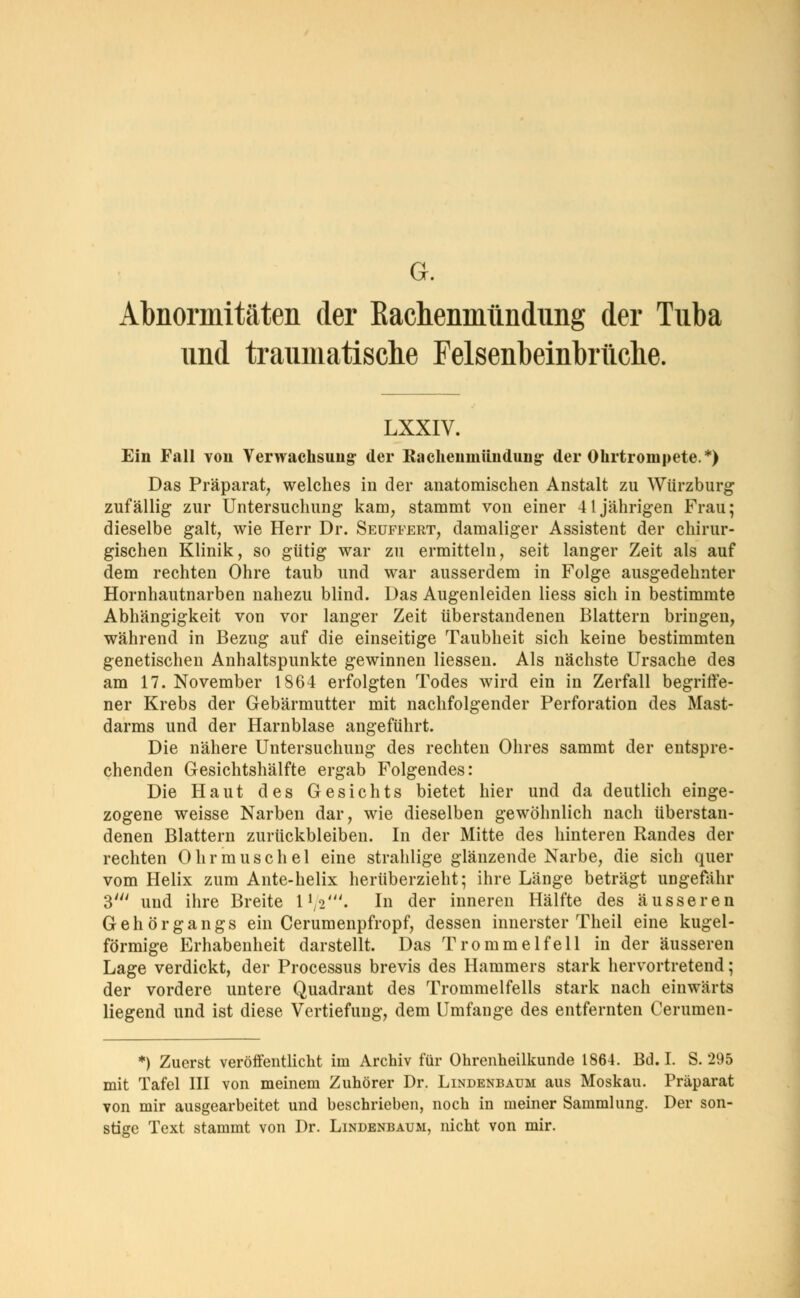 G. Abnormitäten der Kachenmündung der Tuba und traumatische Felsenbeinbrüche. LXXIV. Ein Fall von Verwachsung: der Kachenmündung- der Ohrtrompete.*) Das Präparat, welches in der anatomischen Anstalt zu Würzburg zufällig zur Untersuchung kam, stammt von einer 41jährigen Frau; dieselbe galt, wie Herr Dr. Seuffert, damaliger Assistent der chirur- gischen Klinik, so gütig war zu ermitteln, seit langer Zeit als auf dem rechten Ohre taub und war ausserdem in Folge ausgedehnter Hornhautnarben nahezu blind. Das Augenleiden Hess sich in bestimmte Abhängigkeit von vor langer Zeit überstandenen Blattern bringen, während in Bezug auf die einseitige Taubheit sich keine bestimmten genetischen Anhaltspunkte gewinnen Hessen. Als nächste Ursache des am 17. November 1864 erfolgten Todes wird ein in Zerfall begriffe- ner Krebs der Gebärmutter mit nachfolgender Perforation des Mast- darms und der Harnblase angeführt. Die nähere Untersuchung des rechten Ohres sammt der entspre- chenden Gesichtshälfte ergab Folgendes: Die Haut des Gesichts bietet hier und da deutlich einge- zogene weisse Narben dar, wie dieselben gewöhnlich nach überstan- denen Blattern zurückbleiben. In der Mitte des hinteren Randes der rechten Ohrmuschel eine strahlige glänzende Narbe, die sich quer vom Helix zum Ante-helix herüberzieht; ihre Länge beträgt ungefähr 3' und ihre Breite l1^'. In der inneren Hälfte des äusseren Gehörgangs ein Cerumenpfropf, dessen innerster Theil eine kugel- förmige Erhabenheit darstellt. Das Trommelfell in der äusseren Lage verdickt, der Processus brevis des Hammers stark hervortretend; der vordere untere Quadrant des Trommelfells stark nach einwärts liegend und ist diese Vertiefung, dem Umfange des entfernten Cerumen- *) Zuerst veröffentlicht im Archiv für Ohrenheilkunde 1864. Bd. I. S. 295 mit Tafel III von meinem Zuhörer Dr. Lindenbaijm aus Moskau. Präparat von mir ausgearbeitet und beschrieben, noch in meiner Sammlung. Der son- stige Text stammt von Dr. Lindenbaum, nicht von mir.
