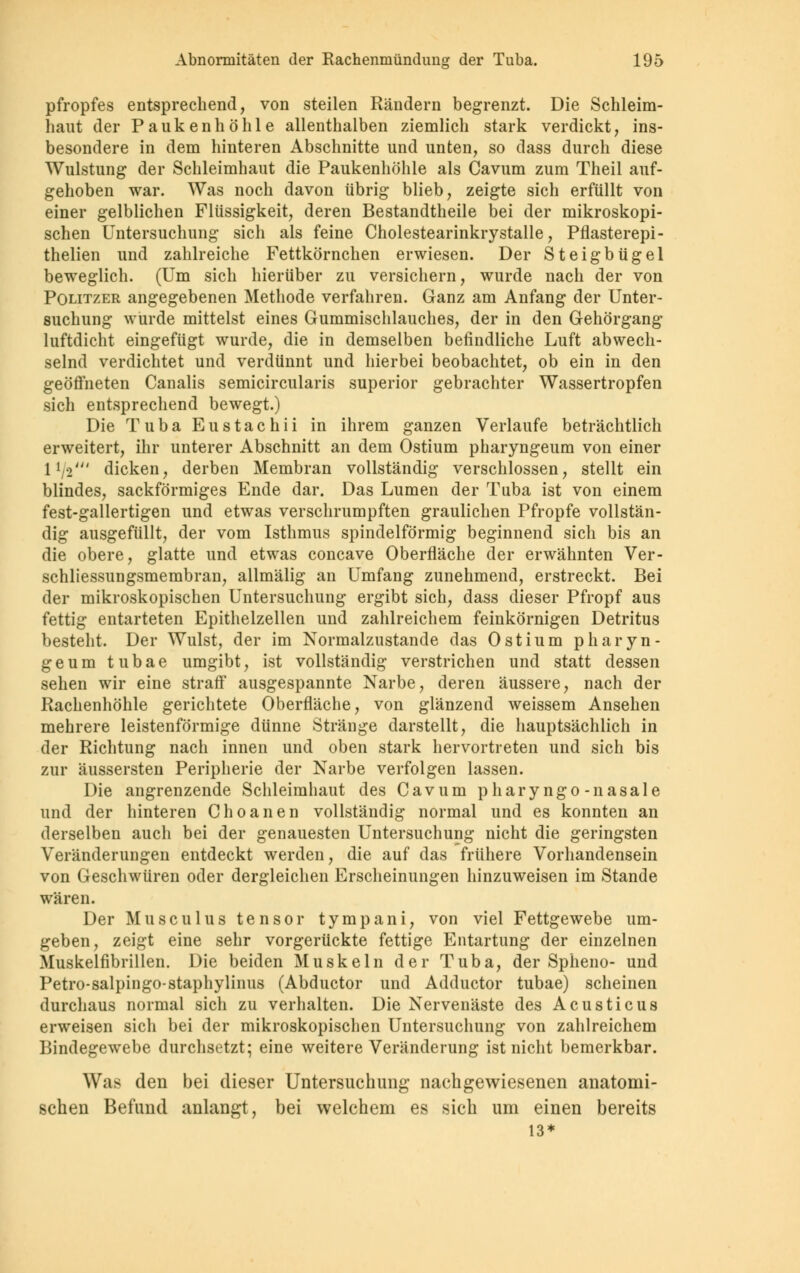 pfropfes entsprechend, von steilen Rändern begrenzt. Die Schleim- haut der Paukenhöhle allenthalben ziemlich stark verdickt, ins- besondere in dem hinteren Abschnitte und unten, so dass durch diese Wulstung der Schleimhaut die Paukenhöhle als Cavum zum Theil auf- gehoben war. Was noch davon übrig blieb, zeigte sich erfüllt von einer gelblichen Flüssigkeit, deren Bestandteile bei der mikroskopi- schen Untersuchung sich als feine Cholestearinkrystalle, Pflasterepi- thelien und zahlreiche Fettkörnchen erwiesen. Der Steigbügel beweglich. (Um sich hierüber zu versichern, wurde nach der von Politzer angegebenen Methode verfahren. Ganz am Anfang der Unter- suchung wurde mittelst eines Gummischlauches, der in den Gehörgang luftdicht eingefügt wurde, die in demselben befindliche Luft abwech- selnd verdichtet und verdünnt und hierbei beobachtet, ob ein in den geöffneten Canalis semicircularis superior gebrachter Wassertropfen sich entsprechend bewegt.) Die TubaEustachii in ihrem ganzen Verlaufe beträchtlich erweitert, ihr unterer Abschnitt an dem Ostium pharyngeum von einer 1 [ri' dicken, derben Membran vollständig verschlossen, stellt ein blindes, sackförmiges Ende dar. Das Lumen der Tuba ist von einem fest-gallertigen und etwas verschrumpften graulichen Pfropfe vollstän- dig ausgefüllt, der vom Isthmus spindelförmig beginnend sich bis an die obere, glatte und etwas concave Oberfläche der erwähnten Ver- schliessungsmembran, allmälig an Umfang zunehmend, erstreckt. Bei der mikroskopischen Untersuchung ergibt sich, dass dieser Pfropf aus fettig entarteten Epithelzellen und zahlreichem feinkörnigen Detritus besteht. Der Wulst, der im Normalzustande das Ostium pharyn- geum tubae umgibt, ist vollständig verstrichen und statt dessen sehen wir eine straff ausgespannte Narbe, deren äussere, nach der Rachenhöhle gerichtete Oberfläche, von glänzend weissem Ansehen mehrere leistenförmige dünne Stränge darstellt, die hauptsächlich in der Richtung nach innen und oben stark hervortreten und sich bis zur äussersten Peripherie der Narbe verfolgen lassen. Die angrenzende Schleimhaut des Cavum pharyngo-nasale und der hinteren Choanen vollständig normal und es konnten an derselben auch bei der genauesten Untersuchung nicht die geringsten Veränderungen entdeckt werden, die auf das frühere Vorhandensein von Geschwüren oder dergleichen Erscheinungen hinzuweisen im Stande wären. Der Musculus tensor tympani, von viel Fettgewebe um- geben, zeigt eine sehr vorgerückte fettige Entartung der einzelnen Muskelfibrillen. Die beiden Muskeln der Tuba, der Spheno- und Petro-salpingostaphylinus (Abductor und Adductor tubae) scheinen durchaus normal sich zu verhalten. Die Nervenäste des Acusticus erweisen sich bei der mikroskopischen Untersuchung von zahlreichem Bindegewebe durchsetzt; eine weitere Veränderung ist nicht bemerkbar. Was den bei dieser Untersuchung nachgewiesenen anatomi- schen Befund anlangt, bei welchem es sich um einen bereits 13*