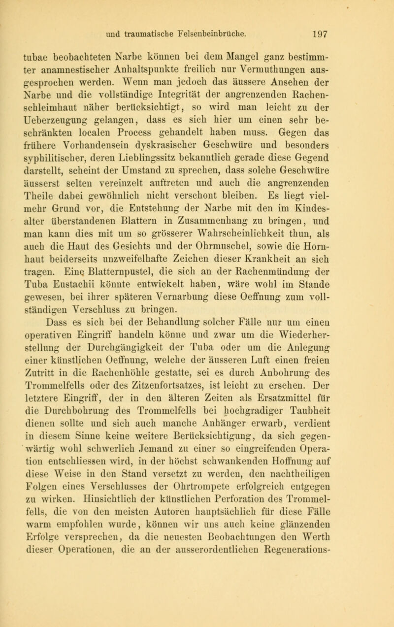 tubae beobachteten Narbe können bei dem Mangel ganz bestimm- ter anamnestischer Anhaltspunkte freilich nur Vermuthungen aus- gesprochen werden. Wenn man jedoch das äussere Ansehen der Narbe und die vollständige Integrität der angrenzenden Rachen- schleimhaut näher berücksichtigt, so wird man leicht zu der Ueberzeugung gelangen, dass es sich hier um einen sehr be- schränkten localen Process gehandelt haben muss. Gegen das frühere Vorhandensein dyskrasischer Geschwüre und besonders syphilitischer, deren Lieblingssitz bekanntlich gerade diese Gegend darstellt, scheint der Umstand zu sprechen, dass solche Geschwüre äusserst selten vereinzelt auftreten und auch die angrenzenden Theile dabei gewöhnlich nicht verschont bleiben. Es liegt viel- mehr Grund vor, die Entstehung der Narbe mit den im Kindes- alter überstandenen Blattern in Zusammenhang zu bringen, und man kann dies mit um so grösserer Wahrscheinlichkeit thun, als auch die Haut des Gesichts und der Ohrmuschel, sowie die Horn- haut beiderseits unzweifelhafte Zeichen dieser Krankheit an sich tragen. Eine Blatternpustel, die sich an der Eachenmündung der Tuba Eustachii könnte entwickelt haben, wäre wohl im Stande gewesen, bei ihrer späteren Vernarbung diese Oeffnung zum voll- ständigen Verschluss zu bringen. Dass es sich bei der Behandlung solcher Fälle nur um einen operativen Eingriff handeln könne und zwar um die Wiederher- stellung der Durchgängigkeit der Tuba oder um die Anlegung einer künstlichen Oeffnung, welche der äusseren Luft einen freien Zutritt in die Rachenhöhle gestatte, sei es durch Anbohrung des Trommelfells oder des Zitzenfortsatzes, ist leicht zu ersehen. Der letztere Eingriff, der in den älteren Zeiten als Ersatzmittel für die Durchbohrung des Trommelfells bei hochgradiger Taubheit dienen sollte und sich auch manche Anhänger erwarb, verdient in diesem Sinne keine weitere Berücksichtigung, da sich gegen- wärtig wohl schwerlich Jemand zu einer so eingreifenden Opera- tion entschliessen wird, in der höchst schwankenden Hoffnung auf diese Weise in den Stand versetzt zu werden, den nachtheiligen Folgen eines Verschlusses der Ohrtrompete erfolgreich entgegen zu wirken. Hinsichtlich der künstlichen Perforation des Trommel- fells, die von den meisten Autoren hauptsächlich für diese Fälle warm empfohlen wurde, können wir uns auch keine glänzenden Erfolge versprechen, da die neuesten Beobachtungen den Werth dieser Operationen, die an der ausserordentlichen Regenerations-